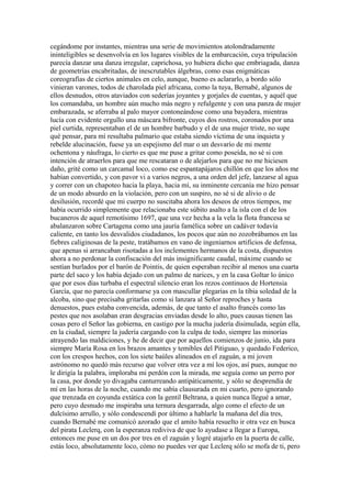 cegándome por instantes, mientras una serie de movimientos atolondradamente
ininteligibles se desenvolvía en los lugares visibles de la embarcación, cuya tripulación
parecía danzar una danza irregular, caprichosa, yo hubiera dicho que embriagada, danza
de geometrías encabritadas, de inescrutables álgebras, como esas enigmáticas
coreografías de ciertos animales en celo, aunque, bueno es aclararlo, a bordo sólo
vinieran varones, todos de charolada piel africana, como la tuya, Bernabé, algunos de
ellos desnudos, otros ataviados con sederías joyantes y gorjales de cuentas, y aquél que
los comandaba, un hombre aún mucho más negro y refulgente y con una panza de mujer
embarazada, se aferraba al palo mayor contoneándose como una bayadera, mientras
lucía con evidente orgullo una máscara bifronte, cuyos dos rostros, coronados por una
piel curtida, representaban el de un hombre barbudo y el de una mujer triste, no supe
qué pensar, para mí resultaba palmario que estaba siendo víctima de una inquieta y
rebelde alucinación, fuese ya un espejismo del mar o un desvarío de mi mente
ochentona y náufraga, lo cierto es que me puse a gritar como poseída, no sé si con
intención de atraerlos para que me rescataran o de alejarlos para que no me hiciesen
daño, grité como un carcamal loco, como ese espantapájaros chillón en que los años me
habían convertido, y con pavor vi a varios negros, a una orden del jefe, lanzarse al agua
y correr con un chapoteo hacia la playa, hacia mí, su inminente cercanía me hizo pensar
de un modo absurdo en la violación, pero con un suspiro, no sé si de alivio o de
desilusión, recordé que mi cuerpo no suscitaba ahora los deseos de otros tiempos, me
había ocurrido simplemente que relacionaba este súbito asalto a la isla con el de los
bucaneros de aquel remotísimo 1697, que una vez hecha a la vela la flota francesa se
abalanzaron sobre Cartagena como una jauría famélica sobre un cadáver todavía
caliente, en tanto los desvalidos ciudadanos, los pocos que aún no zozobrábamos en las
fiebres caliginosas de la peste, tratábamos en vano de ingeniarnos artificios de defensa,
que apenas si arrancaban risotadas a los inclementes hermanos de la costa, dispuestos
ahora a no perdonar la confiscación del más insignificante caudal, máxime cuando se
sentían burlados por el barón de Pointis, de quien esperaban recibir al menos una cuarta
parte del saco y los había dejado con un palmo de narices, y en la casa Goltar lo único
que por esos días turbaba el espectral silencio eran los rezos continuos de Hortensia
García, que no parecía conformarse ya con mascullar plegarias en la tibia soledad de la
alcoba, sino que precisaba gritarlas como si lanzara al Señor reproches y hasta
denuestos, pues estaba convencida, además, de que tanto el asalto francés como las
pestes que nos asolaban eran desgracias enviadas desde lo alto, pues causas tienen las
cosas pero el Señor las gobierna, en castigo por la mucha judería disimulada, según ella,
en la ciudad, siempre la judería cargando con la culpa de todo, siempre las minorías
atrayendo las maldiciones, y he de decir que por aquellos comienzos de junio, ida para
siempre María Rosa en los brazos amantes y temibles del Pitiguao, y quedado Federico,
con los crespos hechos, con los siete baúles alineados en el zaguán, a mi joven
astrónomo no quedó más recurso que volver otra vez a mí los ojos, así pues, aunque no
le dirigía la palabra, imploraba mi perdón con la mirada, me seguía como un perro por
la casa, por donde yo divagaba canturreando antipáticamente, y sólo se desprendía de
mí en las horas de la noche, cuando me sabía clausurada en mi cuarto, pero ignorando
que trenzada en coyunda extática con la gentil Beltrana, a quien nunca llegué a amar,
pero cuyo desnudo me inspiraba una ternura desgarrada, algo como el efecto de un
dulcísimo arrullo, y sólo condescendí por último a hablarle la mañana del día tres,
cuando Bernabé me comunicó azorado que el amito había resuelto ir otra vez en busca
del pirata Leclerq, con la esperanza rediviva de que lo ayudase a llegar a Europa,
entonces me puse en un dos por tres en el zaguán y logré atajarlo en la puerta de calle,
estás loco, absolutamente loco, cómo no puedes ver que Leclerq sólo se mofa de ti, pero
 