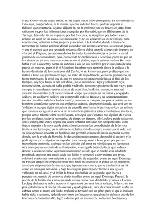 él no, Genoveva, de algún modo, ay, de algún modo debo conseguirlo, ya no resistiría la
vida aquí, compréndelo, ni tú misma, que has sido tan buena, podrías soportar el
ridículo que arrastraría, déjame, déjame ir, me le enfrenté con los brazos en jarra, bien
sabíamos ya, por las informaciones recogidas por Bernabé, que los filibusteros de la
Tortuga, libres del freno impuesto por los franceses, se ocupaban por todo el casco
urbano en sacar de las casas a sus moradores y de los conventos a los religiosos, para
conducirlos, incluidos niños, mujeres y ancianos, a la Catedral, donde a fuerza de
tormentos les hacían confesar dónde escondían sus últimos recursos, sus escasas joyas,
y que si nuestra casa era respetada todavía, ello se debía tan sólo al prestigio impreso en
ella por el Pitiguao, en cierto modo los forbantes la miraban todavía como el cuartel
general de su comandante, pero, como traté de explicárselo a Federico, poner un pie en
la calzada era en este momento como tentar al diablo, aquella misma mañana Bernabé
había visto a Godefray cortar las cabezas a dos de sus hombres por el asesinato de una
pareja de mujeres, pero ni él ni Montbars bastaban para reprimir ahora la codicia y la
lujuria desatadas de los carniceros del Caribe, lo sé, Genoveva, pero prefiero que me
maten a tener que permanecer aquí, no trates de impedírmelo, ya no me pertenezco, ni
tú me perteneces, le grité que sí, que yo seguiría perteneciéndole hasta el final de los
tiempos, soy tuya hasta la raíz del alma, ¿no lo entiendes?, tuya y solamente tuya,
tómame ahora, ya nada ni nadie podría vedártelo, tómame y poséeme de una vez y para
siempre y reanudemos nuestra alianza de otros días, hazlo ya, vamos, te amo, mi
alocado muchachito, y él me estrechó al tiempo que rompía en un único y desgajado
sollozo, en un diserto sollozo que compendió todo su fracaso y su desmoronamiento
interior, también toda la soberbia inútil y un tanto corrompida que parece anidar en los
hombres con talento superior, esa epilepsia satánica, desproporcionada, que creí ver en
Voltaire la vez que algún articulista de pacotilla osó llamarlo escritorzuelo, y un sollozo
que resumía por igual la victoria de la naturaleza primitiva sobre el ambicioso intelecto,
porque con él triunfé sobre su chifladura, conseguí que Federico me siguiera de vuelta
por las escaleras, todavía rezongaba, de tiempo en tiempo, sólo Leclerq puede salvarme,
sólo Leclerq, mas estoy segura que ahora se había confiado por completo a mí, a mi
fuerza superior a la suya que le abría cómplicemente las comodidades de la derrota
frente a una lucha que, en lo íntimo de sí, había temido siempre asumir por sí solo, así
su desesperación resuelta en docilidad me permitió conducirlo hasta su propia alcoba,
donde, con la ayuda de Bernabé, lo desvestí minuciosamente, despaché al esclavo y le
pedí vigilar por si alguien nos espiaba, para consagrarme a besar poro por poro su
transpirante anatomía, a ahogar en las delicias del amor su rebeldía que no fue nunca
otra cosa que un sustituto de su frustración, a entregarle todo el placer que pudiera
desear, a acariciar dulce, aquerenciadoramente su falo que se hinchó con saludable
prontitud, entonces me atrajo hacia sus labios y comenzó a desvestirme con prisa,
colaboré con torpes movimientos y, en cuestión de segundos, como en aquel Domingo
de Pascua en que me empujó a pesar mío hacia mi alcoba de la plaza de los Jagüeyes,
ansié que me poseyera de una vez, que taponara esa cisura, que se zambullera en mí
como en una agua convulsa, y bajé las enaguas para exponer frente a sus ojos el
vellotado de mi sexo, y vi brillar la brasa espléndida de su glande, que iba ya a
penetrarme, cuando de pronto se abrió, también como en aquel Domingo Pascual, la
puerta de la habitación y una carcajada atronó como cosa del diablo, y vimos a Lucien
Leclerq abalanzarse sobre nosotros y separarnos con una fuerza salvaje, Federico se vio
precipitado hacia el rincón más oscuro y quedó privado, creo, de conocimiento al dar su
cabeza contra el muro del fondo, reclamé a Bernabé con un grito, pero vi que el esclavo
había sido, a su turno, reducido por otros dos bucaneros que ahora lo ataban a uno de los
horcones del corredor alto, logré zafarme por un instante del sedicente bon fripon y
 