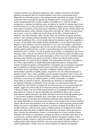 su buena estatura y sus ademanes ampulosos, pues, aunque carecía de la serenidad
habitual, por aquellos años de extrema etiqueta, en los altos comisionados de Su
Majestad, era un hombre grueso y bien proporcionado que ahora, en mangas de camisa,
camisa de seda con encajes de aquello que llamaban punti a maglia quadra, miraba
medio congestionado hacia la plaza, donde se hacinaba un ir y venir de escribas,
amanuenses y tratantes de toda laya, para, sin apartar la vista de la ventana, hacer como
si reflexionara en voz alta y encarecer cómo había una fortuna entre manos y algunos no
eran capaces de pensar en otra cosa que en sabanillas y niños de teta, mientras inmóviles
permanecían quince cofres, Morales, ochocientos mil reales de vellón o su equivalente
en oro puro, y que no se dijese que era él, Diego de los Ríos, el beneficiado en la
empresa, sino usted, Morales, nadie más que usted, que recibiría su jugosa comisión,
porque a estos caballeros había prometido sacar esos embarques sin quinteo de la plaza,
para algo mandaba en ella, y no era ningún alguacil de aduanas el que iba a impedirlo, a
fe suya, a fe que había sido siempre hombre agradecido y con ese trámite tan sencillo
pagaría a estos caballeros servicios eminentes, no a él, sino a la ciudad, y sería bueno
que usted, Morales, recapacitara, pero de una vez por todas, porque los calabozos de la
primera planta estaban prontos a recibir a quien desacatara las conveniencias de la
jurisdicción civil y militar, a lo cual el guarda mayor replicó, ya estupefacto, que no era
desacato, señor, velar por los intereses de la Corona, que bien se conocía la torpeza con
que solían ser administradas las reales haciendas y cómo el rey Carlos se hallaba urgido
de dinero para sobrellevar la guerra con Francia, dinero que sólo las Indias podían
proporcionarle, esa suma de que se hablaba, esos ochocientos mil reales contenidos en
los cofres, representaban un caudal demasiado importante para ser transportado a
España sin pagar los quintos correspondientes, él proponía que se sosegaran y pensaran
que no bastaba con sobornar al guarda mayor, que había otros funcionarios, en la
Contaduría, en las Cajas Reales, que tarde o temprano olerían el tocino y nos
denunciarían o querrían su tajada, porque, se quisiera o no, los cofres pasarían por la
aduana y serían vistos, vistos y pesados, pues la sarrapia no pesaba lo que el oro, y allí
el gobernador se volvió con calculada lentitud y depositó en Morales los ojos irritados y
cloróticos, como un par de sañudos garfios, en tanto el mercader y el médico
observaban en equitativo silencio, entretenidos por disimulo en nimiedades tales como
las figulinas siluetadas en palosanto de las consolas o la misma pulcra labor de
ebanistería de estas últimas, en inspección tan minuciosa que en un momento dado del
alegato, según con sorna se dijo en el minucioso proceso abierto después ante el
Consejo de Indias, Juan de la Peña pareció absorto en el zoquetillo de madera usado
para ajustar la ventana, un curioso zoquetillo de remembranza fálica, que yo misma
pude apreciar apenas unos días más tarde, clavado al marco de modo que pudiera girar
y, con la punta, asegurar el batiente, pero, como digo, no eran más que pudores
hipócritas, pues la conciencia del comerciante podía por ahora mantenerse en paz, ya
que apenas defendía sus acreencias como el perro coloca la pata sobre el hueso mientras
reposa, paz de mar cuya superficie riza, sin embargo, un viento creciente, pues de todos
modos las cosas no marchaban como pensó y en manos de Diego de los Ríos, de este
hombre sulfuroso y falto de tacto, como ya tendría ocasión de comprobarlo la ciudad
apenas unos días más tarde, se hallaba ahora parte de su prestigio, ahora que, poco a
poco, Morales iba sabiéndolos a Iriarte y a él mezclados en la sucia cuestión, alegres
cómplices del irreflexivo mandatario y aunque, por ahora, no deseaba meter baza en la
conversación y prefería admirar las dudosas excelencias de algunos cuadros al óleo
colgados al fondo, se hacía ya difícil pronosticar lo que saldría de aquel alegato y eso no
podía gustarle nada, nada en absoluto, como muy poco parecía haberle gustado al
colérico gobernador, voluble como un viento racheado, la mención de la palabra
 