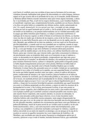 corrí hacia el vestíbulo, pero me cerraban el paso nuevos hermanos de la costa que,
viéndome desnuda, barbotaban todo género de obscenidades en varias lenguas, entonces
reparé en lo que ocurría allá en lo profundo de la casa, en el comedor, donde Hortensia
y Beltrana debían haberse reunido momentos antes para tomar alguna merienda, y ahora
las vi acorraladas por Paty, el jefe de los negros dominicanos, y por Jonathan Hopkins,
el membrudo virginiano que, completamente borracho, asediaba con sus brazos abiertos
a la chica con quien había yo compartido mis últimas noches, medio canturreando un
don 't be stupid, damned girl, let you spread your legs, y no pude ver más, porque
Leclerq me asió en aquel momento por el cuello y, con la ayuda de los otros malparidos,
me tendió en las baldosas y me penetró dolorosamente con su virilidad amoratada, rodó
la sangre que debía inmolarse para Federico, se redujo a carúnculas multiformes el
repliegue de la mucosa vaginal, se abrió el himen en un himeneo de infamia, ay muchas
veces me dijo mi madre que el destino de las mujeres, como el de las flores, era el de ser
cogidas en su más bella floración, pero a mí me despetaló un ave de rapiña, ante tus
ojos, Bernabé, que aullabas de ira entre tus ataduras, a mí me cogió en mi floración un
gavilán depredador, y cuando sentí mi sexo inundado por su esperma, cuando lo supe
congestionado en los intensos relámpagos del orgasmo, entonces no quise que se saliera
de mí, y creo que bendije el que otros forbantes se turnasen ahora para poseerme
también, aullé de maldito placer y de divina cólera y de sublime humillación entre sus
brazos, quise que vinieran más, que vinieran todos, que todos consumaran la infamia y
me proclamaran como su recipiente ideal, pero en el momento en que el séptimo u
octavo se derramaba en mi sagrario profanado, comprendimos que algo muy grave
había acaecido en el comedor, un desorden de alaridos y de amenazas provenía de allí,
pues mientras Hortensia García, a placer o a despecho, quién podrá averiguarlo jamás,
se había dejado tranquilamente poseer por varios piratas, Beltrana no había dado el
brazo a torcer, sino que, haciendo creer al beodo Jonathan Hopkins que se rendía
finalmente, lo atrajo hacia ella, pensando acaso en su madre violada por un regimiento,
y cuando lo tuvo sobre sí le hundió en la espalda, con una seguridad brutal, el cuchillo
de cocina que había logrado encubrir entre sus ropas, y ahora el cadáver del pecoso
pirata, condecorado de tatuajes y de viejas cicatrices, parecía hundirse en un adiós de
ignominia, mientras la victimaría, que lo observaba perdida ya, me parece, en los limbos
de la locura, era asediada primero por la perplejidad de los demás, estúpida perplejidad
remarcada por algún pourquoi l'avez-vous tué? que se ahuecó lúgubremente por el
ámbito, y luego por la creciente ferocidad de quienes consideraban que aquel homicidio
era como si se hubiese perpetrado en ellos mismos, o mejor en todos los asesinos de la
hermandad de la costa, y fue Leclerq, precisamente Leclerq, el que más pronto se
decidió a tomar venganza, alzó a Beltrana por los aires como a una muñeca de trapo y
con el propio cuchillo que le arrebató comenzó a hacerla picadillo ante nuestros ojos,
ante nuestro horror impotente, ante nuestros alaridos, la cercenó en rebanadas, la
destazó como picando cerdos para hacer chorizos, ni en el más truculento teatro
isabelino hubiera sido concebible escena semejante, tanta sangre chisgueteando las
paredes, juro que si en vez de contar mi vida estuviese haciendo una novela prescindiría
de este episodio macabro, cambiaría las circunstancias para hacer creer que Beltrana, mi
pobrecilla Beltrana, murió de la pena moral de ser violada como su madre y no de esta
forma desmesurada y atroz, y aun sería necesario contar más horripilaciones, pues
Leclerq y sus compañeros se advertían inclinados a proseguir la vindicta, y aquello se
habría convertido en un rastro de matarife en domingo a no ser porque en la reja de la
escalera se oyeron en aquellos momentos las voces imperiosas de Godefray y de
Montbars, que escoltados por más de quince bucaneros se desplegaron aprisa por el
caserón y pusieron a raya a todo el mundo, incluida Hortensia García, que enarbolaba
 