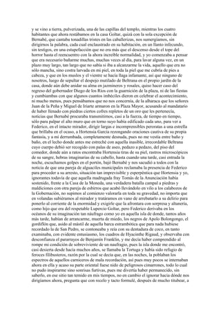 y se vino a tierra, pulverizada, una de las capillas del templo, mientras los cuatro
habitantes que ahora restábamos en la casa Goltar, quizá con la sola excepción de
Bernabé, que cantaba tonadillas tristes en las caballerizas, nos sumergíamos, sin
dirigirnos la palabra, cada cual enclaustrado en su habitación, en un llanto infecundo,
sin testigos, en una estupefacción que no era más que el descenso desde el tope del
horror hasta el reencuentro con la ahora increíble normalidad, y yo comenzaba a pensar
que era necesario bañarme muchas, muchas veces al día, para lavar alguna vez, en un
plazo muy largo, tan largo que no sabía si iba a alcanzarme la vida, aquello que era no
sólo mancha, sino costra larvada en mi piel, en toda la piel que me cubría de pies a
cabeza, y que en los muslos y el vientre se hacía llaga infamante, así que ninguno de
nosotros, luego de sepultar el despojo mutilado de Beltrana en el propio jardín de la
casa, donde aún debe anidar su alma en jazmineros y rosales, quiso hacer caso del
regreso del gobernador Diego de los Ríos con la guarnición de la plaza, ni de las fiestas
y cumbiambas con que algunos cuantos imbéciles dieron en celebrar el acontecimiento,
ni mucho menos, pues pensábamos que no nos concernía, de la alharaca que los señores
Juan de la Peña y Miguel de Iriarte armaron en la Plaza Mayor, acusando al mandatario
de haber llenado con piedras ciertos cofres repletos de un oro que les pertenecía,
noticias que Bernabé procuraba transmitirnos, casi a la fuerza, de tiempo en tiempo,
sólo para palpar el alto muro que en torno suyo había edificado cada uno, para ver a
Federico, en el intacto mirador, dirigir largas e incomprensibles peroratas a una estrella
que brillaba en el ocaso, a Hortensia García rezongando oraciones cautiva de su propia
fantasía, y a mí derrumbada, completamente desnuda, pues no me vestía entre baño y
baño, en el lecho donde antes me estreché con aquella inasible, irrecordable Beltrana
cuyo cuerpo debió ser recogido con palas de aseo, pedazo a pedazo, del piso del
comedor, donde aún a ratos encontraba Hortensia tiras de su piel, rastros microscópicos
de su sangre, hebras imaginarias de su cabello, hasta cuando una tarde, casi entrada la
noche, escuchamos golpes en el portón, bajó Bernabé y nos sacudió a todos con la
noticia de que una pareja de alguaciles municipales reclamaba la presencia de Federico
para proceder a su arresto, situación tan imprevisible y esperpéntica que Hortensia y yo,
ignorantes todavía de que aquella madrugada fray Tomás de la Anunciación había
sostenido, frente a la Casa de la Moneda, una verdadera batalla campal a piedras y
maldiciones con otra pareja de esbirros que acabó llevándolo en vilo a los calabozos de
la Gobernación, no supimos al comienzo valorarla en toda su gravedad, no importa que
en volandas subiéramos al mirador y tratáramos en vano de arrebatarlo a su delirio para
ponerlo al corriente de la enormidad y exigirle que la afrontara con sorpresa y altanería,
como hijo que era del respetable Lupercio Goltar, pero Federico derivaba en los
océanos de su imaginación tan náufrago como yo en aquella isla de donde, tantos años
más tarde, habían de arrancarme, muerta de miedo, los negros de Apolo Bolongongo, el
gordiflón que, asido al mástil de aquella barca estrambótica que para nada hubiese
recordado la de San Pedro, se contoneaba y reía con su dentadura de coco, en tanto
examinaba, con evidente entusiasmo, los cuadros de Hyacinthe Rigaud, y observaba con
desconfianza el pararrayos de Benjamín Franklin, y me decía haber comprendido al
rompe mi condición de sobreviviente de un naufragio, pues la isla donde me encontró,
casi desierta desde hacía muchos años, se llamaba la Tortuga y había sido refugio de
feroces filibusteros, razón por la cual se decía que, en las noches, la poblaban los
espectros de aquellos carniceros de mala recordación, así pues muy pocos se internaban
ahora en ella y acaso su parte oriental fuese nido de peligrosos cimarrones, todo lo cual
no pudo inspirarme sino sonrisas furtivas, pues me divertía haber permanecido, sin
saberlo, en ese sitio tan temido en mis tiempos, no en cambio el ignorar hacia dónde nos
dirigíamos ahora, pregunta que con recelo y tacto formulé, después de mucho titubear, a
 