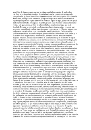 aquel hijo de dahomeyanos que, sin la máscara, daba la sensación de un hombre
pacífico, pero demasiado inquieto, demasiado vivaracho en su primitivismo nada
tranquilizador, y el cual no dudó en responderme que hacia una pequeña aldea llamada
Saint-Marc, en el golfo de la Gonave, que por esta época del año se convertía en un
lugar sagrado para los negros de todas las Antillas, aspiré mi pipa, que al fin con ayuda
de la tripulación había conseguido encender, y hasta todo el oscuro fondo del alma me
resigné a lo que viniera, al fin y al cabo me hallaba mucho mejor aquí que en la
desolada Tortuga, no importa la zozobra que en el espíritu engendrara el pensar que
semejante barquichuelo pudiese topar de manos a boca, como el «Waning Moon», con
un huracán o vendaval, en cuyo caso ni todas las divinidades del Caribe reunidas
podrían salvarnos de morir en sus aguas, pero observé el cielo, ese mi cielo tutelar, y lo
vi diáfano en la magnificencia del mediodía, tampoco las olas parecían despertar
augurios funestos, así que decidí sondear en las intenciones y en el carácter de aquel
negro estrafalario que conducía por un mar traicionero una embarcación tan frágil, y lo
interrogué sobre sus conocimientos náuticos, que me parecieron anticuados, aptos si
acaso para gobernar un dromán bizantino en aguas muy apaciguadas, no para encarar las
cóleras de los mares tropicales, y así se lo expresé con toda franqueza, sólo para
arrancarle una sonrisa, porque, según dijo, el destino del hombre no solía hallarse ni en
sus propias manos ni en las de los elementos, me figuré que invocaba a Dios y opiné
que tampoco era muy aconsejable desafiarlo, pero él me miró sorprendido, dio una
vuelta al mástil apoyado en el brazo y replicó que Dios, el que sostenía el equilibrio de
las esferas, era una entidad impersonal, confundida con el universo, a la cual no nos
resultaba hacedero desafiar ni elevar oraciones, se trataba de un Ser demasiado vago y
lejano para que oyera nuestras súplicas o tomara en cuenta nuestras blasfemias, otros
eran los espíritus que gravitaban a nuestro alrededor y a los cuales debíamos culto y
pleitesía, a fin de que descendieran y, como él decía, nos cabalgaran, nos arrollaran con
su fuerza incontenible, y a esos espíritus, especie de dioses menores, Apolo Bolongongo
los llamaba loas, únicos que, en su sentir y, naturalmente, en el de centenares de miles
de negros antillanos, mucho más sutiles en esta apreciación que aquellas religiones
obstinadas en dominar directamente al Creador del Universo con magias más o menos
civilizadas, únicos digo que pasando de lo invisible a lo visible, y manifestando en
forma taxativa su ira, su desdén o su simpatía, podían intervenir en la buena o mala
fortuna de los humanos, pues la muerte o la vida, la salud o la enfermedad, la borrasca o
el sol radiante, la bonanza o la calamidad, sólo de ellos dependían, no del Sumo
Hacedor, y claro está, de la conducta que con ellos adoptáramos, ya que convenía
honrarlos y no desencadenar sus cóleras, servirlos con sumisión y ofrendarles todos los
sacrificios necesarios, altura de su discurso en que me estremecí, por un instante pensé
si no sería el de mi cuerpo un adecuado sacrificio para los loas, pero no, envejecido,
decrépito, mi cuerpo muy poco podía interesarles, preferí preguntarle qué dios menor o
loa podía evitar que naufragáramos en una tempestad, y él respondió simplemente que
Agüé, el dios del océano, no consentiría la aparición de nubes negras ni de vientos
sediciosos si el venerable Bolongongo surcaba en su barca sus aguas, y de ello parecía
muy seguro, porque al decirlo se contoneaba con retadora voluptuosidad, con ese rijoso
desenfado que es, a lo que parece, natural, ingénito en el negro, tú dirás, Bernabé, si me
equivoco, y que en estos antillanos, como lo averigüé en el transcurso de aquella
alucinante travesía, hallaba su justificación espiritual en el culto a la loa Erzuli, su diosa
del amor, su Venus negra, que ondula como la de Botticelli las caderas, que es frívola y
antojadiza como la de Cranach el Viejo, que abraza a los adolescentes como la de
Bronzino, que como la de Tiziano reclama perfumes y platos azucarados, y que como la
de Bellini o la de Velázquez se contempla infinitamente en los espejos, a la loa Erzuli
 