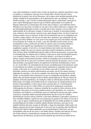 cuya vida escandalosa se reparte entre el amor de numerosos espíritus masculinos y que,
en cambio, es cortejada en vano por el loa Guedé Nibo, obsceno dios del coito y
también de la muerte, dios de las libaciones y de la danza, pero también guardián de las
tumbas, deidad de las procacidades y de la gastronomía, que, sin embargo, viste de
fúnebre morado, y que a Erzuli se antoja demasiado negro y carboniento, razón por la
cual a Apolo Bolongongo le parecía que el símbolo representado en el cuadro de
Rigaud, donde posé yo misma para otra Venus ante el espejo y cuyo bellísimo marco
floreado era ya una ruina, no podía ser otro que el de su diosa manirrota y coqueta, sólo
que demasiado pálida para su gusto, concepto que lo hizo sonrojar, con ese rubor casi
imperceptible de los africanos, cuando se enteró que el modelo se encontraba delante
suyo, entonces, ante mi pasmo, insistió en que, para desagraviarme, me haría el amor en
la barca cuantas veces yo quisiera, lo dijo con un entusiasmo que no se compadecía con
mi pobre cuerpo caduco, con mis casi noventa años, demonios, que a despecho de mis
arrestos juveniles saltaban a la vista, pero él me aseguró que la ley del mundo, más allá
de las fronteras de la edad, era el amor, y por ello entendía el amor carnal, al cual
consideraba la suma y perfección de todos los amores, pues no existían auténticas
distancias entre aquello que reputábamos los cristianos profano y aquello que
juzgábamos sagrado, el universo y el cuerpo humano eran todos una sola esencia
sagrada y ningún acto que nos causara sano placer podía considerarse contrario a las
leyes divinas, ahora increíblemente parecía arder en deseos de poseerme, su erecto falo
se insinuaba bajo las sederías que lo cubrían, le dije que no sería recomendable hacerlo,
si en verdad lo íbamos a hacer, a la vista de los demás, y en la barca no había, al
parecer, lugares estrictamente privados, estalló en carcajadas, por un momento pensé
que hacía mofa de mí, pero por el contrario, trató de ponerme de presente, con su voz de
bajo profundo, cuan grande tontería era aquélla de la absoluta intimidad para el amor,
no, no, el aire libre y la contemplación de terceros resultaban para él tan propicios como
la oscuridad de una cabaña, no existían límites temporales ni espaciales para la ley del
mundo, el del amor en sí constituía un acto infinito, que todo lo tocaba y todo lo
penetraba, entonces me apretó calurosamente una mano, una de mis manos mustias y
salpicadas de manchas, y me invitó a agradar a los dioses bajo la hoguera del sol del
Caribe, no encontraba cómo rehusarme a lo que él consideraba una gentileza, además
habría sido una lástima desaprovechar la última oportunidad que la vida me ofrecía de
paladear el bocado paradisíaco, me tendí pues sobre la cubierta para recibirlo como no
había hecho con ningún otro hombre desde mi violación por un capitán preboste en la
frontera francoespañola, es decir, hacía como cuarenta años, lo vi solemnemente
despojarse de sus atavíos y dejar brillar a la caricia de la temperatura su potencia
sobrecogedora de africano, y entonces columbré de un golpe los hitos extremos de mi
verdadera vida sexual, en la cual no podían incluirse, por superfluos, mi:, escarceos
frustráneos con Federico o con Beltrana, pues mi experiencia amorosa que aquí, a plena
conciencia, terminaba, había arrancado propiamente del día en que fui violada y
desflorada por Lucien Leclerq, mientras a unos pasos Beltrana se aprestaba a asesinar al
feroz Jonathan Hopkins, regusto de cosa aciaga que me quedó en los labios el resto de la
vida, y que se agravó cuando pensé que mi despedida del sexo había quedado en verdad
encomendada por los hados al maldito capitán del paso pirenaico, pero que no me
impidió disfrutar del amor, porque tú, Bernabé, y luego mis paternales Aldrovandi y de
Bignon supieron devolverme el gusto por el acto real, que en aquellos días horribles de
la prisión de Federico había suplantado con esa fantasmagoría, tralá-lá-lá, con que
acompañaba cada uno de mis cinco o seis baños diarios, siempre enervada por el terror,
por la idea obsesiva, transmitida por contagio de los desvaríos cristianísimos y
supersticiosos de Hortensia, de que la nueva desdicha que me llovía en cabeza de mi
 