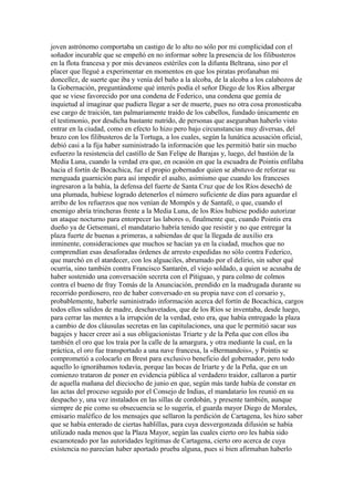 joven astrónomo comportaba un castigo de lo alto no sólo por mi complicidad con el
soñador incurable que se empeñó en no informar sobre la presencia de los filibusteros
en la flota francesa y por mis devaneos estériles con la difunta Beltrana, sino por el
placer que llegué a experimentar en momentos en que los piratas profanaban mi
doncellez, de suerte que iba y venía del baño a la alcoba, de la alcoba a los calabozos de
la Gobernación, preguntándome qué interés podía el señor Diego de los Ríos albergar
que se viese favorecido por una condena de Federico, una condena que gemía de
inquietud al imaginar que pudiera llegar a ser de muerte, pues no otra cosa pronosticaba
ese cargo de traición, tan palmariamente traído de los cabellos, fundado únicamente en
el testimonio, por desdicha bastante nutrido, de personas que aseguraban haberlo visto
entrar en la ciudad, como en efecto lo hizo pero bajo circunstancias muy diversas, del
brazo con los filibusteros de la Tortuga, a los cuales, según la lunática acusación oficial,
debió casi a la fija haber suministrado la información que les permitió batir sin mucho
esfuerzo la resistencia del castillo de San Felipe de Barajas y, luego, del bastión de la
Media Luna, cuando la verdad era que, en ocasión en que la escuadra de Pointis enfilaba
hacia el fortín de Bocachica, fue el propio gobernador quien se abstuvo de reforzar su
menguada guarnición para así impedir el asalto, asimismo que cuando los franceses
ingresaron a la bahía, la defensa del fuerte de Santa Cruz que de los Ríos desechó de
una plumada, hubiese logrado detenerlos el número suficiente de días para aguardar el
arribo de los refuerzos que nos venían de Mompós y de Santafé, o que, cuando el
enemigo abría trincheras frente a la Media Luna, de los Ríos hubiese podido autorizar
un ataque nocturno para entorpecer las labores o, finalmente que, cuando Pointis era
dueño ya de Getsemaní, el mandatario habría tenido que resistir y no que entregar la
plaza fuerte de buenas a primeras, a sabiendas de que la llegada de auxilio era
inminente, consideraciones que muchos se hacían ya en la ciudad, muchos que no
comprendían esas desaforadas órdenes de arresto expedidas no sólo contra Federico,
que marchó en el atardecer, con los alguaciles, abrumado por el delirio, sin saber qué
ocurría, sino también contra Francisco Santarén, el viejo soldado, a quien se acusaba de
haber sostenido una conversación secreta con el Pitiguao, y para colmo de colmos
contra el bueno de fray Tomás de la Anunciación, prendido en la madrugada durante su
recorrido pordiosero, reo de haber conversado en su propia nave con el corsario y,
probablemente, haberle suministrado información acerca del fortín de Bocachica, cargos
todos ellos salidos de madre, deschavetados, que de los Ríos se inventaba, desde luego,
para cerrar las mentes a la irrupción de la verdad, esto era, que había entregado la plaza
a cambio de dos cláusulas secretas en las capitulaciones, una que le permitió sacar sus
bagajes y hacer creer así a sus obligacionistas Triarte y de la Peña que con ellos iba
también el oro que los traía por la calle de la amargura, y otra mediante la cual, en la
práctica, el oro fue transportado a una nave francesa, la «Bermandois», y Pointis se
comprometió a colocarlo en Brest para exclusivo beneficio del gobernador, pero todo
aquello lo ignorábamos todavía, porque las bocas de Iriarte y de la Peña, que en un
comienzo trataron de poner en evidencia pública al verdadero traidor, callaron a partir
de aquella mañana del dieciocho de junio en que, según más tarde había de constar en
las actas del proceso seguido por el Consejo de Indias, el mandatario los reunió en su
despacho y, una vez instalados en las sillas de cordobán, y presente también, aunque
siempre de pie como su obsecuencia se lo sugería, el guarda mayor Diego de Morales,
emisario maléfico de los mensajes que sellaron la perdición de Cartagena, les hizo saber
que se había enterado de ciertas hablillas, para cuya desvergonzada difusión se había
utilizado nada menos que la Plaza Mayor, según las cuales cierto oro les había sido
escamoteado por las autoridades legítimas de Cartagena, cierto oro acerca de cuya
existencia no parecían haber aportado prueba alguna, pues si bien afirmaban haberlo
 