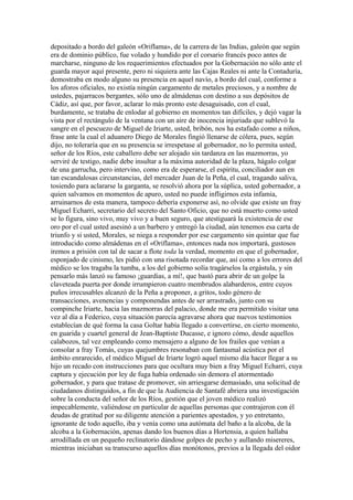 depositado a bordo del galeón «Oriflama», de la carrera de las Indias, galeón que según
era de dominio público, fue volado y hundido por el corsario francés poco antes de
marcharse, ninguno de los requerimientos efectuados por la Gobernación no sólo ante el
guarda mayor aquí presente, pero ni siquiera ante las Cajas Reales ni ante la Contaduría,
demostraba en modo alguno su presencia en aquel navío, a bordo del cual, conforme a
los aforos oficiales, no existía ningún cargamento de metales preciosos, y a nombre de
ustedes, pajarracos bergantes, sólo uno de almádenas con destino a sus depósitos de
Cádiz, así que, por favor, aclarar lo más pronto este desaguisado, con el cual,
burdamente, se trataba de enlodar al gobierno en momentos tan difíciles, y dejó vagar la
vista por el rectángulo de la ventana con un aire de inocencia injuriada que sublevó la
sangre en el pescuezo de Miguel de Iriarte, usted, bribón, nos ha estafado como a niños,
frase ante la cual el aduanero Diego de Morales fingió llenarse de cólera, pues, según
dijo, no toleraría que en su presencia se irrespetase al gobernador, no lo permita usted,
señor de los Ríos, este caballero debe ser alojado sin tardanza en las mazmorras, yo
serviré de testigo, nadie debe insultar a la máxima autoridad de la plaza, hágalo colgar
de una garrucha, pero intervino, como era de esperarse, el espíritu, conciliador aun en
tan escandalosas circunstancias, del mercader Juan de la Peña, el cual, tragando saliva,
tosiendo para aclararse la garganta, se resolvió ahora por la súplica, usted gobernador, a
quien salvamos en momentos de apuro, usted no puede infligirnos esta infamia,
arruinarnos de esta manera, tampoco debería exponerse así, no olvide que existe un fray
Miguel Echarri, secretario del secreto del Santo Oficio, que no está muerto como usted
se lo figura, sino vivo, muy vivo y a buen seguro, que atestiguará la existencia de ese
oro por el cual usted asesinó a un barbero y entregó la ciudad, aún tenemos esa carta de
triunfo y si usted, Morales, se niega a responder por ese cargamento sin quintar que fue
introducido como almádenas en el «Oriflama», entonces nada nos importará, gustosos
iremos a prisión con tal de sacar a flote toda la verdad, momento en que el gobernador,
esponjado de cinismo, les pidió con una risotada recordar que, así como a los errores del
médico se los tragaba la tumba, a los del gobierno solía tragárselos la ergástula, y sin
pensarlo más lanzó su famoso ¡guardias, a mí!, que bastó para abrir de un golpe la
claveteada puerta por donde irrumpieron cuatro membrudos alabarderos, entre cuyos
puños irrecusables alcanzó de la Peña a proponer, a gritos, todo género de
transacciones, avenencias y componendas antes de ser arrastrado, junto con su
compinche Iriarte, hacia las mazmorras del palacio, donde me era permitido visitar una
vez al día a Federico, cuya situación parecía agravarse ahora que nuevos testimonios
establecían de qué forma la casa Goltar había llegado a convertirse, en cierto momento,
en guarida y cuartel general de Jean-Baptiste Ducasse, e ignoro cómo, desde aquellos
calabozos, tal vez empleando como mensajero a alguno de los frailes que venían a
consolar a fray Tomás, cuyas quejumbres resonaban con fantasmal acústica por el
ámbito enrarecido, el médico Miguel de Iriarte logró aquel mismo día hacer llegar a su
hijo un recado con instrucciones para que ocultara muy bien a fray Miguel Echarri, cuya
captura y ejecución por ley de fuga había ordenado sin demora el atormentado
gobernador, y para que tratase de promover, sin arriesgarse demasiado, una solicitud de
ciudadanos distinguidos, a fin de que la Audiencia de Santafé abriera una investigación
sobre la conducta del señor de los Ríos, gestión que el joven médico realizó
impecablemente, valiéndose en particular de aquellas personas que contrajeron con él
deudas de gratitud por su diligente atención a parientes apestados, y yo entretanto,
ignorante de todo aquello, iba y venía como una autómata del baño a la alcoba, de la
alcoba a la Gobernación, apenas dando los buenos días a Hortensia, a quien hallaba
arrodillada en un pequeño reclinatorio dándose golpes de pecho y aullando misereres,
mientras iniciaban su transcurso aquellos días monótonos, previos a la llegada del oidor
 