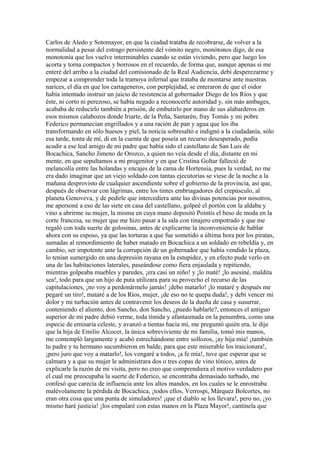 Carlos de Aledo y Sotomayor, en que la ciudad trataba de recobrarse, de volver a la
normalidad a pesar del estrago persistente del vómito negro, monótonos digo, de esa
monotonía que los vuelve interminables cuando se están viviendo, pero que luego los
acorta y torna compactos y borrosos en el recuerdo, de forma que, aunque apenas si me
enteré del arribo a la ciudad del comisionado de la Real Audiencia, debí desperezarme y
empezar a comprender toda la tramoya infernal que trataba de montarse ante nuestras
narices, el día en que los cartageneros, con perplejidad, se enteraron de que el oidor
había intentado instruir un juicio de resistencia al gobernador Diego de los Ríos y que
éste, ni corto ni perezoso, se había negado a reconocerle autoridad y, sin más ambages,
acababa de reducirlo también a prisión, de embutirlo por mano de sus alabarderos en
esos mismos calabozos donde Iriarte, de la Peña, Santarén, fray Tomás y mi pobre
Federico permanecían engrillados y a una ración de pan y agua que los iba
transformando en sólo huesos y piel, la noticia sobresaltó e indignó a la ciudadanía, sólo
esa tarde, tonta de mí, di en la cuenta de que poseía un recurso desesperado, podía
acudir a ese leal amigo de mi padre que había sido el castellano de San Luis de
Bocachica, Sancho Jimeno de Orozco, a quien no veía desde el día, distante en mi
mente, en que sepultamos a mi progenitor y en que Cristina Goltar falleció de
melancolía entre las holandas y encajes de la cama de Hortensia, pues la verdad, no me
era dado imaginar que un viejo soldado con tantas ejecutorias se viese de la noche a la
mañana desprovisto de cualquier ascendiente sobre el gobierno de la provincia, así que,
después de observar con lágrimas, entre los tintes embriagadores del crepúsculo, al
planeta Genoveva, y de pedirle que intercediera ante las divinas potencias por nosotros,
me apersoné a eso de las siete en casa del castellano, golpeé el portón con la aldaba y
vino a abrirme su mujer, la misma en cuya mano depositó Pointis el beso de moda en la
corte francesa, su mujer que me hizo pasar a la sala con tinajero empotrado y que me
regaló con toda suerte de golosinas, antes de explicarme la inconveniencia de hablar
ahora con su esposo, ya que las torturas a que fue sometido a última hora por los piratas,
sumadas al remordimiento de haber matado en Bocachica a un soldado en rebeldía y, en
cambio, ser impotente ante la corrupción de un gobernador que había vendido la plaza,
lo tenían sumergido en una depresión rayana en la estupidez, y en efecto pude verlo en
una de las habitaciones laterales, paseándose como fiera enjaulada y repitiendo,
mientras golpeaba muebles y paredes, ¡era casi un niño! y ¡lo maté! ¡lo asesiné, maldita
sea!, todo para que un hijo de puta utilizara para su provecho el recurso de las
capitulaciones, ¡no voy a perdonármelo jamás! ¡debo matarlo! ¡lo mataré y después me
pegaré un tiro!, mataré a de los Ríos, mujer, ¡de eso no te quepa duda!, y debí vencer mi
dolor y mi turbación antes de contravenir los deseos de la dueña de casa y susurrar,
conteniendo el aliento, don Sancho, don Sancho, ¿puedo hablarle?, entonces el antiguo
superior de mi padre debió verme, toda tímida y afantasmada en la penumbra, como una
especie de emisaria celeste, y avanzó a tientas hacia mí, me preguntó quién era, le dije
que la hija de Emilio Alcocer, la única sobreviviente de mi familia, tomó mis manos,
me contempló largamente y acabó estrechándome entre sollozos, ¡ay hija mía! ¡también
tu padre y tu hermano sucumbieron en balde, para que este miserable los traicionara!,
¡pero juro que voy a matarlo!, los vengaré a todos, ¡a fe mía!, tuve que esperar que se
calmara y a que su mujer le administrara dos o tres copas de vino tónico, antes de
explicarle la razón de mi visita, pero no creo que comprendiera el motivo verdadero por
el cual me preocupaba la suerte de Federico, se encontraba demasiado turbado, me
confesó que carecía de influencia ante los altos mandos, en los cuales se le enrostraba
malévolamente la pérdida de Bocachica, ¡todos ellos, Verrospi, Márquez Bolcortes, no
eran otra cosa que una punta de simuladores! ¡que el diablo se los llevara!, pero no, ¡yo
mismo haré justicia! ¡los empalaré con estas manos en la Plaza Mayor!, cantinela que
 
