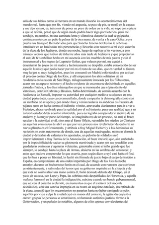 salía de sus labios como si recreara en un mundo ilusorio los acontecimientos del
mundo real, hasta que por fin, viendo mi angustia, se puso de pie, se metió en la casaca
y me dijo vamos, ea, tratemos de poner un poco de orden en tu vida, no supe con certeza
a qué se refería, pensé que de algún modo podría hacer algo por Federico, pero me
condujo, en cambio, en una caminata lenta y silenciosa durante la cual se golpeaba
continuamente con un puño la palma de la otra mano, de vuelta a la casa Goltar, cuya
puerta nos franqueó Bernabé sólo para que Sancho Jimeno de Orozco le ordenase
introducir en un baúl todas mis pertenencias y llevarlas con nosotros a mi viejo caserón
de la plaza de los Jagüeyes, donde esa noche, luego de suplicar a los vecinos, a esos
mismos vecinos que habían de tildarme años más tarde de hechicera y que propiciarían
el auto de fe simbólico hecho en mi ausencia con los muebles de mis padres y con el
instrumental y los mapas de Lupercio Goltar, que velasen por mí, me ayudó a
desenterrar las joyas de mi madre y lacónicamente se despidió, estaba convencido de ser
aquello lo único que podía hacer por mí en el resto de sus días, que en verdad ni fueron
muy largos ni muy halagüeños, pues los consumió en Madrid esforzándose por activar
el proceso contra Diego de los Ríos, y allí empezaron los años solitarios de mi
residencia en la casona de San Diego, milagrosamente intocada por los filibusteros,
acaso por su aspecto ruinoso y el hecho evidente de encontrarse deshabitada en aquellas
jornadas finales, y los días intranquilos en que se rumoreaba que el presidente del
virreinato, don Gil Cabrera y Dávalos, había determinado, de común acuerdo con la
Audiencia de Santafé, imponer su autoridad por cualquier medio a su alcance en esta
ciudad perturbada, cuyo casco amurallado, donde campeaba la chismografía como con
un zumbido de avispero y por donde iban y venían todavía los médicos disfrazados de
pájaros raros en lucha contra el indómito vómito, atravesaba diariamente para ir a ver a
Federico, ahora recobrado para la realidad por el sufrimiento, para una realidad que a su
natural soñador debía resultar intolerable, pues no lograba comprender el motivo de su
encierro y, la mayor parte del tiempo, se imaginaba reo de un proceso, no ante el brazo
secular o la autoridad civil, sino ante el Santo Oficio, recordaba los miedos de Cipriano
en aquellos comienzos de abril en que por vez primera nos reveló haber descubierto un
nuevo planeta en el firmamento, y atribuía a fray Miguel Echarri y a los dominicos su
reclusión en estas mazmorras de donde, una de aquellas madrugadas, mientras dormía la
ciudad y deliraban de calentura los apestados, un pelotón de soldados sacó
imprevistamente a fray Tomás de la Anunciación, al buen terciario que, aún embotado
por la imposibilidad de saciar su glotonería martirizada y acaso por sus pesadillas con
guadañeras ominosas y agoreras volaterías, gimoteaba como el niño grande que fue
siempre, lo condujo hasta la plaza de Armas, desierta en las sombras del amanecer, y
antes que pudiera comprender lo que ocurría, pues según dicen creyó casi hasta el final
que lo iban a poner en libertad, lo fusiló sin fórmula de juicio bajo el cargo de traición a
España, en cumplimiento de una orden impartida por Diego de los Ríos la noche
anterior, durante un bochornoso festín en el cual, de acuerdo con rumores que corrieron
persistentemente, a sabiendas del temor que su gobierno inspiraba en la clerecía y de
que ésta no osaría alzar una mano contra él, bailó desnudo delante del Obispo, en el
patio de su casa, con Lupe y Pepa, las sobrinas más despabiladas de Hortensia, y aquella
mañana fermentó en la ciudad la indignación, máxime cuando un bando gubernamental,
que oí, con el corazón acelerado, en momentos en que el cadáver del inocente
eclesiástico, con una sonrisa impropia en su rostro de angelote estafado, era retirado de
la plaza, anunció que los escarmientos no pararían hasta no haber castigado a todos
aquéllos por cuya culpa la ciudad cayó en manos del corsario, la agitación empezó a
crecer, grupos de personas se amotinaron, reclamando auténtica justicia, frente a la
Gobernación, y un puñado de notables, algunos de ellos apenas convalecientes del
 
