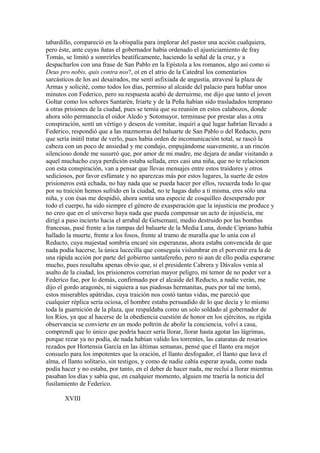 tabardillo, compareció en la obispalía para implorar del pastor una acción cualquiera,
pero éste, ante cuyas ñatas el gobernador había ordenado el ajusticiamiento de fray
Tomás, se limitó a sonreírles beatíficamente, haciendo la señal de la cruz, y a
despacharlos con una frase de San Pablo en la Epístola a los romanos, algo así como si
Deus pro nobis, quis contra nos?, oí en el atrio de la Catedral los comentarios
sarcásticos de los así desairados, me sentí asfixiada de angustia, atravesé la plaza de
Armas y solicité, como todos los días, permiso al alcaide del palacio para hablar unos
minutos con Federico, pero su respuesta acabó de derruirme, me dijo que tanto el joven
Goltar como los señores Santarén, Iriarte y de la Peña habían sido trasladados temprano
a otras prisiones de la ciudad, pues se temía que su reunión en estos calabozos, donde
ahora sólo permanecía el oidor Aledo y Sotomayor, terminase por prestar alas a otra
conspiración, sentí un vértigo y deseos de vomitar, inquirí a qué lugar habrían llevado a
Federico, respondió que a las mazmorras del baluarte de San Pablo o del Reducto, pero
que sería inútil tratar de verlo, pues había orden de incomunicación total, se rascó la
cabeza con un poco de ansiedad y me condujo, empujándome suavemente, a un rincón
silencioso donde me susurró que, por amor de mi madre, me dejara de andar visitando a
aquel muchacho cuya perdición estaba sellada, eres casi una niña, que no te relacionen
con esta conspiración, van a pensar que llevas mensajes entre estos traidores y otros
sediciosos, por favor esfúmate y no aparezcas más por estos lugares, la suerte de estos
prisioneros está echada, no hay nada que se pueda hacer por ellos, recuerda todo lo que
por su traición hemos sufrido en la ciudad, no te hagas daño a ti misma, eres sólo una
niña, y con ésas me despidió, ahora sentía una especie de cosquilleo desesperado por
todo el cuerpo, ha sido siempre el género de exasperación que la injusticia me produce y
no creo que en el universo haya nada que pueda compensar un acto de injusticia, me
dirigí a paso incierto hacia el arrabal de Getsemaní, medio destruido por las bombas
francesas, pasé frente a las rampas del baluarte de la Media Luna, donde Cipriano había
hallado la muerte, frente a los fosos, frente al tramo de muralla que lo unía con el
Reducto, cuya majestad sombría encaré sin esperanzas, ahora estaba convencida de que
nada podía hacerse, la única lucecilla que conseguía vislumbrar en el porvenir era la de
una rápida acción por parte del gobierno santafereño, pero ni aun de ello podía esperarse
mucho, pues resultaba apenas obvio que, si el presidente Cabrera y Dávalos venía al
asalto de la ciudad, los prisioneros correrían mayor peligro, mi temor de no poder ver a
Federico fue, por lo demás, confirmado por el alcaide del Reducto, a nadie verán, me
dijo el gordo aragonés, ni siquiera a sus piadosas hermanitas, pues por tal me tomó,
estos miserables apátridas, cuya traición nos costó tantas vidas, me pareció que
cualquier réplica sería ociosa, el hombre estaba persuadido de lo que decía y lo mismo
toda la guarnición de la plaza, que respaldaba como un solo soldado al gobernador de
los Ríos, ya que al hacerse de la obediencia cuestión de honor en los ejércitos, su rígida
observancia se convierte en un modo poltrón de abolir la conciencia, volví a casa,
comprendí que lo único que podría hacer sería llorar, llorar hasta agotar las lágrimas,
porque rezar ya no podía, de nada habían valido los torrentes, las cataratas de rosarios
rezados por Hortensia García en las últimas semanas, pensé que el llanto era mejor
consuelo para los impotentes que la oración, el llanto desfogador, el llanto que lava el
alma, el llanto solitario, sin testigos, y como de nadie cabía esperar ayuda, como nada
podía hacer y no estaba, por tanto, en el deber de hacer nada, me recluí a llorar mientras
pasaban los días y sabía que, en cualquier momento, alguien me traería la noticia del
fusilamiento de Federico.

       XVIII
 