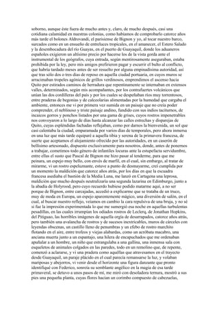 soborno, aunque éste fuera de mucho antes y, claro, de mucho después, casi una
cotidiana calamidad en nuestras colonias, como habíamos de comprobarlo catorce años
más tarde el bolones Aldrovandi, el parisiense de Bignon y yo, al tocar nuestro barco,
surcados como en un ensueño de entreluces tropicales, en el amanecer, el Estero Salado
y la desembocadura del río Guayas, en el puerto de Guayaquil, donde los aduaneros
españoles exigieron un altísimo precio por hacerse los de la vista gorda ante el
instrumental de los geógrafos, cuya entrada, según mentirosamente aseguraban, estaba
prohibida por la ley, pero mis amigos prefirieron pagar y escurrir el bulto al conflicto,
que habría tardado meses antes de ser resuelto por alguna empinadísima autoridad, así
que tras sólo dos o tres días de reposo en aquella ciudad portuaria, en cuyos muros se
arracimaban tropeles agónicos de grillos verdinosos, emprendimos el ascenso hacia
Quito por estirados caminos de herradura que repentinamente se internaban en extensos
valles, determinados, según mis acompañantes, por los contrafuertes volcánicos que
unían las dos cordilleras del país y por los cuales se despeñaban ríos muy torrentosos,
entre praderas de begonias y de calceolarias alimentadas por la humedad que cargaba el
ambiente, entonces me vi por primera vez sumida en un paisaje que no creía poder
comprender, el neblinoso y triste paisaje andino, fundido con sus indios taciturnos, de
incaicos gorros y ponchos listados por una gama de grises, cuyos rostros impenetrables
nos convoyaron a lo largo de días hasta alcanzar las calles estrechas y disparejas de
Quito, cuyas espléndidas fachadas reflejaban, como por darnos la bienvenida, un sol que
casi calentaba la ciudad, emparamada por varios días de temporales, pero ahora inmersa
en una luz que más tarde equiparé a aquella tibia y serena de la primavera francesa, de
suerte que aceptamos el alojamiento ofrecido por las autoridades, en un caserón de
bellísimo artesonado, dispuesto exclusivamente para nosotros, donde, antes de ponernos
a trabajar, cometimos todo género de infantiles locuras ante la estupefacta servidumbre,
entre ellas el susto que Pascal de Bignon me hizo pasar al tenderme, para que me
peinara, un espejo muy bello, con envés de marfil, en el cual, sin embargo, al tratar de
mirarme, vi un rostro espeluznante, estuve a punto de desmayarme, creí cumplida por
un momento la maldición que catorce años atrás, por los días en que la escuadra
francesa asediaba el bastión de la Media Luna, me lanzó en Cartagena una leprosa,
maldición que mucho después neutralizaría una segunda lazarina en Edimburgo, junto a
la abadía de Holyrood, pero cuyo recuerdo hubiese podido matarme aquí, a no ser
porque de Bignon, entre carcajadas, accedió a explicarme que se trataba de un truco,
muy de moda en Europa, un espejo aparentemente mágico, una diversión de salón, en el
cual, al buscar nuestro reflejo, veíamos en cambio la cara repulsiva de una bruja, y no sé
si fue la impresión experimentada lo que me sumergió esa noche en aquellas turbulentas
pesadillas, en las cuales irrumpían los odiados rostros de Leclerq, de Jonathan Hopkins,
del Pitiguao, las horribles imágenes de aquella orgía de desarrapados, catorce años atrás,
pero también una avalancha de rostros y de sucesos inextricables, muros de cárceles con
leyendas obscenas, un castillo lleno de penumbras y un efebo de rostro marchito
flotando en el aire, entre trofeos y viejas alabardas, como un acróbata macabro, una
anciana muerta junto a un espantajo, una hilera de encapuchados que me ordenaban
apuñalar a un hombre, un niño que estrangulaba a una gallina, una inmensa sala con
esqueletos de animales colgados en las paredes, todo en un remolino que, de repente,
comenzó a aclararse, y vi una pradera como aquéllas que atravesamos en el trayecto
desde Guayaquil, un paraje plácido en el cual parecía remansarse la luz, y volaban
mariposas y abejorros, vi venir desde el horizonte una figura danzante que pronto
identifiqué con Federico, sonreía su semblante angélico en la magia de esa tarde
primaveral, se detuvo a unos pasos de mí, me miró con desoladora ternura, mostró a sus
pies una pequeña planta, cuyas flores hacían un corimbo compuesto de cabezuelas,
 