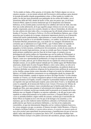 No he estado en Judea, a Dios gracias, ni iré jamás, dijo Voltaire alguna vez con su
cáustico encanto, y en ese mismo artículo del Dictionnaire philosophique quiso destruir
la leyenda del pueblo elegido preguntándose cómo, si Dios amaba en verdad a los
judíos, les dio por tierra prometida esos pedregales de las orillas del Jordán y no el
mismísimo delta del Nilo, donde de hecho vivían, pero me parece que, en mi buen
Francois-Marie, aparte la sonrisa intelectual que en él despiertan esas fantasías
hebraicas, no ha existido jamás aversión hacia los súbditos del reino de Judá, sino más
bien una oculta admiración, de la que aquellos juegos irónicos no son otra cosa que
prueba vergonzante, pues tuvo ocasión, durante su vida en Ámsterdam, de alternar con
los más selectos de entre todos ellos, si se piensa que fue allí donde echaron raíces más
hondas el Tractatus Theologico-Politicus y la Ética de Benedictus Spinoza, que, si bien
proscritos por la judería de su tiempo, alcanzaron importancia decisiva en el desarrollo
cultural del núcleo judeoholandés, especialmente en cuanto afirmaba Baruch que la
pasividad de la pasión es la servidumbre humana y, en cambio, la acción de la razón es
la humana libertad, pensamiento que, a mi modo de ver, inauguró oficialmente las
corrientes que se adentraron en el siglo XVIII, y que Voltaire debió ver repetido en
muchos de sus amigos hebreos en Holanda, máxime si estos intelectuales, nada
apegados a la letra mosaica, contribuyeron fervorosamente, en más de una ocasión, al
progreso de nuestra logia parisiense, así que no extrañe que fuese el propio Voltaire
quien primero estableciera, para los fines de la Gran Logia, el contacto con esa
prolongación del núcleo judaico de Ámsterdam que son los judíos de Willemstad, ni
que el admirable Yosef ben Saruk profesase una devota admiración hacia el filósofo
francés, como tuvo oportunidad de probármelo a lo largo de nuestras conversaciones,
siempre avivadas, para mí, por la íntima brasa de ese espíritu de corteza de naranja
llamado curasao, en ese jardín tropical rodeado por las cálidas aguas del Mediterráneo
americano, donde tanto él como Ezequiel Bécker y otros varios sabios, no sólo en la
Tora y en el Talmud sino también en las ideas enciclopedistas, me pidieron desde un
comienzo deslindar sus prácticas religiosas de las proyecciones políticas de su presencia
en las Antillas, porque tenían como marcadas al fuego en la mente las infamias que la
Iglesia y el Estado españoles consumaron en sus antepasados desde los tiempos del
estatuto racial toledano, cuando ni siquiera un breve del Papa Nicolás V ni dos sínodos
reunidos en Vitoria y en Alcalá consiguieron aplacar la furia antisemita desatada en la
capital eclesiástica de España, resuelta a imponer la pretendida limpieza de sangre como
un requisito sine qua non hasta para respirar, pues como decía Yosef, y se desprende, tal
como lo comprobé, de la lectura del Defensorium Unitatis Christianae de Alfonso de
Cartagena, aquellos cristianos viejos consideraban que la familia judía había sido, sí,
elegida por Dios, pero para preparar el advenimiento de la Iglesia católica y de la
sociedad civil cristiana, noción que tornaba inútil la presencia en el mundo de la raza
hebraica una vez llegado el Papado a su máximo esplendor, y de allí que la peor saña
española se cebara precisamente en los judíos conversos, y Ezequiel Bécker, que a
veces se animaba también a algún sorbito de curasao, sostenía que el nacimiento del
Santo Oficio en España no tuvo otro fin que el de hostigar a los israelitas y a los
marranos, que no sólo rindieron tantos beneficios culturales a la Península sino que
podría decirse que fueron sus primeros habitantes, y me leía en los crepúsculos
curazoleños, en que tan intensamente fulguraba con luz verdosa el planeta Genoveva,
los versos amargos con que, ya anciano, el famoso trovador Antón Montoro, el Ropero,
se dirigió a la Reina Católica, si vuestra alteza mirara, el corazón vos manara gotas de
muy gran piedad, para reprocharle las persecuciones y humillaciones de que su raza era
objeto, tanto más patentes si se piensa que, hacia 1547, el arzobispo toledano Juan
Martínez Silíceo excluyó a los judíos conversos del sacerdocio, porque, según decía, no
 