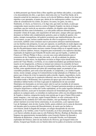 se debía presumir que fueran fieles a Dios aquéllos que habían sido judíos, o sus padres,
o los descendientes de ellos, y qué decir, intervenía otra vez Yosef ben Saruk, de la
situación actual de los marranos o chuetas en la isla de Mallorca, donde se los tiene por
réprobos o por apestados, al punto que, detrás de los mallorquines nobles, vienen en
orden de consideración los cerdos, los perros, los asnos, los gatos, las ratas y,
finalmente, el chueta, ay Genoveva, si te digo esto, que tanto me duele, es para que
comprendas mejor nuestros motivos contra el Imperio Español, me decía en lengua
castellana, que por razón de sus ancestros sefardíes, de elegidos entre elegidos,
dominaba tan bien como la holandesa, y yo sólo podía cabecear afirmativamente,
arrojando volutas de la pipa, ante argumentos de tanto peso, aunque sabía que aquellos
desmanes no habían sido completamente gratuitos, pues se trataba de apartar a los
judíos, siempre monopolistas, del poderío económico que indefectiblemente iba a caer
en sus manos, ya que, incluso cuando muchos de ellos se acogieron a la ley de
conversión, también como cristianos nuevos procuraron entroncar matrimonialmente
con las familias más prósperas, lo cual, por supuesto, no justificaba en modo alguno una
persecución que en últimas no había sido, como quien dice, privilegio de España, sino
que de ella participaron tantas naciones cuantas Europa cobija en su sagrado manto, en
todas se alzaron cadalsos, horcas y hogueras para escarmentar a los supuestos deicidas,
expulsados de Inglaterra por Eduardo III mucho antes que de España, y también de
Francia en 1306 por Philipe le Beau, y en este caso como adiestramiento para el
exterminio de los Templarios un año más tarde, y de allí en adelante los ghettos
levantaron sus altos muros, las degollinas enviaron su fulgor rojizo desde todos los
puntos del Viejo Mundo, y en Roma, en esa ciudad encantadora que perdurará hasta la
muerte en mi imaginación, en Roma se instauró por entonces la costumbre de hacer
pagar, cada año, el diezmo al Papa por la comunidad israelita, tras lo cual el gran rabino
recibía, como agradecimiento por parte del camarlengo papal, un puntapié en sus
venerables posaderas, pero eran cosas del pasado, lo comprendo, y en cambio España
insiste, insiste siempre, porque la Contrarreforma la dejó plantada en el Medioevo, me
parece que el deseo de evitar la expansión judía coincide, óiganlo, inquisidores, óyelo,
Bernabé, con su horror por la expansión industrial, mas no eran tales filosofías las que
me habían traído a Willemstad, sino la promesa de apoyo que estos observantes
talmúdicos habían hecho a la Gran Logia para la implantación de una sociedad
filantrópica de iluminados en mi tierra natal, todo lo cual me resultaba de tal manera
paradójico, que prefería asentir a cuanto Yosef y Ezequiel quisieran postular en nuestros
coloquios larguísimos a orillas del Caribe esplendente, en los cuales aquellos barbudos e
inquietos doctores, acaso por la incesante sensación de foraneidad que los judíos
padecen en cualquier parte, se extendían en explicaciones sobre esa otra diáspora hebrea
de España a América, emigración mucho más nutrida que lo que el Santo Oficio pudo
jamás imaginar, y tan vieja que, según Ezequiel Bécker, no sólo veinticuatro de los
tripulantes de las carabelas de Colón eran sefardíes, sino que Rodrigo de Triana, el
primer marinero en avistar tierras americanas, lo era asimismo, y por supuesto micer
Luis de Santángel, nieto de don Azarías Jinillo, quien colaboró con la suma de diecisiete
mil ducados para la aventura del Descubrimiento, de suerte que las Indias se
convirtieron, desde la llegada del europeo, en refugio desesperado de esta raza
perseguida, y las Antillas, como Yosef lo recalcaba, en el foco principal de su actividad,
y así fueron sefardíes de pura cepa no sólo Pedrarias Dávila y Rodrigo de Bastidas, sino
hispanos tan aparentemente insospechables como Gonzalo Jiménez de Quesada y
Sebastián de Belalcázar, y hasta un alemán, el arriscado Nicolás von Federmann,
explorador del Orinoco, autor de una Indianische Historia, que Ezequiel releía con
deleite, Ezequiel que lloraba con ese llantito dulce de los judíos al recitarme con honda
 