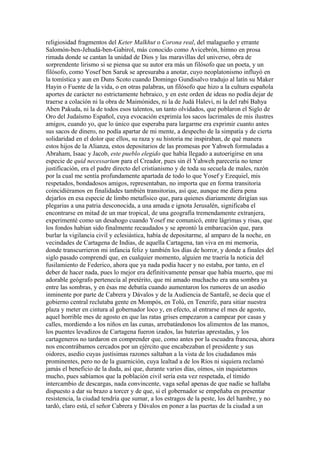 religiosidad fragmentos del Keter Malkhut o Corona real, del malagueño y errante
Salomón-ben-Jehudá-ben-Gabirol, más conocido como Avicebrón, himno en prosa
rimada donde se cantan la unidad de Dios y las maravillas del universo, obra de
sorprendente lirismo si se piensa que su autor era más un filósofo que un poeta, y un
filósofo, como Yosef ben Saruk se apresuraba a anotar, cuyo neoplatonismo influyó en
la tomística y aun en Duns Scoto cuando Domingo Gundisalvo tradujo al latín su Maker
Hayin o Fuente de la vida, o en otras palabras, un filósofo que hizo a la cultura española
aportes de carácter no estrictamente hebraico, y en este orden de ideas no podía dejar de
traerse a colación ni la obra de Maimónides, ni la de Judá Halevi, ni la del rabí Bahya
Aben Pakuda, ni la de todos esos talentos, un tanto olvidados, que poblaron el Siglo de
Oro del Judaísmo Español, cuya evocación exprimía los sacos lacrimales de mis ilustres
amigos, cuando yo, que lo único que esperaba para largarme era exprimir cuanto antes
sus sacos de dinero, no podía apartar de mi mente, a despecho de la simpatía y de cierta
solidaridad en el dolor que ellos, su raza y su historia me inspiraban, de qué manera
estos hijos de la Alianza, estos depositarios de las promesas por Yahweh formuladas a
Abraham, Isaac y Jacob, este pueblo elegido que había llegado a autoerigirse en una
especie de quid necessarium para el Creador, pues sin él Yahweh parecería no tener
justificación, era el padre directo del cristianismo y de toda su secuela de males, razón
por la cual me sentía profundamente apartada de todo lo que Yosef y Ezequiel, mis
respetados, bondadosos amigos, representaban, no importa que en forma transitoria
coincidiéramos en finalidades también transitorias, así que, aunque me diera pena
dejarlos en esa especie de limbo metafísico que, para quienes diariamente dirigían sus
plegarias a una patria desconocida, a una amada e ignota Jerusalén, significaba el
encontrarse en mitad de un mar tropical, de una geografía tremendamente extranjera,
experimenté como un desahogo cuando Yosef me comunicó, entre lágrimas y risas, que
los fondos habían sido finalmente recaudados y se aprontó la embarcación que, para
burlar la vigilancia civil y eclesiástica, había de depositarme, al amparo de la noche, en
vecindades de Cartagena de Indias, de aquella Cartagena, tan viva en mi memoria,
donde transcurrieron mi infancia feliz y también los días de horror, y donde a finales del
siglo pasado comprendí que, en cualquier momento, alguien me traería la noticia del
fusilamiento de Federico, ahora que ya nada podía hacer y no estaba, por tanto, en el
deber de hacer nada, pues lo mejor era definitivamente pensar que había muerto, que mi
adorable geógrafo pertenecía al pretérito, que mi amado muchacho era una sombra ya
entre las sombras, y en ésas me debatía cuando aumentaron los rumores de un asedio
inminente por parte de Cabrera y Dávalos y de la Audiencia de Santafé, se decía que el
gobierno central reclutaba gente en Mompós, en Tolú, en Tenerife, para sitiar nuestra
plaza y meter en cintura al gobernador loco y, en efecto, al entrarse el mes de agosto,
aquel horrible mes de agosto en que las ratas grises empezaron a campear por casas y
calles, mordiendo a los niños en las cunas, arrebatándonos los alimentos de las manos,
los puentes levadizos de Cartagena fueron izados, las baterías aprestadas, y los
cartageneros no tardaron en comprender que, como antes por la escuadra francesa, ahora
nos encontrábamos cercados por un ejército que encabezaban el presidente y sus
oidores, asedio cuyas justísimas razones saltaban a la vista de los ciudadanos más
prominentes, pero no de la guarnición, cuya lealtad a de los Ríos ni siquiera reclamó
jamás el beneficio de la duda, así que, durante varios días, oímos, sin inquietarnos
mucho, pues sabíamos que la población civil sería esta vez respetada, el tímido
intercambio de descargas, nada convincente, vaga señal apenas de que nadie se hallaba
dispuesto a dar su brazo a torcer y de que, si el gobernador se empeñaba en presentar
resistencia, la ciudad tendría que sumar, a los estragos de la peste, los del hambre, y no
tardó, claro está, el señor Cabrera y Dávalos en poner a las puertas de la ciudad a un
 