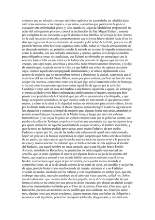 emisario que no ofreció, sino que más bien suplicó a las autoridades en rebeldía dejar
salir a los ancianos, a las mujeres, a los niños, a aquéllos que padecieran la peste o
cualquier otra enfermedad grave, y sólo cuando la Logia de Madrid me proporcionó las
actas del subsiguiente proceso, conocí la declaración de fray Miguel Echarri, ausente
por completo de sus memorias o quizá diluida en los lebrillos de la bruja de San Antero,
en la cual recuerda el extraño comportamiento que el joven Iriarte adoptó hacia él en los
días que siguieron al encarcelamiento de su padre y del señor de la Peña, pues en vez de
gastarle bromas sobre las cosas sagradas como solía, rodeó su vida de convaleciente de
un desusado misterio, no permitía a nadie la entrada en su casa, le impedía comunicarse,
como lo deseaba, con sus cofrades dominicos y apenas, apenas si le dirigía la palabra
para obligarlo a tomar sus medicinas, que Echarri se obstinaba en reemplazar con la
oración, hasta el día en que entró en la habitación provisto de alguna ropa interior de
encajes, una saya negra, una blusa y una cofia, todo primorosamente femenino, y le dijo
de sopetón que, si quería salvar la vida, ya que había una orden de captura en contra
suya, vistiese aquella descompaginada indumentaria y se uniese rápidamente a los
grupos de mujeres que se encontraban prontos a abandonar la ciudad, sugerencia que el
secretario del secreto del Santo Oficio, acaso por puro instinto, prefirió no discutir sino
acoger sin reservas, consciente como era de que algo con él marchaba color de hormiga,
y fue así como las personas que transitaban aquel día de agosto por la calle del
Candilejo vieron salir de casa del médico a una fámula vejancona a quien, sin embargo,
el otrora atildado joven Iriarte palmeteaba cariñosamente el trasero, escena que hizo
pensar a un presbítero de la Catedral, que por allí se encaminaba a la obispalía, y que
luego se regodeó contándolo, de qué manera vuela en este mundo el que parece correr
menos, y cómo ni la edad ni la dignidad suelen ser obstáculos para ciertos sátiros, forma
por lo demás nada airosa como el ahora repuesto canonista logró evadir la vigilancia de
los alguaciles y sumarse al tropel de mujeres que, algunas horas más tarde, abandonó el
recinto amurallado por la puerta de la Media Luna, y luego por entre los cañones
herrumbrosos y las viejas brigolas del ejército improvisado por el gobierno central, con
rumbo a la aldea de Turbaco, tropel en el cual no me encontraba yo, que ni siquiera tuve
por quién enterarme de aquella posibilidad de escapar al sitio y al hambre inevitable, y
que de resto no hubiese podido aprovechar, pues estaba Federico de por medio,
Federico a quien por fin, una de las tardes más calurosas de aquel mes endemoniado,
logré ver gracias a la bondad espontánea de algún sargento que había servido a órdenes
de mi padre, un viejo catalán que la noche anterior tocó sin previo aviso a la puerta de
mi casa y lacónicamente me informó que se había enterado de mis súplicas al alcalde
del Reducto, que aquel hombre no tenía corazón, que a una hija del bravo Emilio
Alcocer, inmolado en Bocachica, la guarnición no podía negarle una merced tan
sencilla, que la tarde siguiente él estaría por algunas horas a cargo de las puertas del
fuerte, que acudiera puntual y me dejaría hablar unos pocos minutos con el joven
traidor, instrucciones que seguí al pie de la letra, para quedar medio atontada al
comprobar cómo, de la celda dotada apenas de un catre de tijera, un crucifijo y un jarrón
de agua, parecía brotar como una bocanada de muerte, entonces vi a un Federico
cruzado de azotes, ulcerado por las torturas y con magulladuras en ambos ojos, que sin
embargo tarareaba, tarareaba tumbado en el catre una vieja canción, callad vos, Señor,
nuestro Redentor, que vuestro dolor durará poquito, no es difícil comprender de qué
forma el alma se me abrió por una grieta de dolor iracundo, por donde un alarido escapó
hacia las inmensidades habitadas por el Dios de la justicia, Dios mío, Dios mío, qué te
han hecho, pareces un nazareno, no es posible que esto continúe, no, Federico, amor
mío, alguien tiene que poder ayudarnos, alguna manera tiene que haber de obligarlos a
reconocer esta injusticia, pero él se incorporó adolorido, desgonzado, y me miró con
 