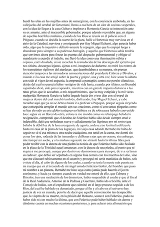hundí las uñas en las mejillas antes de sumergirme, con la conciencia embotada, en las
callejuelas del arrabal de Getsemaní, llenas a esa hora de un olor de cocinas vesperales,
con la idea de llegar a la casa Goltar e implorar a Hortensia García su intercesión ante
su ex amante, ante el inaccesible gobernador, porque además recordaba que, en alguna
de aquellas horribles mañanas, cuando de los Ríos se reunía en el palacio con el
Pitiguao, cuando se decidía la suerte de la plaza, hallé a Hortensia muy nerviosa en el
atrio de la Catedral, nerviosa y averiguando por fray Miguel Echarri, algo parecía haber
oído, algo que la inquietó o definitivamente le repugnó, algo que la empujó luego a
abandonar para siempre a su poderoso barragán, y aquello que Hortensia sabía tendría
que servirnos ahora para forzar las puertas del despacho gubernamental y obligar al
mandatario a expedir el indulto, me fluyó la idea como una iluminación súbita y
copiosa, corrí desalada, oí sin escuchar la reanudación de las descargas del ejército que
nos sitiaba, descargas lejanas, ajenas a mí, incapaces de dañarme, no miré los rostros de
los transeúntes sigilosos del atardecer, que deambulaban a su manera, sin prestar
atención tampoco a las atronadoras amonestaciones del presidente Cabrera y Dávalos, y
cuando vi la casa me arrojé sobre la puerta y golpeé, una y otra vez, hice sonar la aldaba
con todo el vigor de mi angustia, la emprendí a puntapiés contra ese portón silencioso,
detrás del cual no parecía haber vestigios de vida hasta, cuando, por último, un Bernabé
espantado abrió, sólo para responder, mientras con un garrote imponía distancia a las
ratas grises que lo acosaban, a mis requerimientos, que la muy estúpida y la mil veces
malparida Hortensia García se había largado hacía dos o tres días con el tropel de
mujeres dentro del cual marchó también, disfrazado, fray Miguel Echarri, y cabe
recordar aquí que ya no se detuvo hasta ir a profesar a Popayán, porque seguía creyendo
que conseguiría arreglar el mundo con sus oraciones, como si con tantas plegarias como
se han elevado en este globo terráqueo no hubiera ya de sobra para haberlo convertido
hace siglos en un florecido edén, entonces me inundó como un relámpago helado la
resignación, comprendí que el destino de Federico había sido desde siempre cruel e
indetraíble, dejé que resbalaran suave y calladamente las lágrimas por mi rostro que
bañaba la débil luz de la luna menguante de agosto, anduve con lentitud indiferente
hasta mi casa de la plaza de los Jagüeyes, mi vieja casa adonde Bernabé me hubo de
seguir no sé si esa misma u otra noche cualquiera, me tendí en la cama, me dormí sin
cerrar los ojos, rodeada de las inmundas y chillonas ratas que no osaron, sin embargo,
interrumpir mi sueño, y a la mañana siguiente me atiranté hasta la última fibra para
poder recibir con la dureza de una piedra la noticia de que Federico había sido fusilado
en la plaza de la Trinidad aquel amanecer, con la dureza de una piedra, al punto que ni
siquiera me preocupé, aunque por dentro me desmoronara para siempre, de ir a reclamar
su cadáver, que debió ser sepultado en alguna fosa común con los muertos del sitio, sino
que me clausuré rabiosamente en el caserón y proseguí mi serie maniática de baños, seis
o siete al día, al cabo de alguno de los cuales, cuando ya tenía la mente más puesta en
mi cuerpo que en el recuerdo de mi ángel amado Federico Goltar, del hombre que puso
mi nombre a un planeta, Bernabé me hizo suya como jamás pudo hacerlo el joven
astrónomo, y hacía ya tiempos cuando en verdad me enteré de ello, que Cabrera y
Dávalos, tras una mediación de los dominicos, había suspendido el asedio y que el fiscal
de la Real Audiencia, Antonio de la Pedrosa y Guerrero, había ido a Sevilla, ante el
Consejo de Indias, con el expediente que culminó en el largo proceso seguido a de los
Ríos, del cual he hablado ya demasiado, porque al fin y al cabo en el universo hay
justicia de vez en cuando, pero he de decir que aquella conversación tan desapacible
que, la víspera de su muerte, en la prisión del Reducto, sostuve con Federico, pudo no
haber sido ni con mucho la última, que con Federico pude haber hablado sin darme y
dándome cuenta en muchas ocasiones posteriores, y para aclarar esta afirmación que
 
