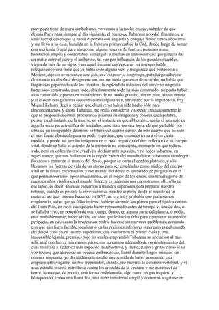 muy poco tiene de mero simbolismo, volvamos a la noche en que, sabedor de que
dejaría París para siempre al día siguiente, el bueno de Tabareau accedió finalmente a
satisfacer el deseo que le había expuesto con angustia y congoja desde tantos años atrás
y me llevó a su casa, hundida en la frescura primaveral de la Cité, donde luego de tomar
una merienda frugal para almacenar alguna reserva de fuerzas, pasamos a una
habitación amplia y confortable, sumergida a medias en una oscuridad que parecía dar
un matiz entre el ocre y el ambarino, tal vez por influencia de los pesados muebles,
viejos de más de un siglo, y en aquel instante dejó escapar mi insospechable
telequinésico una frase que ya había oído alguna vez, y me parece que pertenecía a
Moliere, dijo on ne meurt qu´une fois, et c'est pour si longtemps, para luego cabecear
denotando su absoluta desaprobación, no, no había que estar de acuerdo, no había que
tragar esas paparruchas de los literatos, la espléndida máquina del universo no podía
haber sido construida, pues todo, absolutamente todo ha sido construido, no podía haber
sido construida y puesta en movimiento de un modo gratuito, sin un plan, sin un objeto,
y al evocar esas palabras recuerdo cómo alguna vez, abrumado por la impotencia, fray
Miguel Echarri llegó a pensar que el universo había sido hecho sólo para
desconcertarnos, y ahora Tabareau me pedía considerar y sopesar cuidadosamente lo
que se proponía decirme, procurando plasmar en imágenes y colores cada palabra,
pensar en el instante de la muerte, en el instante en que el hombre, según el lenguaje de
aquella secta paracientífica de iniciados, adscrita a nuestra logia, de que ya hablé, por
obra de un insuperable deterioro se libera del cuerpo denso, de este cuerpo que ha sido
el más fuerte obstáculo para su poder espiritual, que entonces torna a él en cierta
medida, y puede así leer las imágenes en el polo negativo del éter reflector de su cuerpo
vital, donde se halla el asiento de la memoria no consciente, momento en que toda su
vida, pero en orden inverso, vuelve a desfilar ante sus ojos, y no todos sabemos, en
aquel trance, que nos hallamos en la región etérea del mundo físico, y estamos siendo ya
forzados a entrar en el mundo del deseo, porque se corta el cordón plateado, y sólo
llevamos las fuerzas de vida de un átomo para ser empleadas como núcleo del cuerpo
vital en la futura encarnación, y ese mundo del deseo es un estado de purgación en el
que permaneceremos aproximadamente, en el mejor de los casos, una tercera parte de
nuestros años vividos en el mundo físico, y es mientras nos encontramos allí, sólo en
ese lapso, es decir, antes de elevarnos a mundos superiores para preparar nuestro
retorno, cuando es posible la invocación de nuestro espíritu desde el mundo de la
materia, así que, muerto Federico en 1697, no era muy probable que pudiésemos
emplazarlo, salvo que su fallecimiento hubiese alterado los planes para él fijados dentro
del Gran Plan, en cuyo caso podría haber reencarnado antes de tiempo y, una de dos, o
se hallaba vivo, en posesión de otro cuerpo denso, en alguna parte del planeta, o podía,
más probablemente, haber vivido los años que le hacían falta para completar su anterior
peripecia, en cuyo caso la invocación podría hacerse sin mayores problemas, contando
con que aún fuera factible localizarlo en las regiones inferiores o purgativas del mundo
del deseo, y no ya en las tres superiores, que conforman el primer cielo y una
inaccesible lejanía, premisas bajo las cuales emprendió Tabareau su apelación al más
allá, asió con fuerza mis manos para crear un campo adecuado de corrientes dentro del
cual resultase a Federico más expedito manifestarse, y llamó, llamó a gritos como si su
voz tuviese que atravesar un océano embravecido, llamó durante largos minutos sin
obtener respuesta, yo decididamente estaba arrepentida de haber acometido esta
empresa extravagante, un frío trepanador, afilado, me recorría la columna vertebral, y vi
a un extraño insecto estrellarse contra los cristales de la ventana y me estremecí de
terror, hasta que, de pronto, una forma embrionaria, algo como un gas inquieto y
blanquecino, como una llama fría, una nube inmaterial surgió y comenzó a agitarse en
 