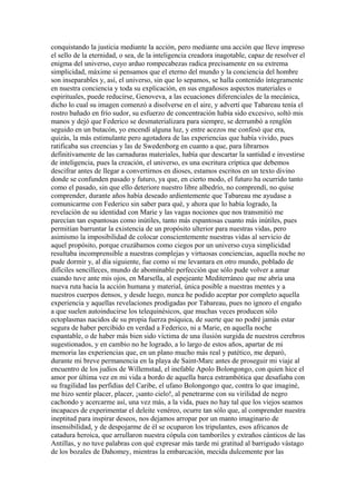 conquistando la justicia mediante la acción, pero mediante una acción que lleve impreso
el sello de la eternidad, o sea, de la inteligencia creadora inagotable, capaz de resolver el
enigma del universo, cuyo arduo rompecabezas radica precisamente en su extrema
simplicidad, máxime si pensamos que el eterno del mundo y la conciencia del hombre
son inseparables y, así, el universo, sin que lo sepamos, se halla contenido íntegramente
en nuestra conciencia y toda su explicación, en sus engañosos aspectos materiales o
espirituales, puede reducirse, Genoveva, a las ecuaciones diferenciales de la mecánica,
dicho lo cual su imagen comenzó a disolverse en el aire, y advertí que Tabareau tenía el
rostro bañado en frío sudor, su esfuerzo de concentración había sido excesivo, soltó mis
manos y dejó que Federico se desmaterializara para siempre, se derrumbó a renglón
seguido en un butacón, yo encendí alguna luz, y entre acezos me confesó que era,
quizás, la más estimulante pero agotadora de las experiencias que había vivido, pues
ratificaba sus creencias y las de Swedenborg en cuanto a que, para librarnos
definitivamente de las carnaduras materiales, había que descartar la santidad e investirse
de inteligencia, pues la creación, el universo, es una escritura críptica que debemos
descifrar antes de llegar a convertirnos en dioses, estamos escritos en un texto divino
donde se confunden pasado y futuro, ya que, en cierto modo, el futuro ha ocurrido tanto
como el pasado, sin que ello deteriore nuestro libre albedrío, no comprendí, no quise
comprender, durante años había deseado ardientemente que Tabareau me ayudase a
comunicarme con Federico sin saber para qué, y ahora que lo había logrado, la
revelación de su identidad con Marie y las vagas nociones que nos transmitió me
parecían tan espantosas como inútiles, tanto más espantosas cuanto más inútiles, pues
permitían barruntar la existencia de un propósito ulterior para nuestras vidas, pero
asimismo la imposibilidad de colocar conscientemente nuestras vidas al servicio de
aquel propósito, porque cruzábamos como ciegos por un universo cuya simplicidad
resultaba incomprensible a nuestras complejas y virtuosas conciencias, aquella noche no
pude dormir y, al día siguiente, fue como si me levantara en otro mundo, poblado de
difíciles sencilleces, mundo de abominable perfección que sólo pude volver a amar
cuando tuve ante mis ojos, en Marsella, al espejeante Mediterráneo que me abría una
nueva ruta hacia la acción humana y material, única posible a nuestras mentes y a
nuestros cuerpos densos, y desde luego, nunca he podido aceptar por completo aquella
experiencia y aquellas revelaciones prodigadas por Tabareau, pues no ignoro el engaño
a que suelen autoinducirse los telequinésicos, que muchas veces producen sólo
ectoplasmas nacidos de su propia fuerza psíquica, de suerte que no podré jamás estar
segura de haber percibido en verdad a Federico, ni a Marie, en aquella noche
espantable, o de haber más bien sido víctima de una ilusión surgida de nuestros cerebros
sugestionados, y en cambio no he logrado, a lo largo de estos años, apartar de mi
memoria las experiencias que, en un plano mucho más real y patético, me deparó,
durante mi breve permanencia en la playa de Saint-Marc antes de proseguir mi viaje al
encuentro de los judíos de Willemstad, el inefable Apolo Bolongongo, con quien hice el
amor por última vez en mi vida a bordo de aquella barca estrambótica que desafiaba con
su fragilidad las perfidias del Caribe, el ufano Bolongongo que, contra lo que imaginé,
me hizo sentir placer, placer, ¡santo cielo!, al penetrarme con su virilidad de negro
cachondo y acercarme así, una vez más, a la vida, pues no hay tal que los viejos seamos
incapaces de experimentar el deleite venéreo, ocurre tan sólo que, al comprender nuestra
ineptitud para inspirar deseos, nos dejamos arropar por un manto imaginario de
insensibilidad, y de despojarme de él se ocuparon los tripulantes, esos africanos de
catadura heroica, que arrullaron nuestra cópula con tamboriles y extraños cánticos de las
Antillas, y no tuve palabras con qué expresar más tarde mi gratitud al barrigudo vástago
de los bozales de Dahomey, mientras la embarcación, mecida dulcemente por las
 