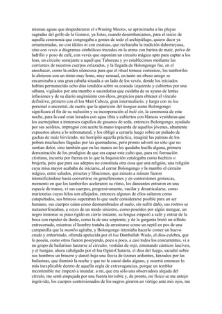 mismas aguas que despedazaron el «Waning Moon», se aproximaba a las playas
sagradas del golfo de la Gonave, ya listas, cuando desembarcamos, para el inicio de
aquella ceremonia que congregaba a gentes de todo el archipiélago, quiero decir ya
ornamentadas, no con ídolos ni con estatuas, que rechazaba la tradición dahomeyana,
sino con vevés o diagramas simbólicos trazados en la arena con harina de maíz, polvo de
ladrillo y poso de café, con vevés que suponían un circuito mágico apto para captar a los
loas, un circuito semejante a aquél que Tabareau y yo establecimos mediante las
corrientes de nuestros cuerpos enlazados, y la llegada de Bolongongo fue, en el
anochecer, como la orden silenciosa para que el ritual tomase comienzo, los tamboriles
lo abrieron con un ritmo muy lento, muy sensual, en tanto mi obeso amigo se
encaminaba a una gran cabaña situada a un lado de los vevés, donde los iniciados
habían permanecido ocho días tendidos sobre su costado izquierdo y cubiertos por una
sábana, vigilados por una mambo o sacerdotisa que cuidaba de su ayuno de lentas
infusiones y de su diario ungimiento con óleos, propicios para obtener el vínculo
definitivo, primero con el loa Mait Cabeza, gran intermediario, y luego con su loa
personal o ancestral, de suerte que la aparición del hungan sumo Bolongongo
significara el fin de su reclusión y su incorporación al bulé zin, la ceremonia de esta
noche, para la cual eran lavados con agua tibia y cubiertos con blancas vestiduras que
los asemejaban a inmensos capullos de gusanos de seda, entonces Bolongongo, ayudado
por sus acólitos, impregnó con aceite la mano izquierda de aquellos jóvenes, altamente
expuestos ahora a lo sobrenatural, y los obligó a cerrarla luego sobre un puñado de
gachas de maíz hirviendo, me horripiló aquella práctica, imaginé las palmas de los
pobres muchachos llagadas por las quemaduras, pero pronto advertí no sólo que no
sentían dolor, sino también que en las manos no les quedaba huella alguna, primera
demostración de los prodigios de que era capaz este culto que, para mi formación
cristiana, incurría por fuerza en lo que la Inquisición catalogaba como hechizo o
brujería, pero que para sus adeptos no constituía otra cosa que una religión, una religión
cuya misa mayor acababa de iniciarse, al cerrar Bolongongo y la mambo el circuito
mágico, entre saludos, piruetas y libaciones, que minuto a minuto fueron
intensificándose hasta convertirse en genuflexiones y en contorsiones grotescas,
momento en que los tamboriles aceleraron su ritmo, los danzantes entraron en una
especie de trance, vi sus cuerpos, progresivamente, vacilar y desarticularse, como
marionetas cuyos hilos son aflojados, entonces algunos de ellos saltaron como
catapultados, sus brincos superaban lo que suele considerarse posible para un ser
humano, sus cuerpos caían como desmembrados al suelo, sin sufrir daño, sus rostros se
metamorfoseaban, a veces de un modo siniestro, como poseídos por algún mengue, un
negro inmenso se puso rígido en cierto instante, su lengua empezó a salir y entrar de la
boca con rapidez de dardo, como la de una serpiente, y de la garganta brotó un silbido
entrecortado, mientras el hombre trataba de arrastrarse como un reptil en pos de una
campanilla que la mambo agitaba, y Bolongongo intentaba hacerlo comer un huevo
crudo y enharinado, ofrenda apetecida por el loa Damballah Wedo, el dios-culebra, que
lo poseía, como otros fueron poseyendo, poco a poco, a casi todos los concurrentes, vi a
un grupo de bailarinas lanzarse al circuito, vestidas de rojo, entonando cánticos lascivos,
y el hungan, ahora cabalgado por el loa Ogún-Chatarra, el dios del fuego, sacudió sobre
sus hombros un brasero y danzó bajo una lluvia de tizones ardientes, lanzados por las
bailarinas, que iluminó la noche y que no le causó daño alguno, y ocurrió entonces lo
más inexplicable dentro de aquella orgía de extravagancias, porque un temblor
incontenible me empezó a inundar, a mí, que era sólo una observadora alejada del
círculo, me sentí empujada por una fuerza invisible y, de pronto, mi físico se me antojó
ingrávido, los cuerpos contorsionados de los negros giraron en vértigo ante mis ojos, me
 