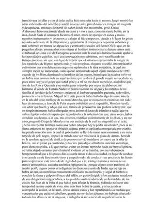 tronchó una de ellas y con el dedo índice hizo una seña hacia sí mismo, luego mostró las
otras cabezuelas del corimbo y sonrió una vez más, para diluirse en ráfagas de magenta
y desaparecer, entonces desperté sin saber dónde me encontraba, grité, Guido
Aldrovandi hizo una pirueta desde su cama y vino a caer, como un riente bufón, en la
mía, donde hasta el amanecer hicimos el amor, antes de aparejar en asnos y muías
nuestros instrumentos y lanzarnos a trabajar al frío campestre, viendo a lo lejos los picos
nevados sobresalir de la altiplanicie y aprontando el dinero para depositar sobornos y
más sobornos en manos de alguaciles y comisarios locales del Santo Oficio que, en las
pequeñas aldeas, amenazaban con retener el herético instrumental y denunciarnos ante
el tribunal de Lima o el de Cartagena, coacción ante la cual nos hubiese bastado apelar a
las autoridades quiteñas, bajo cuya protección nos sabíamos, pero sacrificando un
tiempo precioso, así que, sin dejar de repetir que el soborno representaba la sangre de
los españoles, de Bignon repartía más y más propinas, elegante vocablo, irreemplazable
eufemismo que con delicadeza exquisita suplantaba a la idea verdadera, la cual era
siempre mejor no mencionar, como quedó demostrado aquel lejano mediodía de 1697,
cuando de los Ríos, dominando el temblor de las manos, bramó que la palabra soborno
no había sido pronunciada en aquel recinto, que cuidara el guarda mayor su vocabulario,
pues antes doy yo el golpe que usted grite y a mí no me duele su pellejo, acuérdese que
soy de los Ríos y Quesada y no suelo ganar ni perder por coces de plebeyos, mi
hermano el conde de Fernán-Núñez le podrá recordar mi origen y los méritos de mi
familia al servicio de la Corona y, mientras el barbero aguardaba paciente, todo oídos,
junto a la silla de brazos, Miguel de Iriarte parecía haber hallado algo de sumo interés
en la uña del dedo meñique de su mano derecha, que se ocupaba en examinar con todo
lujo de minucias, y Juan de la Peña seguía embebido en el zoquetillo, Morales reculó,
sin saber qué hacer, y adujo que sólo trataba de precaver lo que pudiera sobrevenir, que
en ningún momento había albergado en su ánimo el deseo de ofender a nadie, que ya
sabía el gobernador el respeto que le profesaba y la solicitud con que, otras veces, había
atendido sus deseos, a lo que, mis órdenes, rectificó violentamente de los Ríos, y en ese
caso, preguntó Diego de Morales con una audacia de la cual se arrepintió en el acto,
¿debía interpretar también como una orden esto que hoy le pedía su señoría?, pues si así
fuera, entonces no opondría objeción alguna, pero le suplicaría entregársela por escrito,
inopinada reacción ante la cual el gobernador se llevó la mano nerviosamente a su mata
rebelde de pelo negro, disparó la mirada una vez más hacia la plaza de Armas, hervida
en la resolana quietud de abril, y de pronto resolvió instalarse de nuevo en la silla de
brazos, con el jabón ya cuarteado en la cara, para dejar al barbero concluir su trabajo,
pues ahora no podía, a lo que parece, evitar un íntimo reproche hacia su propia ligereza,
se había dejado arrastrar por el natural violento de su familia, por esa vehemencia
temperamental que a los pocos días costaría tantas vidas a la ciudad, en lugar de sondear
con cautela a este funcionario tieso y empedernido, de conducir con prudencia las frases
para no provocar este estallido de dignidad que a él, vástago venido a menos de un
tronco aristocrático, causaba auténtica repugnancia, ¡porque dignos estos pecheros de
medio pelo!, dignos como si la dignidad no fuera un cuento de hadas que se teje en
hebra de oro, un mentiroso monumento edificado en oro limpio, y urgió al barbero a
concluir la faena y golpeó el brazo del sillón, en gesto dirigido a los pacientes tenedores
de sus obligaciones negociables, a los posibles sustanciadores de su descrédito, de los
cuales fue Juan de la Peña el que habló para aflojar la tirantez, pidiendo no hacer una
tempestad en una copita de vino, sino más bien beber la copita, y a las palabras
acompañó la acción, se levantó, sirvió sendos vasos y fue repartiéndolos a medida que
conceptuaba que quizá el caballero, guarda mayor de las aduanas, no hubiera abarcado
todavía los alcances de la empresa, e indagaba si sería necio de su parte recalcar la
 