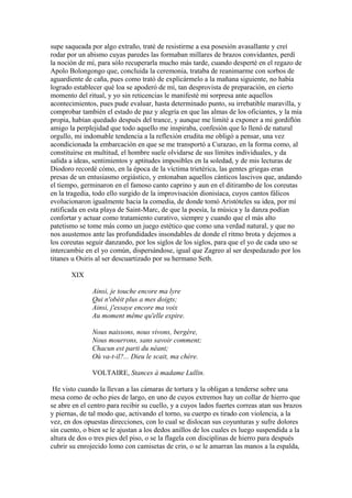 supe saqueada por algo extraño, traté de resistirme a esa posesión avasallante y creí
rodar por un abismo cuyas paredes las formaban millares de brazos convidantes, perdí
la noción de mí, para sólo recuperarla mucho más tarde, cuando desperté en el regazo de
Apolo Bolongongo que, concluida la ceremonia, trataba de reanimarme con sorbos de
aguardiente de caña, pues como trató de explicármelo a la mañana siguiente, no había
logrado establecer qué loa se apoderó de mí, tan desprovista de preparación, en cierto
momento del ritual, y yo sin reticencias le manifesté mi sorpresa ante aquellos
acontecimientos, pues pude evaluar, hasta determinado punto, su irrebatible maravilla, y
comprobar también el estado de paz y alegría en que las almas de los oficiantes, y la mía
propia, habían quedado después del trance, y aunque me limité a exponer a mi gordiflón
amigo la perplejidad que todo aquello me inspiraba, confesión que lo llenó de natural
orgullo, mi indomable tendencia a la reflexión erudita me obligó a pensar, una vez
acondicionada la embarcación en que se me transportó a Curazao, en la forma como, al
constituirse en multitud, el hombre suele olvidarse de sus límites individuales, y da
salida a ideas, sentimientos y aptitudes imposibles en la soledad, y de mis lecturas de
Diodoro recordé cómo, en la época de la víctima trietérica, las gentes griegas eran
presas de un entusiasmo orgiástico, y entonaban aquellos cánticos lascivos que, andando
el tiempo, germinaron en el famoso canto caprino y aun en el ditirambo de los coreutas
en la tragedia, todo ello surgido de la improvisación dionisíaca, cuyos cantos fálicos
evolucionaron igualmente hacia la comedia, de donde tomó Aristóteles su idea, por mí
ratificada en esta playa de Saint-Marc, de que la poesía, la música y la danza podían
confortar y actuar como tratamiento curativo, siempre y cuando que el más alto
patetismo se tome más como un juego estético que como una verdad natural, y que no
nos asustemos ante las profundidades insondables de donde el ritmo brota y dejemos a
los coreutas seguir danzando, por los siglos de los siglos, para que el yo de cada uno se
intercambie en el yo común, dispersándose, igual que Zagreo al ser despedazado por los
titanes u Osiris al ser descuartizado por su hermano Seth.

       XIX

               Ainsi, je touche encore ma lyre
               Qui n'obéit plus a mes doigts;
               Ainsi, j'essaye encore ma voix
               Au moment même qu'elle expire.

               Nous naissons, nous vivons, bergère,
               Nous mourrons, sans savoir comment;
               Chacun est parti du néant;
               Où va-t-il?... Dieu le scait, ma chère.

               VOLTAIRE, Stances à madame Lullin.

 He visto cuando la llevan a las cámaras de tortura y la obligan a tenderse sobre una
mesa como de ocho pies de largo, en uno de cuyos extremos hay un collar de hierro que
se abre en el centro para recibir su cuello, y a cuyos lados fuertes correas atan sus brazos
y piernas, de tal modo que, activando el torno, su cuerpo es tirado con violencia, a la
vez, en dos opuestas direcciones, con lo cual se dislocan sus coyunturas y sufre dolores
sin cuento, o bien se le ajustan a los dedos anillos de los cuales es luego suspendida a la
altura de dos o tres pies del piso, o se la flagela con disciplinas de hierro para después
cubrir su enrojecido lomo con camisetas de crin, o se le amarran las manos a la espalda,
 