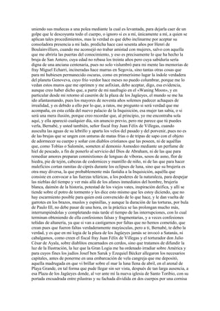 uniendo sus muñecas a una polea mediante la cual es levantada, para dejarla caer de un
golpe que le descoyunta todo el cuerpo, o ignoro si es a mí, únicamente a mí, a quien se
aplican tales procedimientos, mas la verdad es que debo inclinarme por aceptar su
consoladora presencia a mi lado, predicha hace casi sesenta años por Henri de
Boulainvilliers, cuando me aconsejó no trabar amistad con mujeres, salvo con aquella
que me abriría las puertas del conocimiento, y eso es precisamente lo que ha hecho la
bruja de San Antero, cuya edad no rebasa los treinta años pero cuya sabiduría sería
digna de una anciana centenaria, pues no solo vislumbró para mi mente las memorias de
fray Miguel Echarri, incineradas hace marras en Segovia, sino tantas otras cosas que
para mí hubiesen permanecido oscuras, como en primerísimo lugar la índole verdadera
del planeta Genoveva, cuyo frío verdor hace meses no puedo columbrar, porque me lo
vedan estos muros que me oprimen y me asfixian, debo aceptar, digo, esa evidencia,
aunque creo haber dicho que, a partir de mi naufragio en el «Waning Moon», y en
particular desde mi retorno al caserón de la plaza de los Jagüeyes, el mundo se me ha
ido afantasmando, pues los mayores de noventa años solemos padecer achaques de
irrealidad, y es debido a ello por lo que, a ratos, me pregunto si será verdad que me
acompaña, en esta celda del nuevo palacio de la Inquisición, esa mujer tan sabia, o si
será una mera ilusión, porque creo recordar que, al principio, yo me encontraba sola
aquí, y ella apareció cualquier día, sin anuncio previo, pero me parece que tú puedes
verla, Bernabé, y usted también, señor fiscal fray Juan Félix de Villegas, cuando
ausculta las aguas de su lebrillo y aparta los velos del pasado y del porvenir, pues no es
de las brujas que se ungen con unturas de matas frías o de tripas de sapo con el objeto
de adormecer su cuerpo y soñar con diablos cristianos que las poseen, ni de aquéllas
que, como Tobías o Salomón, someten al demonio Asmodeo mediante un perfume de
hiel de pescado, a fin de ponerlo al servicio del Dios de Abraham, ni de las que para
remediar amores preparan conmixtiones de lenguas de víboras, sesos de asno, flor de
hiedra, pie de tejón, cabezas de codornices y mantillo de niño, ni de las que para hacer
maleficios cortan ramitas de ciprés durante los eclipses de luna, sino que su brujería es
otra muy diversa, la que probablemente más fastidia a la Inquisición, aquélla que
consiste en convocar a las fuerzas telúricas, a los poderes de la naturaleza, para despejar
las nieblas del tiempo y ver más allá de los afanes inmediatos del hombre, brujería
blanca, daimón de la historia, potestad de los viejos vates, inspiración deifica, y allí se
tiende sobre el potro de tormento y les dice esto mismo que les estoy diciendo, que no
hay escarmiento posible para quien está convencido de lo que hace, y le dan vuelta de
garrotes en los brazos, muslos y espinillas, y aunque la duración de las torturas, por bula
de Paulo III, no debe pasar de una hora, en la práctica se las prolongan mucho más,
interrumpiéndolas y completando más tarde el tiempo de las interrupciones, con lo cual
terminan obteniendo de ella confesiones falsas y fragmentarias, y a veces confesiones
teñidas de altanería, ya que si van a castigarnos por faltas que no hemos cometido, que
crean pues que fueron faltas verdaderamente mayúsculas, pero a ti, Bernabé, te debo la
verdad, y es que en mi logia de la plaza de los Jagüeyes jamás se invocó a Satanás, ni
cabalgamos, como creen el fiscal fray Juan Félix de Villegas y el torturador don Julio
César de Ayala, sobre diablitos encarnados en cerdos, sino que tratamos de difundir la
luz de la Ilustración, la luz que la Gran Logia me ha ordenado irradiar sobre América y
para cuyos fines los judíos Josef ben Saruk y Ezequiel Bécker allegaron los necesarios
capitales, antes de ponerme en una embarcación de vela cangreja que me depositó,
aquella madrugada en que vi brillar sobre el mar la luna llena de abril, en el arenal de
Playa Grande, en tal forma que pude llegar sin ser vista, después de tan larga ausencia, a
esa Plaza de los Jagüeyes donde, al ver ante mí la nueva iglesia de Santo Toribio, con su
portada encuadrada entre pilastras y su fachada dividida en dos cuerpos por una cornisa
 
