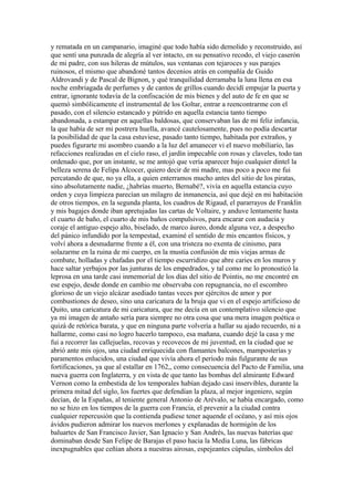 y rematada en un campanario, imaginé que todo había sido demolido y reconstruido, así
que sentí una punzada de alegría al ver intacto, en su pensativo recodo, el viejo caserón
de mi padre, con sus hileras de mútulos, sus ventanas con tejaroces y sus parajes
ruinosos, el mismo que abandoné tantos decenios atrás en compañía de Guido
Aldrovandi y de Pascal de Bignon, y qué tranquilidad derramaba la luna llena en esa
noche embriagada de perfumes y de cantos de grillos cuando decidí empujar la puerta y
entrar, ignorante todavía de la confiscación de mis bienes y del auto de fe en que se
quemó simbólicamente el instrumental de los Goltar, entrar a reencontrarme con el
pasado, con el silencio estancado y pútrido en aquella estancia tanto tiempo
abandonada, a estampar en aquellas baldosas, que conservaban las de mi feliz infancia,
la que había de ser mi postrera huella, avancé cautelosamente, pues no podía descartar
la posibilidad de que la casa estuviese, pasado tanto tiempo, habitada por extraños, y
puedes figurarte mi asombro cuando a la luz del amanecer vi el nuevo mobiliario, las
refacciones realizadas en el cielo raso, el jardín impecable con rosas y claveles, todo tan
ordenado que, por un instante, se me antojó que vería aparecer bajo cualquier dintel la
belleza serena de Felipa Alcocer, quiero decir de mi madre, mas poco a poco me fui
percatando de que, no ya ella, a quien enterramos mucho antes del sitio de los piratas,
sino absolutamente nadie, ¿habrías muerto, Bernabé?, vivía en aquella estancia cuyo
orden y cuya limpieza parecían un milagro de inmanencia, así que dejé en mi habitación
de otros tiempos, en la segunda planta, los cuadros de Rigaud, el pararrayos de Franklin
y mis bagajes donde iban apretujadas las cartas de Voltaire, y anduve lentamente hasta
el cuarto de baño, el cuarto de mis baños compulsivos, para encarar con audacia y
coraje el antiguo espejo alto, biselado, de marco áureo, donde alguna vez, a despecho
del pánico infundido por la tempestad, examiné el sentido de mis encantos físicos, y
volví ahora a desnudarme frente a él, con una tristeza no exenta de cinismo, para
solazarme en la ruina de mi cuerpo, en la mustia confusión de mis viejas armas de
combate, holladas y chafadas por el tiempo escurridizo que abre caries en los muros y
hace saltar yerbajos por las junturas de los empedrados, y tal como me lo pronosticó la
leprosa en una tarde casi inmemorial de los días del sitio de Pointis, no me encontré en
ese espejo, desde donde en cambio me observaba con repugnancia, no el escombro
glorioso de un viejo alcázar asediado tantas veces por ejércitos de amor y por
combustiones de deseo, sino una caricatura de la bruja que vi en el espejo artificioso de
Quito, una caricatura de mi caricatura, que me decía en un contemplativo silencio que
ya mi imagen de antaño sería para siempre no otra cosa que una mera imagen poética o
quizá de retórica barata, y que en ninguna parte volvería a hallar su ajado recuerdo, ni a
hallarme, como casi no logro hacerlo tampoco, esa mañana, cuando dejé la casa y me
fui a recorrer las callejuelas, recovas y recovecos de mi juventud, en la ciudad que se
abrió ante mis ojos, una ciudad enriquecida con flamantes balcones, mamposterías y
paramentos enlucidos, una ciudad que vivía ahora el período más fulgurante de sus
fortificaciones, ya que al estallar en 1762,, como consecuencia del Pacto de Familia, una
nueva guerra con Inglaterra, y en vista de que tanto las bombas del almirante Edward
Vernon como la embestida de los temporales habían dejado casi inservibles, durante la
primera mitad del siglo, los fuertes que defendían la plaza, al mejor ingeniero, según
decían, de la Españas, al teniente general Antonio de Arévalo, se había encargado, como
no se hizo en los tiempos de la guerra con Francia, el prevenir a la ciudad contra
cualquier repercusión que la contienda pudiese tener aquende el océano, y así mis ojos
ávidos pudieron admirar los nuevos merlones y explanadas de hormigón de los
baluartes de San Francisco Javier, San Ignacio y San Andrés, las nuevas baterías que
dominaban desde San Felipe de Barajas el paso hacia la Media Luna, las fábricas
inexpugnables que ceñían ahora a nuestras airosas, espejeantes cúpulas, símbolos del
 