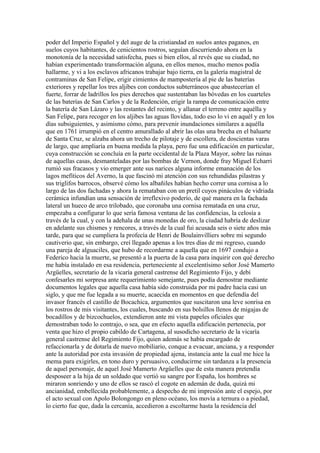 poder del Imperio Español y del auge de la cristiandad en suelos antes paganos, en
suelos cuyos habitantes, de cenicientos rostros, seguían discurriendo ahora en la
monotonía de la necesidad satisfecha, pues si bien ellos, al revés que su ciudad, no
habían experimentado transformación alguna, en ellos menos, mucho menos podía
hallarme, y vi a los esclavos africanos trabajar bajo tierra, en la galería magistral de
contraminas de San Felipe, erigir cimientos de mampostería al pie de las baterías
exteriores y repellar los tres aljibes con conductos subterráneos que abastecerían el
fuerte, forrar de ladrillos los pies derechos que sustentaban las bóvedas en los cuarteles
de las baterías de San Carlos y de la Redención, erigir la rampa de comunicación entre
la batería de San Lázaro y las restantes del recinto, y allanar el terreno entre aquélla y
San Felipe, para recoger en los aljibes las aguas llovidas, todo eso lo vi en aquél y en los
días subsiguientes, y asimismo cómo, para prevenir inundaciones similares a aquélla
que en 1761 irrumpió en el centro amurallado al abrir las olas una brecha en el baluarte
de Santa Cruz, se alzaba ahora un trecho de pilotaje y de escollera, de doscientas varas
de largo, que 