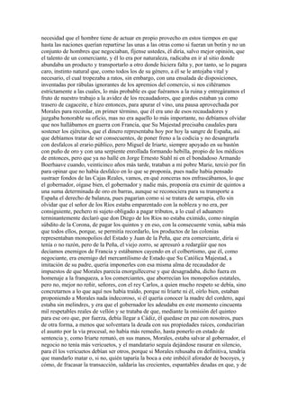 necesidad que el hombre tiene de actuar en propio provecho en estos tiempos en que
hasta las naciones querían repartirse las unas a las otras como si fueran un botín y no un
conjunto de hombres que negociaban, fíjense ustedes, él diría, salvo mejor opinión, que
el talento de un comerciante, y él lo era por naturaleza, radicaba en ir al sitio donde
abundaba un producto y transportarlo a otro donde hiciera falta y, por tanto, se lo pagara
caro, instinto natural que, como todos los de su género, a él se le antojaba vital y
necesario, el cual tropezaba a ratos, sin embargo, con una ensalada de disposiciones,
inventadas por rábulas ignorantes de los apremios del comercio, si nos ciñéramos
estrictamente a las cuales, lo más probable es que fuéramos a la ruina y entregáramos el
fruto de nuestro trabajo a la avidez de los recaudadores, que gordos estaban ya como
trasero de cagaceite, e hizo entonces, para apurar el vino, una pausa aprovechada por
Morales para recordar, en primer término, que él era uno de esos recaudadores y
juzgaba honorable su oficio, mas no era aquello lo más importante, no debíamos olvidar
que nos hallábamos en guerra con Francia, que Su Majestad precisaba caudales para
sostener los ejércitos, que el dinero representaba hoy por hoy la sangre de España, así
que debíamos tratar de ser consecuentes, de poner freno a la codicia y no desangrarla
con desfalcos al erario público, pero Miguel de Iriarte, siempre apoyado en su bastón
con puño de oro y con una serpiente enrollada formando hebilla, propio de los médicos
de entonces, pero que ya no hallé en Jorge Ernesto Stahl ni en el bondadoso Armando
Boerhaave cuando, veinticinco años más tarde, trataban a mi pobre Marie, terció por fin
para opinar que no había desfalco en lo que se proponía, pues nadie había pensado
sustraer fondos de las Cajas Reales, vamos, en qué zonceras nos enfrascábamos, lo que
el gobernador, oígase bien, el gobernador y nadie más, proponía era eximir de quintos a
una suma determinada de oro en barras, aunque se reconociera para su transporte a
España el derecho de balanza, pues pagarían como si se tratara de sarrapia, ello sin
olvidar que el señor de los Ríos estaba emparentado con la nobleza y no era, por
consiguiente, pechero ni sujeto obligado a pagar tributos, a lo cual el aduanero
terminantemente declaró que don Diego de los Ríos no estaba eximido, como ningún
súbdito de la Corona, de pagar los quintos y en eso, con la consecuente venia, sabía más
que todos ellos, porque, se permitía recordarlo, los productos de las colonias
representaban monopolios del Estado y Juan de la Peña, que era comerciante, diría si
tenía o no razón, pero de la Peña, el viejo zorro, se apresuró a redargüir que nos
decíamos enemigos de Francia y estábamos cayendo en el colbertismo, que él, como
negociante, era enemigo del mercantilismo de Estado que Su Católica Majestad, a
imitación de su padre, quería imponerles con esa misma alma de recaudador de
impuestos de que Morales parecía enorgullecerse y que desagradaba, dicho fuera en
homenaje a la franqueza, a los comerciantes, que aborrecían los monopolios estatales,
pero no, mejor no reñir, señores, con el rey Carlos, a quien mucho respeto se debía, sino
concretarnos a lo que aquí nos había traído, porque ni Iriarte ni él, oírlo bien, estaban
proponiendo a Morales nada indecoroso, si él quería conocer la madre del cordero, aquí
estaba sin melindres, y era que el gobernador les adeudaba en este momento cincuenta
mil respetables reales de vellón y se trataba de que, mediante la omisión del quinteo
para ese oro que, por fuerza, debía llegar a Cádiz, él quedase en paz con nosotros, pues
de otra forma, a menos que solventara la deuda con sus propiedades raíces, conducirían
el asunto por la vía procesal, no había más remedio, hasta ponerlo en estado de
sentencia y, como Iriarte remató, en sus manos, Morales, estaba salvar al gobernador, el
negocio no tenía más vericuetos, y el mandatario seguía dejándose rasurar en silencio,
para él los vericuetos debían ser otros, porque si Morales rehusaba en definitiva, tendría
que mandarlo matar o, si no, quién taparía la boca a este imbécil aforador de bocoyes, y
cómo, de fracasar la transacción, saldaría las crecientes, espantables deudas en que, y de
 