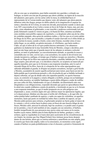 ello no creo que se arrepintiera, pues había sostenido tres queridas y colmado sus
bodegas, se metió con este par de granujas que ahora callaban, en espera de la reacción
del aduanero, para quien, con las cartas sobre la mesa, la solidaridad hacia el
representante de la Corona tendría que dejarse venir, del aduanero que ahora parecía
debatirse entre dos fuegos, porque no debía caberle en la imaginación el saquear las
rentas y derechos de la Corona, en suma tan elevada, precisamente cuando se decía que
Luis XIV coaccionaba al rey Carlos a testar en favor de Felipe de Anjou, mas, por otra
parte, cómo abandonar al gobernador, a este irascible y poderoso comisionado real que
podía fulminarlo cuando le viniera en gana, a la buena de Dios, mientras acechaban
estos sórdidos mercachifles capaces de expoliarlo, y se desplomó sobre una de las sillas
de cordobán repujado, obra quizá de curtidores árabes, y fijó los ojos en el rostro pálido
de Diego de los Ríos, que taconeaba y crispaba el cuerpo enervado en el sillón donde ya
casi concluía la rasura, oyendo a Iriarte, como entre brumas, recordar cómo el once
debía llegar, ya era sabido, un galeón mercante, el «Oriflama», que haría rumbo a
Cádiz, así que el aforo de la sarrapia podría hacerse entretanto y los aduaneros
gaditanos no dudarían de la muy honorable firma de Morales, conque a decidirse, pero
pasó un rato largo antes que el guarda mayor de las aduanas se animara a articular
palabra, en tanto el gobernador, ya convenientemente afeitado, se ajustaba la casaca y
consultaba una vez más, con los ojos, a sus acreedores, los cuales le devolvieron una
mirada inexpresiva, ambigua, al tiempo que el barbero recogía sus utensilios y Morales,
fijando en Diego de los Ríos una expresión desolada y aturdida, hablaba por fin, con un
largo suspiro, para advertir que, si se decidiera a hacerlo, no aceptaría un maravedí por
aquella maniobra, pero que no lo forzaran a una respuesta inmediata, ante lo cual el
iracundo Diego de los Ríos, fuera de sí a despecho de las señas apaciguadoras que,
sabiendo ablandado al guarda, le dirigían sus propios acreedores, increpó a grito herido
a Morales, acusándolo de asumir aquella actitud por puro temor, pues hacía un rato les
había pedido que le permitieran pensarlo y ello era prueba de que se hallaba inclinado a
dejarse sobornar, así que de dónde salía este repentino puntillo, no quería limosnas
suyas, su comisión se le pagaría y estaría obligado a recibirla, porque era un badulaque
como todos nosotros, un maldito badulaque a quien debía obligarse a andar de rodillas
por esas calles de Dios, baladronada a la que el ofendido, sin determinarlo más sino
dirigiéndose a sus obligacionistas, respondió diciendo que quizá no apreciábamos bien
la salud sino cuando estábamos a punto de perderla, e insistiendo en que no se le forzara
a una respuesta inmediata, ya que el medio propuesto era no sólo peligroso sino
disparatado y, acaso, existiera algún otro que cubriese mejor las apariencias legales, que
se le dejara pensar, faltaban seis días para el arribo del «Oriflama» y, de aquí allá, las
nubes podían haber cambiado de aspecto, y nadie era capaz de vislumbrar, en aquellos
momentos, hasta qué punto en realidad las nubes iban a cambiar de aspecto, así que
Morales pidió permiso para retirarse, el gobernador propinó un fuerte golpe al marco de
la ventana y volvió a mirar hacia la plaza como en busca de una ilusoria ráfaga de aire
fresco, Morales salió, atravesó la antesala, bajó las escaleras y se perdió entre el gentío
de los portales, y tras él salió también al rato, cargado con sus utensilios, el barbero,
hombre insignificante de cuya presencia muy pocos caían casi nunca en la cuenta,
hombre cuyas manos, hábiles para la lenta depilación de barbas, guedejas y vellos
axilares, igual se regodeaban en el tacto duro pero acariciante de las circunferencias de
oro limpio, las mismas que fray Miguel Echarri hizo tintinear pocas horas después
dentro de una bolsita, ahora que su sonrisa enfermiza y amarillenta era más amplia, pues
le ocurría que fuera más amplia, todos se la conocíamos, en momentos como aquél,
cuando el barbero no pudo probablemente evitar el chocante y primitivo frotamiento de
 