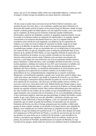 manos, que en él, sin embargo, debía cobrar una originalidad adámica, y entonces soltó
la lengua y Echarri recogió sus palabras con sumas atención y delicadeza.

       III

 De dos cosas no pude nunca convencer al joven Pierre-Charles Lemonnier, cuya
asistenta fui por casi cinco años, y son, la primera, aquélla que hacía referencia a la
distorsión del tamaño real de los países en las proyecciones de Mercator, donde un lugar
situado a ochenta grados de latitud aparece con una superficie treinta y seis veces mayor
que la verdadera, de forma que los territorios tropicales quedan risiblemente
minimizados, mientras los templados y polares se agigantan majestuosamente, lo cual
ha creado en la fantasía nórdica un espejismo de superioridad, y la segunda, aquélla
concerniente a la existencia del planeta Genoveva, que él se empeña todavía en
considerar como estrella de sexta magnitud, con desprecio de los argumentos de
Federico, los cuales me tomé el trabajo de exponerle en detalle, luego de mi larga
prisión en la Bastilla, en aquellos días en que la desesperanza parecía haberme
avasallado para siempre, en que no encontraba otra vez mi alegría bajo el cielo perlino
del verano de París, en que me refugiaba como un fantasma gemebundo bajo la nave
inmensa de la catedral de Nôtre-Dame, en cuya magnífica fachada de arquivoltas con
hileras concéntricas de estatuas, en cuyo rosetón coronado por una arquería con
tracerías entrecruzadas nuestro amigo Tabareau creía encontrar una maqueta del
universo, y eran largas mis conversaciones con el joven astrónomo durante nuestros
paseos familiares a orillas del Sena, o por vecindades del Hotel Carnavalet, o en esas
noches populares y diáfanas de la plaza de Luis XIV, pero Lemonnier se hallaba a tal
punto compenetrado con las ideas en boga sobre la condición degenerada de los
habitantes del Nuevo Mundo y su manifiesta inferioridad en la escala humana, que la
sola sugerencia de la aparición de un talento científico en las Indias lo hacía
desternillarse de risa, actitud plenamente compartida por su maestro el profesor
Maupertuis, ese hombrecillo regordete y genial, unos veinte años, quién lo dijera, unos
veinte años menor que Federico, que desde la Academia de Ciencias y en sus libros
sobre cosmología y astronomía náutica defendió los puños de vista de Newton en contra
de la opinión de los cassinistas, vale decir que, de haber podido conocer a Goltar, al
astronone américain, como decía entre risas, habrían hecho muy buenas migas y acaso
hubiesen acabado trabajando juntos y, quizás, a presencia de Federico en Europa habría
barrido con aquellas insidiosas teorías sobre nuestra inferioridad, pero todo aquello no
fue sino el sueño de una sombra, de esa sombra en que irremediablemente se convirtió
aquel muchacho cuyo recuerdo sólo en mí perdura, en mí, en la despabilada criolla que
se hizo astrónoma empírica, nada más que para prolongar el trabajo del hombre a quien
amaba, la que viajó a Quito con esos dos adorables y petulantes extraños que eran,
entonces, Guido Aldrovandi y Pascal de Bignon, y una vez concluida la tarea que se
proponían, que era medir un grado del meridiano, los persuadió con sus encantos
femeninos de llevarla con ellos a Europa, propuesta que hizo temblar a Aldrovandi,
porque de tanto copular conmigo se encontraba en los puros huesos, pero aplaudió de
Bignon, cuya simpatía por los criollos americanos se originaba en tener una abuela
española, así que una mañana de la primavera de 1712, quince años después del asalto
de Cartagena por la flota del barón de Pointis, y al cabo de una travesía que me reveló
por primera vez cuan ancha era en verdad la faz del mundo y cuán aterradores los
vórtices y precipicios que agitaban, como habría dicho mi confesor, muerto por los
piratas, los corceles de Poseidón, desembarcamos en el puerto de Marsella, la vieja
Lacydon de los griegos, donde nubes de curiosos nos saludaron desde la explanada del
 