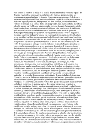 pues tomaba la cuestión al modo de la recaída de una enfermedad, como una especie de
dolencia recurrente y ruinosa, en la cual el espectro huesudo que atormenta a los
agonizantes se personificaba en el siniestro Echarri, capaz de procesar a Federico y a
todos nosotros bajo acusación de pactos con el diablo, de práctica de las artes caldeas, y
en efecto, dijo con patetismo, ha regresado, allí está, a lo cual, disimulando la risa,
Federico lo corrigió en el sentido de no haber regresado, pues nunca se había movido de
allí, sólo que no era visible sino a determinadas horas, y ahora río francamente, ante la
consternación de mi hermano, quien suspiró pidiendo a los santos de su devoción que
ojalá a Echarri no se le ocurriera mirar hacia las alturas en las horas en que a ese
dichoso planeta le daba por dejarse ver, frase que hizo estallar a Federico en gozosas
risotadas, para tratar de hacerle ver que ese cuerpo celeste no era invención ni hechura
suyas, que él no era Dios, que ese punto de luz había estado por los siglos de los siglos
moviéndose en su órbita alrededor del Sol y únicamente, en lo cual puso un dejo burlón,
esas personas sin fantasía que nunca observan la bóveda del cielo habrían dejado de
verlo, de manera que su hallazgo consistía nada más en postularlo como planeta y no
como estrella, pues su existencia no era asunto que dependiera de nosotros, sino un
fenómeno más dentro de la mecánica de las esferas, sí, un phainómenon, apariencia o
manifestación, palabras que se hinchaban en labios del muchacho con el prestigio de la
novedad, ya que hacía apenas diez años Newton había publicado su Philosophiae
naturales principia mathematica, desconocida todavía entre nosotros, salvo por esta
familia Goltar con antecedentes marineros, y donde aún se proponía que la fuerza de
gravitación provenía de alguna causa que penetraba hasta el centro del Sol y los
planetas, sin perder nada de su actividad, novedad que, sin embargo, no podía
impresionar a Cipriano, alma convencional, el cual protestó que no le vinieran con
fachendas, que anoche, cuando preguntó a Echarri si descubrir un planeta era herejía,
Federico había resbalado de susto bajo la mesa, y que no dijera que lo había hecho por
sofaldar a las muchachas, sino por miedo puro, embestida que tornó a Federico
pensativo y sombrío, para admitir, recordando tal vez nuestra conversación del
mediodía y la necesidad de sustraerse a los tentáculos de esta ciudad confesional, que
Echarri era, en efecto, lo bastante torpe como para creer herejes a quienes investigasen
los movimientos celestes, pero recordar que también a Galileo Galilei lo había
perseguido el Santo Oficio, lo cual no obstaba para que ese anteojo con el cual Cipriano
acababa de comprobar el aparente regreso del planeta hubiese sido inventado y
construido por Galileo Galilei y siguiera resultando de mucha utilidad, revelación ante
la cual mi hermano, con un respingo, dejó caer el aparato al suelo, como si le quemara
las manos, y Federico debió reconvenirlo con los ojos, antes de recogerlo él mismo y
examinarlo por ver si había sufrido daño, pues de haberse roto contra la piedra, habría
perdido el único y mediocre auxilio con que contaba, mientras yo experimentaba como
una especie de vahído, una náusea que me impulsaba a odiar toda aquella vedija de
mezquindades que se movían en torno del muchacho que amaba, a aborrecer a mi
hermano, ese gañán con pasta de futuro beato, un poco acólito de tretas curialescas,
cuidadoso de no ofender la moral ambiental, y a preguntarme cómo Federico podía
considerarlo su mejor amigo y, aun, cómo era capaz de amar a la hermana de semejante
monigote, tan chacharero de corrillo y muerto de miedo por una lucecilla diminuta que
se alzaba en el firmamento, y me sentí por un instante, pues cuan ignorante era todavía
de la vida, indigna del amor del muchacho de genio que se rebajaba a dar explicaciones,
del joven investigador cuyo sitio estaba en la corona sapientiae, y no entre las hablillas
y apuntes chocarreros de Cipriano, a quien odié con profundo aborrecimiento, pobre
hermano mío, sin saber el destino que te estaba deparado, como odié irracionalmente a
mis padres y a los de Federico, tan cautelosos y adocenados, incapaces de comprender a
 