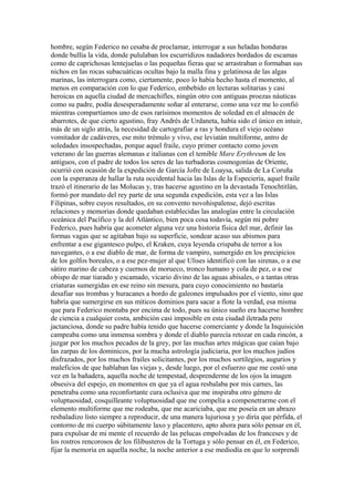 hombre, según Federico no cesaba de proclamar, interrogar a sus heladas honduras
donde bullía la vida, donde pululaban los escurridizos nadadores bordados de escamas
como de caprichosas lentejuelas o las pequeñas fieras que se arrastraban o formaban sus
nichos en las rocas subacuáticas ocultas bajo la malla fina y gelatinosa de las algas
marinas, las interrogara como, ciertamente, poco lo había hecho hasta el momento, al
menos en comparación con lo que Federico, embebido en lecturas solitarias y casi
heroicas en aquella ciudad de mercachifles, ningún otro con antiguas proezas náuticas
como su padre, podía desesperadamente soñar al enterarse, como una vez me lo confió
mientras compartíamos uno de esos rarísimos momentos de soledad en el almacén de
abarrotes, de que cierto agustino, fray Andrés de Urdaneta, había sido el único en intuir,
más de un siglo atrás, la necesidad de cartografiar a ras y hondura el viejo océano
vomitador de cadáveres, ese mito trémulo y vivo, ese leviatán multiforme, antro de
soledades insospechadas, porque aquel fraile, cuyo primer contacto como joven
veterano de las guerras alemanas e italianas con el temible Mare Erythreum de los
antiguos, con el padre de todos los seres de las turbadoras cosmogonías de Oriente,
ocurrió con ocasión de la expedición de García Jofre de Loaysa, salida de La Coruña
con la esperanza de hallar la ruta occidental hacia las Islas de la Especiería, aquel fraile
trazó el itinerario de las Molucas y, tras hacerse agustino en la devastada Tenochtitlán,
formó por mandato del rey parte de una segunda expedición, esta vez a las Islas
Filipinas, sobre cuyos resultados, en su convento novohispalense, dejó escritas
relaciones y memorias donde quedaban establecidas las analogías entre la circulación
oceánica del Pacífico y la del Atlántico, bien poca cosa todavía, según mi pobre
Federico, pues habría que acometer alguna vez una historia física del mar, definir las
formas vagas que se agitaban bajo su superficie, sondear acaso sus abismos para
enfrentar a ese gigantesco pulpo, el Kraken, cuya leyenda crispaba de terror a los
navegantes, o a ese diablo de mar, de forma de vampiro, sumergido en los precipicios
de los golfos boreales, o a ese pez-mujer al que Ulises identificó con las sirenas, o a ese
sátiro marino de cabeza y cuernos de morueco, tronco humano y cola de pez, o a ese
obispo de mar tiarado y escamado, vicario divino de las aguas abisales, o a tantas otras
criaturas sumergidas en ese reino sin mesura, para cuyo conocimiento no bastaría
desafiar sus trombas y huracanes a bordo de galeones impulsados por el viento, sino que
habría que sumergirse en sus míticos dominios para sacar a flote la verdad, esa misma
que para Federico montaba por encima de todo, pues su único sueño era hacerse hombre
de ciencia a cualquier costa, ambición casi imposible en esta ciudad iletrada pero
jactanciosa, donde su padre había tenido que hacerse comerciante y donde la Inquisición
campeaba como una inmensa sombra y donde el diablo parecía retozar en cada rincón, a
juzgar por los muchos pecados de la grey, por las muchas artes mágicas que caían bajo
las zarpas de los dominicos, por la mucha astrología judiciaria, por los muchos judíos
disfrazados, por los muchos frailes solicitantes, por los muchos sortilegios, augurios y
maleficios de que hablaban las viejas y, desde luego, por el esfuerzo que me costó una
vez en la bañadera, aquella noche de tempestad, desprenderme de los ojos la imagen
obsesiva del espejo, en momentos en que ya el agua resbalaba por mis carnes, las
penetraba como una reconfortante cura oclusiva que me inspiraba otro género de
voluptuosidad, cosquilleante voluptuosidad que me compelía a compenetrarme con el
elemento multiforme que me rodeaba, que me acariciaba, que me poseía en un abrazo
resbaladizo listo siempre a reproducir, de una manera lujuriosa y yo diría que pérfida, el
contorno de mi cuerpo súbitamente laxo y placentero, apto ahora para sólo pensar en él,
para expulsar de mi mente el recuerdo de las pelucas empolvadas de los franceses y de
los rostros rencorosos de los filibusteros de la Tortuga y sólo pensar en él, en Federico,
fijar la memoria en aquella noche, la noche anterior a ese mediodía en que lo sorprendí
 