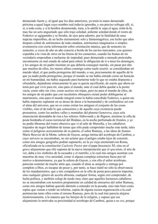 demasiado fuerte y, al igual que los días anteriores, ya tenía la mano demasiado
próxima a aquel lugar cuyo nombre real todavía ignoraba, y era preciso refregar allí, sí,
sí, a toda costa, y a la hembra desamorada, traía, a la adelfa le sepa el agua, tralá-lá-lá,
mas fue un acto angustiado que sólo trajo soledad, ardiente soledad donde el rostro de
Federico se agigantaba y se lloraba, de ojos para adentro, por la fatalidad de unas
nupcias imposibles, de un lecho eternamente solo y fantasmagórico, ese lecho que años
después colmé de astrónomos de toda catadura, astrónomos imaginarios o simples
aventureros con cierta información sobre orientación náutica, que de semestre en
semestre, a veces de año en año conocía a bordo de los navíos mercantes, con quienes
copulaba a la vista de otros en las literas de los camarotes, cuando las beatas de mi
vecindario empezaban a tacharme de impiedad, pues demasiado a menudo pretextaba
encontrarme en mal estado de salud para rehuir la obligación de ir a misa los domingos,
y los amigos de mi padre insistían en que debería conseguir marido, sin pasar por alto
que muchos de ellos, los menos afines conmigo como suele ocurrir, se consideraban mi
marido ideal, el que podía protegerme del mundo, o sea, precisamente de aquello de lo
que ya nadie podía protegerme, porque el mundo se me había entrado como un huracán
en mi humanidad, me había saqueado para hurtarme todo lo que no estaba dispuesta a
ofrendarle, dejándome irónicamente lo que sí quería sacrificarle, de suerte que ahora no
tenía por qué vivir para mí, sino para el mundo, ante el cual debía quedar a la postre
vacía, como odre sin vino, como acerico sin tripas, pero no para el mundo de ellos, de
los amigos de mi padre que con suculentos obsequios creían poder doblegarme al
matrimonio, sino para el mundo integral como lo había concebido Federico, a quien me
había impuesto suplantar en su deseo de darse a la humanidad y de confundirse así con
el alma del universo, que no es como creían los antiguos el conjunto de las cosas
visibles, sino el de todo lo que conocemos y de aquello cuya existencia puede
presumirse, como los anchos valles y montañas del planeta Genoveva, cuya sola
enunciación demudaba de risa a los señores Aldrovandi y de Bignon, mientras la silla de
posta bordeaba el curso torrencial del Ródano, en la noche perfumada de frutales, y yo
no podía librarme del rostro obsesivo que vi al salir de Marsella, y los caballeros
trajeados de negro hablaban de temas que sólo pude comprender mucho más tarde, tales
como el peligroso acercamiento de su patrón, el señor Ramsay, a las ideas de Jeanne-
Marie Bouvier de la Motte, señora de Guyon, amiga íntima del arzobispo de Cambrai, a
cuyo servicio se encontraban, no sin aclarar que el peligro estaba lejos de consistir,
como mis amigos geógrafos podían suponerlo, en la ya vieja enemistad con Roma,
oficializada en la constitución Caelestis Pastor por el papa Inocencio XI, sino en el
grave alejamiento que ello suponía de la nueva interpretación que el speculum, el arte de
ver, daba a los símbolos de la escuadra y el martillo, a lo cual mis amigos asentían con
muestras de muy viva ansiedad, como si alguna compleja estructura fuese por tal
motivo a desmoronarse, ya que la señora de Guyon, y con ella el señor arzobispo,
parecían sostener de mucho atrás que, cuando el alma se aniquila y entrega por
completo a Dios, es incapaz de pecar y, por tanto, se hace inútil no sólo la observancia
de los mandamientos, que a mis compañeros en la silla de posta poco parecía importar,
sino cualquier género de acción altruista, cualquier forma, según creí comprender, de
lucha política, y también colegí de modo muy claro que aquellos luctuosos caballeros
no se encontraban con nosotros propiamente en calidad de emisarios del señor Ramsay,
como mis amigos habían querido dármelo a entender en la posada, sino más bien como
espías que venían a rendir un informe, espías de alguna oscura organización a la cual
pertenecían tanto ellos como el mismo Ramsay, pero de la cual éste parecía alejarse
misteriosamente, a la manera que los herejes de la religión, y supuse que ese
alejamiento lo motivaba su proximidad al arzobispo de Cambrai, quien a su vez, porque
 