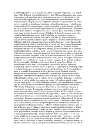 el embrollo parecía de todos los demonios, debía hallarse en desgracia no sólo ante el
Santo Padre de Roma, sino también ante el rey Luis XIV, por alguna sátira que, acerca
de su carácter y de su política, había publicado unos doce o trece años atrás, lo cual,
desde mi hispánico punto de vista, hacía incomprensible y hasta absurdo el que aún
ostentara la mitra obispal, pero aún comprendía menos las razones mediante las cuales
nuestros enlutados acompañantes trataban de explicar la simpatía que el señor Ramsay
demostraba hacia las ideas del pastor, porque, según ellos, el señor Ramsay, que había
nacido en Inglaterra pero terminado por convertirse en un perfecto francés, derivaba sus
errores de no atender al concepto especulativo y suponer que la humanidad, al arribar,
como ahora lo hacía, al período superior de la Edad de Creación, iniciada según ellos
cuando en la luna llena de marzo, no la de abril que tan ingratos recuerdos me
despertaba, el bíblico rey Nemrod, hijo de Cus, fundador del Imperio Babilónico,
cazador forzudo delante del Señor, a quien yo apenas si vinculaba con la construcción
de la Torre de Babel, estableció distinciones entre los hombres y rompió de ese modo
con el igualitarismo gémico, al arribar, digo, a este período, debía obtener la salvación
mediante un retorno al paraíso perdido, al Edén de ignorancia y desnudez, lo cual
impugnaban enfurecidos mis compañeros de viaje, quienes pensaban, por el contrario,
que la edad nimródica acababa de morir con el nacimiento del nuevo siglo y que, lejos
de hundirse en morosas contemplaciones ni de irse a vivir como un gibón al bosque, el
hombre actual estaba obligado a luchar por el advenimiento de una nueva era igualitaria,
y explicaban la defección de Ramsay recordando cómo, en vez de cumplir los mandatos
impartidos por los Old charges cuando lo hicieron preceptor de los hijos del conde de
Wemiss, se marchó a Holanda, atraído por la figura de un tal Pierre Poiret, cuya
seducción provenía de haber sido el editor de las discutidas obras de Antoinette
Bourignon, y aquél lo convenció de que la igualdad se lograría por el desapego y no por
el enriquecimiento, por el renunciamiento y no por la acción, y fue Poiret, desde luego,
quien lo persuadió de colocarse al servicio del arzobispo de Cambrai, monseñor
Salignac de la Mothe-Fénelon, fogoso orador con veleidades literarias cuyo tratado
pedagógico, referente sólo en apariencia a las aventuras de Telémaco en busca de su
padre, el itacense Ulises, y que en realidad era una sátira, había disgustado al monarca,
razón por la cual se hallaba poco menos que vetado y olvidado en aquella ciudad
norteña, donde alguna vez se formó la Liga Clementina o se firmó la Paz de las Damas,
y yo me olí de pronto que los caballeros trajeados de negro trataban de convencer a
Aldrovandi y de Bignon de la necesidad de asesinar al señor Ramsay, antes que la
organización, por culpa de sus teorías alucinadas, cayera en el misticismo del cual
habían tratado de sacarla los Old charges, pues con el siglo XVIII el mundo emergía, o
eso creían ellos, de entre las tinieblas de una larga noche y, ahora, las ciencias naturales,
con hombres tan versados como mi par de amigos geógrafos, y una filosofía de carácter
racionalista y dinámico, nos emanciparían de los prejuicios tradicionales, de las tutelas
dogmáticas, y nos incrustarían en una nueva época en que la humanidad sabría labrarse
por sí sola su porvenir, con una concepción optimista del universo que, en todo, me
hacía recordar los ideales de mi amado Federico, mi buen muchacho inmolado ante ese
altar de la razón ante el cual parecían postrarse mis acompañantes, mientras la silla de
posta avanzaba por la noche de Francia, que ahora apretaba la sombra de los robles,
cuyas grandes ramas tortuosas, de hojas lampiñas y lobuladas, nos ocultaban el disco de
la luna, que apenas alcanzaba a pincelar las aristas de las cosas, como si su luz sólo
tuviese una fuerza de sugerencia en el mundo ensombrecido y rumoroso, y yo me fui
adormeciendo y se borró Europa de mi mente y se esfumaron el señor Ramsay y el
señor Fénelon, y se difumó la idea de un asesinato inminente, y vi de pronto a Diego de
Morales en el claro de luna, y sentí que lo espiaba desde la sombra, y vi que era luna de
 