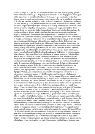 cazador, y luego lo vi que iba en cueros por la Plaza de Armas de Cartagena y que los
demás reían con disimulo, y vi después que se le escurría el oro de pequeñas bolsas, por
sutiles agujeros, y la gente lo señalaba con el dedo, y vi que naufragaba su bajel en
altamar y que un monje dominico, cuyo rostro era una calavera, lo sacaba de las aguas y
lo llevaba por los aires, y vi que su mujer lo descubría ocultando algún oro en la alacena
y echaba a llorar, y vi sus pequeños hijos retozando con picardías de muchachos y cada
uno tiraba un palo puntiagudo para clavarlo en el suelo y derribar el del contrario, y vi a
Hortensia García, nalguda y tetuda, riendo a carcajadas y luego rompiendo a llorar
porque, desde sus naipes de vitela, el rey del palo de oros enrostraba al rey del palo de
espadas que bravas tizonas habría en su heredad, pero mucho metálico en la suya
propia, y un enjambre de filibusteros se arrojaba sobre el cuerpo de Hortensia para
infamarlo con violaciones sucesivas, violaciones y violaciones por las doce aberturas de
su cuerpo, violaciones y violaciones por la única abertura de su alma, y de pronto la luz
me sorprendió con lágrimas de rabia en los ojos legañosos, la luz de la primavera
francesa, y sentí que quería fornicar con Aldrovandi, hacer con él un furioso amor en
presencia de de Bignon y de los enlutados emisarios, pero me habían dejado sola en la
silla de posta y desayunaban, parloteando, en una fonda caminera, mientras un mozo
desenganchaba los caballos para mudar los tiros, y pensé que ese mozo era francés,
francés como Leclerq, el maldito Leclerq, francés como de Bignon, el eximio amante,
muy gabacho y franchute el inocente, y hallé que se parecía un poco a Federico, Dios
mío, se parecía a Federico, y deseé con intensidad poseerlo, pero recapacité que se
indignarían mis acompañantes si así lo hiciese y posiblemente me abandonarían en
aquellas comarcas extrañas, en el imperio de aquel Rey Sol que imponía al mundo sus
reglas de juego, que se había casado en secreto con la viuda de Scarron, de ese poeta
que fue a su turno amante de las dos beldades más renombradas de su tiempo, las
casquivanas Marión Delorme y Ninon de Lenclos, y que en cambio casó con la
huérfana, con la paupérrima Francoise d'Aubigné, nieta del célebre poeta protestante
Agrippa d'Aubigné, sin imaginar que, a su muerte, ella llegaría a convertirse en la
marquesa de Maintenon, en esta envidiable madame de Maintenon, odiada por su
pueblo, que había sabido, sin embargo, poner freno a los despilfarros y a las calaveradas
del monarca, pues lo postró a sus plantas y le proporcionó todo el goce sensual que el
monarca, en cambio, sin saberlo, me había arrebatado a mí, con su desgraciada decisión
de ordenar el asalto de Cartagena por su flota de corsarios y filibusteros, en aquel lejano
abril en que, inocente todavía de las tribulaciones que aguardaban a la ciudad, fray
Miguel Echarri, según el relato minucioso que hizo mucho más tarde ante el Consejo de
Indias, cruzó la plaza de la Mar, taconeó sobre el porche del viejo edificio de las
Aduanas, traspuso el pórtico de remembranzas palaciegas y se hizo recibir, sin fórmula
alguna, por el guarda mayor Diego de Morales, a quien encaró junto a la ventana que
daba al muelle, sobre la bahía, ventana por donde, graciosa, juguetona, entraba esa brisa
que había ido aquietándose a medida que avanzaba la tarde, la tarde de aquel mismo día
en que sorprendí a Federico escrutando el mar con su catalejo, desde el mirador, tarde
como derrotada por una sofocación que bien podía ser otra treta de abril o el verdadero
heraldo de las lluvias que no debían tardar, y lo miró de arriba abajo, porque Morales se
hallaba en mangas de camisa, congestionado por la temperatura, y con aquella mirada
quería indicarle que no era la forma de recibir al secretario del secreto del Santo Oficio,
y le dijo sin proemios que, aunque conocía de antiguo su rectitud y lo sabía incapaz de
mezclarse en descompaginados negocios, acababa de recibir informaciones alarmantes
acerca de cierto cargamento que se pretendía hacer llegar a Cádiz sin el pago de los
derechos correspondientes y, como quiera que los rumores implicaban al guarda mayor,
solicitaba de él una explicación, a lo cual el funcionario palideció pero, tosiendo para
 
