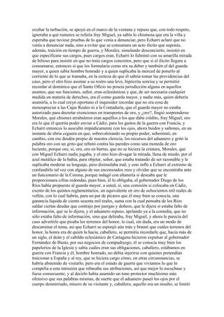 ocultar la turbación, se apoyó en el marco de la ventana y repuso que, con todo respeto,
ignoraba a qué rumores se refería fray Miguel, ya sabía lo chismosa que era la villa y
esperaba que tuviese pruebas de lo que venía a denunciar, pero Echarri aclaró que no
venía a denunciar nada, sino a evitar que se consumara un acto ilícito que suponía,
además, traición en tiempo de guerra, y Morales, simulando desconcierto, insistió en
que especificase sus cargos, pues cargos eran, Echarri lo fulminó con su amarilla mirada
de bilioso para insistir en que no traía cargos concretos, pero que si el ilícito llegara a
consumarse, entonces sí que los formularía como era su deber y también el del guarda
mayor, a quien sabía hombre honrado y a quien suplicaba la merced de ponerlo al
corriente de lo que se tramaba, en la certeza de que él sabría tomar las providencias del
caso, pero el otro hizo asomar a su rostro una leve, hipócrita sonrisa y se permitió
recordar al dominico que el Santo Oficio no poseía jurisdicción alguna en aquellos
asuntos, que sus funciones, señor, eran eclesiásticas y que, de ser necesaria cualquier
medida en materia de derechos, era él como guarda mayor, y nadie más, quien debería
asumirla, a lo cual creyó oportuno el inquisidor recordar que no era cosa de
menospreciar a las Cajas Reales ni a la Contaduría, que el guarda mayor no estaba
autorizado para decretar exenciones en transportes de oro, y ¿oro?, fingió sorprenderse
Morales, qué chismes arrabaleros eran aquéllos a los que daba crédito, fray Miguel, oro
era lo que él querría poder enviar a Cádiz, para los gastos de la guerra con Francia, y
Echarri entonces lo auscultó impúdicamente con los ojos, ahora buidos y saltones, en un
instante de ebria ceguera en que, sobrevalorando su propio poder, subestimó, en
cambio, con ese desdén propio de nuestra clerecía, los recursos del aduanero y gritó la
palabra oro con un grito que rebotó contra las paredes como una moneda de oro
luciente, porque oro, sí, oro, oro en barras, que no se hiciera la criatura, Morales, que
con Miguel Echarri nadie jugaba, y el otro hizo divagar la mirada, llena de miedo, por el
azul metálico de la bahía, para objetar, señor, que estaba tratando de ser razonable y le
suplicaba moderar su lenguaje, pero disimulaba mal, y esto infló a Echarri al extremo de
confundirlo tal vez con alguno de sus encorozados reos y olvidar que se encontraba ante
un funcionario de la Corona, porque indagó con altanería si deseaba que le
proporcionara cifras redondas, pues bien, él lo obligaba, el gobernador Diego de los
Ríos había propuesto al guarda mayor, a usted, sí, una comisión si colocaba en Cádiz,
exento de los quintos reglamentarios, un equivalente en oro de ochocientos mil reales de
vellón, con lo cual habría, para un par de pícaros que él muy bien se conocía, una
ganancia líquida de ciento sesenta mil reales, suma con la cual pensaba de los Ríos
saldar ciertas deudas que contrajo por juergas y doñeos, que le dijera si estaba falto de
información, que se lo dijera, y el aduanero repuso, apelando ya a la comedia, que no
sólo estaba falto de información, sino que deliraba, fray Miguel, y ahora le parecía del
caso advertirle que pisaba los terrenos del honor, lo cual, sin duda, era un modo de
descaminar el tema, así que Echarri se esponjó aún más y bramó que cuáles terrenos del
honor, la honra era de quien la hacía, caballero, se permitía recordarle que, hacía más de
un siglo, el deán y el cabildo eclesiástico de Cartagena hicieron expulsar al gobernador
Fernández de Busto, por sus negocios de compadrazgo, él se conocía muy bien los
papelorios de la Iglesia y sabía cuáles eran sus obligaciones, caballero, estábamos en
guerra con Francia y él, hombre honrado, no debía injerirse con quienes pretendían
traicionar a España y al rey, que se hiciera cargo cómo, en otras circunstancias, se
habría abstenido de visitarlo, pero era el estado de guerra que vivíamos lo que lo
compelía a esta intrusión que rebasaba sus atribuciones, así que mejor lo escuchase y
fuese consecuente, y al decirlo había asumido un tono protector muchísimo más
ofensivo que sus palabras mismas, de suerte que el aduanero paseó los ojos por el
cuerpo desmirriado, mísero de su visitante y, caballero, aquello era un insulto, se limitó
 