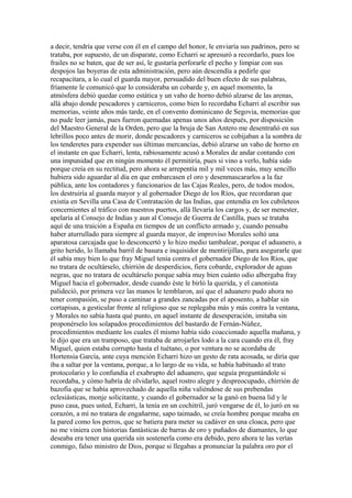 a decir, tendría que verse con él en el campo del honor, le enviaría sus padrinos, pero se
trataba, por supuesto, de un disparate, como Echarri se apresuró a recordarlo, pues los
frailes no se baten, que de ser así, le gustaría perforarle el pecho y limpiar con sus
despojos las boyeras de esta administración, pero aún descendía a pedirle que
recapacitara, a lo cual el guarda mayor, persuadido del buen efecto de sus palabras,
fríamente le comunicó que lo consideraba un cobarde y, en aquel momento, la
atmósfera debió quedar como estática y un vaho de horno debió alzarse de las arenas,
allá abajo donde pescadores y carniceros, como bien lo recordaba Echarri al escribir sus
memorias, veinte años más tarde, en el convento dominicano de Segovia, memorias que
no pude leer jamás, pues fueron quemadas apenas unos años después, por disposición
del Maestro General de la Orden, pero que la bruja de San Antero me desentrañó en sus
lebrillos poco antes de morir, donde pescadores y carniceros se cobijaban a la sombra de
los tenderetes para expender sus últimas mercancías, debió alzarse un vaho de horno en
el instante en que Echarri, lenta, rabiosamente acusó a Morales de andar contando con
una impunidad que en ningún momento él permitiría, pues si vino a verlo, había sido
porque creía en su rectitud, pero ahora se arrepentía mil y mil veces más, muy sencillo
hubiera sido aguardar al día en que embarcasen el oro y desenmascararlos a la faz
pública, ante los contadores y funcionarios de las Cajas Reales, pero, de todos modos,
los destruiría al guarda mayor y al gobernador Diego de los Ríos, que recordaran que
existía en Sevilla una Casa de Contratación de las Indias, que entendía en los cubileteos
concernientes al tráfico con nuestros puertos, allá llevaría los cargos y, de ser menester,
apelaría al Consejo de Indias y aun al Consejo de Guerra de Castilla, pues se trataba
aquí de una traición a España en tiempos de un conflicto armado y, cuando pensaba
haber aturrullado para siempre al guarda mayor, de improviso Morales soltó una
aparatosa carcajada que lo desconcertó y lo hizo medio tambalear, porque el aduanero, a
grito herido, lo llamaba barril de basura e inquisidor de mentirijillas, para asegurarle que
él sabía muy bien lo que fray Miguel tenía contra el gobernador Diego de los Ríos, que
no tratara de ocultárselo, chirrión de desperdicios, fiera cobarde, explorador de aguas
negras, que no tratara de ocultárselo porque sabía muy bien cuánto odio albergaba fray
Miguel hacia el gobernador, desde cuando éste le birló la querida, y el canonista
palideció, por primera vez las manos le temblaron, así que el aduanero pudo ahora no
tener compasión, se puso a caminar a grandes zancadas por el aposento, a hablar sin
cortapisas, a gesticular frente al religioso que se replegaba más y más contra la ventana,
y Morales no sabía hasta qué punto, en aquel instante de desesperación, imitaba sin
proponérselo los solapados procedimientos del bastardo de Fernán-Núñez,
procedimientos mediante los cuales él mismo había sido coaccionado aquella mañana, y
le dijo que era un tramposo, que trataba de arrojarles lodo a la cara cuando era él, fray
Miguel, quien estaba corrupto hasta el tuétano, o por ventura no se acordaba de
Hortensia García, ante cuya mención Echarri hizo un gesto de rata acosada, se diría que
iba a saltar por la ventana, porque, a lo largo de su vida, se había habituado al trato
protocolario y lo confundía el exabrupto del aduanero, que seguía preguntándole si
recordaba, y cómo habría de olvidarlo, aquel rostro alegre y despreocupado, chirrión de
bazofia que se había aprovechado de aquella niña valiéndose de sus prebendas
eclesiásticas, monje solicitante, y cuando el gobernador se la ganó en buena lid y le
puso casa, pues usted, Echarri, la tenía en un cochitril, juró vengarse de él, lo juró en su
corazón, a mí no tratara de engañarme, sapo taimado, se creía hombre porque meaba en
la pared como los perros, que se batiera para meter su cadáver en una cloaca, pero que
no me viniera con historias fantásticas de barras de oro y puñados de diamantes, lo que
deseaba era tener una querida sin sostenerla como era debido, pero ahora te las verías
conmigo, falso ministro de Dios, porque si llegabas a pronunciar la palabra oro por el
 