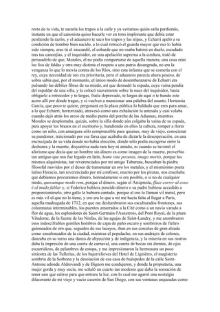 resto de tu vida, te sacaría los trapos a la calle y ya veríamos quién salía perdiendo,
instante en que el canonista quiso hacerle ver en tono implorante que debía estar
perdiendo la razón, y el aduanero te saco los trapos y las tripas, y Echarri apeló a su
condición de hombre bien nacido, a lo cual retrucó el guarda mayor que eso lo había
sido siempre, eras tú el zascandil, el cobarde que no osaba batirse en duelo, escudado
tras tus canonjías, y el inquisidor, en una apelación suprema a la cordura, trató de
persuadirlo de que, Morales, él no podía comportarse de aquella manera, una cosa eran
los líos de faldas y otra muy distinta el respeto a una patria desangrada, no era la
venganza lo que lo movía contra de los Ríos, sino esta infamia que se cometía con el
rey, cuya necesidad de oro era prioritaria, pero el aduanero parecía ahora poseso, de
sobra sabía que, por el momento, el único modo de desembarazarse de Echarri era
pulsando las débiles fibras de su miedo, así que desnudó la espada, cuya vaina pendía
del espaldar de una silla, y la colocó suavemente sobre la nuez del inquisidor, hasta
obligarlo a retroceder y te largas, fraile depravado, te largas de aquí o te hundo este
acero allí por donde tragas, y si vuelves a mencionar una palabra del asunto, Hortensia
García, que poco te quiere, pregonará en la plaza pública lo baldado que eres para amar,
a lo que Echarri, horrorizado, atravesó como una exhalación la antesala y casi volaba
cuando dejó atrás los arcos de medio punto del porche de las Aduanas, mientras
Morales se desplomaba, quizás, sobre la silla donde aún colgaba la vaina de su espada,
para apoyar los brazos en el escritorio y, hundiendo en ellos la cabeza, romper a llorar
como un niño, con amargura sólo comprensible para quienes, muy de viejo, conocieran
su pundonor, traicionado por esa farsa que acababa de dictarle la desesperación, en una
encrucijada de su vida donde no había elección, donde sólo podía escogerse entre la
deshonra y la muerte, disyuntiva nada rara hoy ni antaño, ni cuando se inventó el
aforismo que decía que un hombre sin dinero es como imagen de la muerte, proverbio
tan antiguo que nos fue legado en latín, home sine pecunia, imago mortis, porque los
mismos alquimistas, tan reverenciados por mi amigo Tabareau, buscaban la piedra
filosofal movidos por el deseo de transmutar en oro los metales, y el mismísimo poeta
latino Horacio, tan reverenciado por mi confesor, muerto por los piratas, nos enseñaba
que debíamos procurarnos dinero, honradamente si era posible, o si no de cualquier
modo, quocumque modo rem, porque el dinero, según el Arcipreste, ffaze correr al coxo
é al mudo fablar y, si Federico hubiera poseído dinero o su padre hubiese accedido a
proporcionárselo, otro gallo le hubiera cantado, porque al oro lo llaman vil metal, pero
es más vil el que no lo tiene, y oro era lo que a mí me hacía falta al llegar a París,
aquella madrugada de 1712, en que me deslumbraron sus esculturados frontones, sus
columnatas interminables, los puentes amarrados a la Cité como a un navío varado a
flor de agua, los esplendores de Saint-Germain-l'Auxerrois, del Pont Royal, de la plaza
Vêndome, de la fuente de las Ninfas, de las agujas de Saint-Landry, y me asombraron
esos indescifrables gentiles hombres de capa de paño oscuro y sombreros de fieltro
galoneados de oro que, seguidos de sus lacayos, iban en sus corceles de gran alzada
como enseñoreados de la ciudad, mientras el populacho, en sus andrajos de colores,
danzaba en su torno una danza de abyección y de indigencia, y la miseria en sus rostros
daba la impresión de una careta de carnaval, una careta de bocas sin dientes, de ojos
escurridizos, de pelambres de estopa, y me impresionaron la hermosura un poco
siniestra de las Tullerías, de los bajorrelieves del Hotel de Ligniéres, el magisterio
sombrío de la Sorbona y la desolación de esa casa de huéspedes de la calle Saint-
Antoine adonde Aldrovandi y de Bignon me condujeron, y donde la propietaria, una
mujer gorda y muy sucia, me señaló un cuarto tan modesto que daba la sensación de
tener uno que salirse para que entrara la luz, con lo cual me agarró una nostalgia
dilacerante de mi viejo y vacío caserón de San Diego, con sus ventanas arqueadas como
 