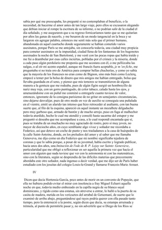sabía por qué me preocupaba, les pregunté si no contemplaban el beneficio, o la
necesidad, de hacerme el amor antes de tan largo viaje, pero ellos se excusaron alegando
que debían iniciar al rompe la escritura de su informe, o no podrían salir de la ciudad el
día señalado, y me aseguraron que a su regreso fornicaríamos tanto que se me quitarían
por años las ganas de nacerlo, y me besaron de un modo tangencial en la boca y se
largaron sin agregar palabra, entonces me sentí más sola que el primer humano,
abandonada en aquel cuartucho donde seguramente se habían cometido varios
asesinatos, porque París se me antojaba, sin conocerla todavía, una ciudad muy propicia
para cometer asesinatos en la impunidad, ciudad llena de los fantasmas de los hugonotes
asesinados la noche de San Bartolomé, y me vestí con las pocas ropas que había traído y
me fui a deambular por esas calles inciertas, pobladas por el crimen y la miseria, donde
a cada paso algún perdulario me proponía que me acostara con él, o me pellizcaba las
nalgas, o al oír mi acento español, aunque mi francés fuera aceptable, je m 'en fiche, me
preguntaba si no traía oro de América para comprar bellas chucherías, y como yo sabía
que la mayoría de los franceses no eran como de Bignon, sino más bien como Leclerq,
empecé a temer por la bolsa de dinero que mis amigos me habían entregado, bolsa que
llevaba guardada en el seno, y pienso que mis temores se transmitieron de alguna
manera a la gentuza que me rodeaba, pues de algún figón surgió un hombrecillo de
nariz muy roja, con un gorro puntiagudo, de color tabaco, calado hasta los ojos, y
amenazándome con un puñal me conminó a entregarle cuanto tuviese de valor,
entonces, ignorante de la consigna parisiense de no gritar en semejantes circunstancias,
sino dejarse desvalijar, pues de otro modo en vez de auxilio se conseguía una puñalada
en el vientre, emití un alarido tan intenso que hizo retroceder al asaltante, con tan buena
suerte que, al filo de la esquina, apareció en aquel instante un mozalbete delgaducho
pero muy garboso que, armado de bastón y de mucho arrojo, puso en fuga al malhechor
todavía aturdido, hecho lo cual me atendió y consoló hasta sacarme del estupor y me
preguntó si deseaba que me acompañase a casa, a lo cual respondí encantada que sí,
pues se trataba de un muchacho no muy agraciado de rostro, pero sí muy joven, no
mayor de dieciocho años, en cuyo semblante algo vivaz y soñador me recordaba a
Federico, así que detuvo un coche de punto y nos trasladamos a la casa de huéspedes de
la calle Saint-Antoine, donde, en los preludios del amor y al saber que me llamaba
Genoveva, me dijo como un día Federico que mi nombre significaba tejedora de
coronas y que lo sabía porque, a pesar de su juventud, había escrito y logrado publicar,
hacía unos dos años, una Imitación de l'ode de R. P. Lejay sur Sainte- Genevieve,
particularidad que me obligó a reflexionar en ser aquella la primera vez que hacía el
amor con alguien que nada tuviese que ver con la astronomía ni con las matemáticas,
sino con la literatura, según se desprendía de las difíciles materias que precozmente
abordaba este otro soñador, nada ingenuo a decir verdad, que me dijo ser de París haber
estudiado con los jesuitas del colegio Louis-le-Grand y llamarse Francois-Marie Arouet.

       IV

 Dicen que decía Hortensia García, poco antes de morir en un convento de Popayán, que
ella no hubiera podido evitar el mirar con insolencia a fray Miguel Echarri aquella
noche en que, todavía medio embozado en la capilla negra de su blanco sayal
dominicano, y rígido como una estatua, sin atreverse a entrar, lo halló a la puerta de su
casita de madera, metida en los vericuetos del arrabal de Getsemaní, de suerte que lo
examinó de arriba abajo, preguntándose qué rayos podría querer con ella pasado tanto
tiempo, pero la enterneció a la postre, según dicen que decía, su estampa arruinada y
trémula, al punto de permitirle pasar y, no sin advertirle que si Diego de los Ríos se
 