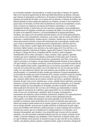 en el mirador espiando a los pescadores, la noche en que dijo a Cipriano, de sopetón,
bajo la luz oleosa de aquella luna de abril, que había descubierto un planeta, sólo para
que Cipriano le preguntara si estaba loco y él insistiera en haber descubierto un planeta,
mientras incrustaba de tal modo, en la cuenca del ojo derecho, el anteojo de Galileo, que
hubiera bastado un ligero golpe para dejárselo en compota, en tanto el otro muchacho,
quiero decir mi hermano, lo observaba con bobalicona mezcla de incredulidad y recelo,
como si temiera ser objeto de una especie de bromazo astronómico, y la ventana
enrejada del mirador se abría hacia un cielo nocturno y despejado, cuyas parpadeantes
incandescencias les llegaban cernidas por un harnero de ébano, con uno que otro parche
de nubes en la superficie lustrosa y, en la profundidad de la negrura perforada y
cintilante, una espesa selva de mundos haciendo guiños con esa ironía particularmente
evasiva de las cosas intemporales, milenarias, casi crueles, ante las cuales el hombre se
disminuye y queda perplejo, mundos ajenos y lontanos, mundos que se mofan como si
observaran nuestras miserias a través del microscopio de Leeuwenhoek, mundos ante
cuya visión es anonadante el sentido de nuestra insignificancia, allá Sirio del Can
Mayor, el más irónico, acullá Cápela del Cochero, de pestañeo sarcástico, hacia el
horizonte Alpha Centauri, muy próximo a las cuatro aspas de la Cruz del Sur, y en
intranquilo enjambre Achernar de Erídano, Agena del Centauro, Vega de la Lira, Arturo
de Boyero, Cánopo del Navío, Fomalhaut del Pez Austral y toda la cegadora
muchedumbre de los orbes calcinados y viejos, nuestras viejas, ignotas y queridas
estrellas que acaso compelían a Cipriano a arrebatarle el telescopio, pero lo hacían
arrepentirse con un estremecimiento de pavura y preguntarle, más bien, como quien
sigue la corriente a un lunático, de qué manera había pensado bautizar al nuevo planeta,
a lo que Federico, con evidente excitación, como mi hermano con fruición malévola me
lo relató aquella misma noche, respondería que no era broma, que podía verlo a simple
vista allí, en la dirección de su dedo, casi en la órbita del sol, con un color que tiraba a
verde, a lo cual replicaría Cipriano que eran tonterías, que no podía ser más que una
estrella grande, y el muchacho de pelo castaño que mantenía el anteojo parapetado en
un travesaño de madera por entre los barrotes de la ventana, insistiría en que las estrellas
titilan y éste, en cambio, brillaba con luz quieta, sólo para que el otro se obstinara en
que, entonces, debía tratarse de un cometa, mientras una fresca y pestilente vaharada de
miasmas de mar venía con la ventolina que, a ratos, cobraba fuerza suficiente como para
amenazar a la bujía colocada sobre una especie de mesita de cartografía, en el cómodo
mirador techado, de cuya adosadura se levantaba, clavada a la pared, cierta lámina
entresacada de la Harmonía Microcósmica de Cellarius que representaba al sistema
solar según la concepción de Copérnico, pues aquel altillo era, en realidad, algo así
como la cueva de un astrónomo o geógrafo, lleno de mapas, cosmogramas e
instrumentos de medición, esferas armilares, barómetros, brújulas y las representaciones
más en boga de los hemisferios terrestres, todo un marco apropiado para las
extravagantes actividades del muchacho que ahora apartaba el ojo del reflector y
cavilaba un momento, antes de decidirse por la razón o la fantasía, para opinar por
último que tampoco podía tratarse de un cometa, porque los cometas tienen cola y éste
era un cuerpo redondo, aserción que no podía satisfacer al adolescente de pelo negro,
cuyos ojos brillaban entre burlona y maliciosamente, en tanto el pliegue de la comisura
iniciaba una sonrisa, que no se decidía por la condescendencia o el sarcasmo, en el
momento de preguntar, qué remedio, si no era posible que tuviesen cola los cuerpos
redondos, a lo cual secamente respondió Federico que éste no la tenía, un hecho así de
simple, y Cipriano indagaría muy antipático si iba a bautizarlo el planeta Goltar, pero
no, que lo llamara como quisiera, la cuestión era que eso que veía allí no era cometa ni
estrella, sino planeta, planeta, planeta, el planeta Goltar, según la insistente chirigota de
 