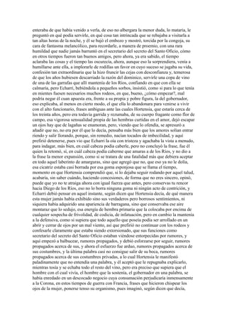 enteraba de que había venido a verla, de eso no albergara la menor duda, lo mataría, le
preguntó en qué podía servirle, en qué cosa tan intrincada que se rebajaba a visitarla a
tan altas horas de la noche, y él se bajó el embozo y mostró, torcida por la congoja, su
cara de fantasma melancólico, para recordarle, a manera de proemio, con una rara
humildad que nadie jamás barruntó en el secretario del secreto del Santo Oficio, cómo
en otros tiempos fueron tan buenos amigos, pero ahora, ya era sabido, el tiempo
aclaraba las cosas y el tiempo las oscurecía, ahora, aunque eso la sorprendiera, venía a
humillarse ante ella, a implorarle de rodillas un favor en cuyo suceso se jugaba su vida,
confesión tan extraordinaria que la hizo fruncir las cejas con desconfianza y, temerosa
de que los años hubiesen descarriado la razón del dominico, servirle una copa de vino
de una de las garrafas que allí mantenía de los Ríos, confiando en que con ella se
calmaría, pero Echarri, bebiéndola a pequeños sorbos, insistió, como si para lo que tenía
en mientes fuesen necesarios muchos rodeos, en que, bueno, ¿cómo empezar?, mal
podría negar él cuan apuesta era, frente a su propia y pobre figura, la del gobernador,
eso explicaba, al menos en cierto modo, el que ella lo abandonara para venirse a vivir
con el alto funcionario, frases ambiguas ante las cuales Hortensia, que estaría cerca de
los treinta años, pero era todavía garrida y rezumaba, de su cuerpo fragante como flor de
campo, esa vigorosa sensualidad propia de las hembras curtidas en el amor, dejó escapar
un ojos hay que de lagañas se enamoran, pero, viendo que lo ofendía, se apresuró a
añadir que no, no era por él que lo decía, pensaba más bien que los amores solían entrar
riendo y salir llorando, porque, sin remedio, nacían tocados de imbecilidad, y aquí
prefirió detenerse, pues vio que Echarri la oía con tristeza y agachaba la vista a menudo,
para indagar, más bien, en cuál cabeza podía caberle, pero no concluyó la frase, fue él
quien la retomó, sí, en cuál cabeza podía caberme que amaras a de los Ríos, y no dio a
la frase la menor expansión, como si se tratara de una fatalidad más que debiera aceptar
en todo aquel laberinto de amarguras, sino que agregó que no, que eso ya no le dolía,
esa cicatriz estaba casi borrada por esa goma esponjosa que se llama el tiempo,
momento en que Hortensia comprendió que, si lo dejaba seguir rodando por aquel talud,
acabaría, sin saber cuándo, haciendo concesiones, de forma que no eres sincero, opinó,
puede que yo no te atraiga ahora con igual fuerza que antes, pero conservas tu rencor
hacia Diego de los Ríos, eso no lo borra ninguna goma ni ningún acto de contrición, y
Echarri debió pensar en aquel instante, según dicen que Hortensia decía, de qué manera
esta mujer jamás había exhibido sino sus verdaderos pero borrosos sentimientos, ni
siquiera había adquirido una apariencia de barragana, sino que conservaba ese aire
montaraz que lo sedujo, esa energía de hembra primaria que la colocaba por encima de
cualquier sospecha de frivolidad, de codicia, de infatuación, pero en cambio la mantenía
a la defensiva, como si supiera que todo aquello que poseía podía ser arrollado en un
abrir y cerrar de ojos por un mal viento, así que prefirió no continuar con los rodeos y
confesarle claramente que estaba siendo extorsionado, que sus funciones como
secretario del secreto del Santo Oficio estaban viéndose entorpecidas por rumores, y
aquí empezó a balbucear, rumores propagados, y debió esforzarse por seguir, rumores
propagados acerca de sus, y ahora el esfuerzo fue arduo, rumores propagados acerca de
sus costumbres, y la última palabra casi no consigue salir de su boca, rumores
propagados acerca de sus costumbres privadas, a lo cual Hortensia le manifestó
paladinamente que no entendía una palabra, y él aceptó que le repugnaba explicarlo,
mientras tosía y se echaba todo el resto del vino, pero era preciso que supiera que el
hombre con el cual vivía, el hombre que la sostenía, el gobernador en una palabra, se
había enredado en un descocado negocio cuya consumación perjudicaría inmensamente
a la Corona, en estos tiempos de guerra con Francia, frases que hicieron chispear los
ojos de la mujer, ponerse tenso su organismo, pues imaginó, según dicen que decía,
 