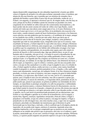 alguna despreciable zangamanga de esta sabandija inquisitorial, al punto que debió
vencer el impulso de arrojarlo a la calle para reclamar, punzando como si mordiera, que
alejara de ella esas historias, que si pensaba que con mentiras de comadres iba a
apartarla del hombre a quien debía el poco lujo de que disfrutaba, estaba de ver, y
Echarri, con angustia, se apresuró a encarecer que no, de ningún modo, esto iba muy en
serio, porque de los Ríos se hallaba a punto de consumar un peculado con cierto
cargamento de oro habido no sabía cómo por dos comerciantes inescrupulosos, y de
hacer perder más de ciento sesenta mil reales de vellón a las Cajas Reales, ciento
sesenta mil reales que eran ahora como sangre para el rey, te lo juro, Hortensia, te lo
juro por el amor que te tuve y te lo juro por Dios, tú no prohijarás esta exacción a las
arcas reales, cuando estamos a punto de hacer bochornosas concesiones a los franceses,
cuyos ejércitos son más poderosos que los nuestros, y el semblante de la mujer, aunque
no era española sino criolla, y mestiza por más señas, dicen que decía que se
ensombreció ante la idea de la traición, pero indagó, escéptica, cómo probaría el
inquisidor que todo no eran patrañas suyas, imaginaba acaso que no lo conocía, viejo
escarbador de basuras, y Echarri depositó la copa sobre una mesa y dirigió a Hortensia
una mirada deprecativa y dolorosa, para asegurar que, a su debido tiempo, demostraría
en público que los cargamentos de oro habían sido embarcados sin pagar a las Cajas
Reales los quintos correspondientes, de eso podía estar segura, pero sólo estaría en
posición de hacerlo si ella le prometía algo, algo que debería hacer, no por él, que
bastante odio le inspiraba, sino por el rey, y la mujer lo acució a desembuchar de una
vez y no andarse con perífrasis, le parecía que estaba quebrando el huevo antes de
aparejar el pan, si se figuraba que iba a tragarse sus historias así como así, y Echarri
advirtió aún que, en realidad, no era algo que debiera hacer, sino abstenerse de hacer, y
ella lo urgió, ya imperativa, a que lo soltara y veríamos, pero de una cosa podía estar
cierto y era que no iba a perjudicar a su señor, al que le pagaba la casa y le colmaba la
olla, y Echarri agachó la cabeza, estaba nervioso y se sentía, como nunca, humillado
cuando le preguntó si, entonces, prefería perjudicar al rey, a España, y ella, nadie sabrá
nunca cuan injustamente, razonó que, de cualquier forma, él no iba a denunciar ningún
peculado, si existía, por amor al monarca, sino para vengarse de quien le había birlado
la concubina, y te equivocas, dijo Echarri, con voz rota, seré lo vil y arrastrado que
quieras, pero a España la amo con mis entretelas, mas ella se apresuró a opinar que,
según sus cálculos, él carecía de entretelas, y el inquisidor ahora, poniéndose de pie, le
pidió jurarle que, pasara lo que pasara, no gritaría en público sus intimidades de otros
tiempos, no mancillaría su prestigio arrojando a la calle las porquerías o sublimidades
sexuales que hicieron juntos, y entonces Hortensia García rió obscenamente, con risa
que Echarri jamás le conoció en el pasado, y después de servirse ella misma una copa de
vino, lo interrogó en minucia y con agrio sarcasmo sobre lo que deseaba ocultar, si esto,
si aquello, con lo cual inició un pormenorizado prontuario de sus aberraciones, que
Echarri se veía obligado a aprobar en el colmo de la humillación y de la congoja, y
óyeme bien, figurón, concluyó, irguiéndose enrojecida y llena de cólera, si llegas a
perjudicar a mi hombre, al que me colma la petaca y me paga los trapitos, si llegas a
perjudicarlo no sólo divulgaré ésas, sino otras muchas cosas, y aquí vino un segundo
prontuario, pincelado con falsedades tan monstruosas que el dominico le gritó
horrorizado que no fuera baja y malvada, y ella le confirmó que lo divulgaría, pinche de
inquisidor, de eso podía estar seguro, entonces el canonista, siguiendo acaso una
repentina inspiración o tal vez porque comprendió que su ausencia en este momento
trabajaría en un sentido más positivo que su presencia, alzó otra vez el embozo y ganó
la puerta, anunciando que, en ese caso, correría el riesgo, aún tienes entrañas, Hortensia
García, y si quieres puedo asignarte una pensión superior a la que te da el gobernador,
 