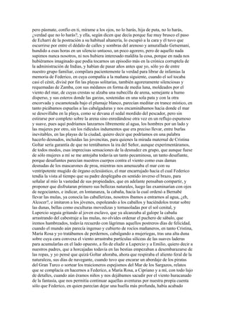 pero pásmate, confío en ti, mírame a los ojos, no lo harás, hija de puta, no lo harás,
¿verdad que no lo harás?, y ella, según dicen que decía porque fue muy brusco el paso
de Echarri de la postración a su habitual altanería, lo escupió a la cara y él tuvo que
escurrirse por entre el dédalo de calles y sombras del arenoso y amurallado Getsemaní,
hundido a esas horas en un silencio untuoso, un poco agorero, pero de aquello nada
supimos nunca nosotros, ni nos hubiera interesado maldita la cosa, porque en nada nos
hubiéramos imaginado que podía tocarnos un episodio más en la crónica corruptela de
la administración de Indias, y habían de pasar años antes que yo, sólo yo de entre
nuestro grupo familiar, compilara pacientemente la verdad para librar de infamias la
memoria de Federico, en cuya compañía a la mañana siguiente, cuando el sol tocaba
casi el cénit, divisé por fin las playas solitarias, también agoreramente silenciosas y
requemadas de Zamba, con sus médanos en forma de media luna, moldeados por el
viento del mar, de cuyas crestas se alzaba una nubecilla de arena, semejante a humo
disperso, y sus esteros donde las garzas, sostenidas en una sola pata y con la otra
encorvada y escamoteada bajo el plumaje blanco, parecían meditar en trance místico, en
tanto picábamos espuelas a las cabalgaduras y nos encaminábamos hacia donde el mar
se desovillaba en la playa, como se devana el sedal mordido del pescador, pero sin
estirarse por completo sobre la arena sino enredándose otra vez en un reflujo espumoso
y suave, pues aquí podríamos lanzarnos libremente al agua, los hombres por un lado y
las mujeres por otro, sin los ridículos indumentos que era preciso llevar, entre burlas
inevitables, en las playas de la ciudad, quiero decir que podríamos en una palabra
hacerlo desnudos, incluidas las jovencitas, para quienes la mirada maternal de Cristina
Goltar sería garantía de que no tentábamos la ira del Señor, aunque experimentáramos,
de todos modos, esas imprecisas sensaciones de la desnudez en grupo, que aunque fuese
de sólo mujeres a mí se me antojaba todavía un tanto pecaminosa, un tanto desafiante,
porque desafiantes parecían nuestros cuerpos contra el viento como esas damas
desnudas de los mascarones de proa, mientras nos amenazaba el mar con su
ventripotente mugido de órgano eclesiástico, el mar encarrujado hacia el cual Federico
tendía la vista al tiempo que su padre desplegaba en sentido inverso el brazo, para
señalar al mío la vastedad de sus propiedades, que en adelante pensaban compartir, y
proponer que disfrutaran primero sus bellezas naturales, luego las examinarían con ojos
de negociantes, e indicar, en lontananza, la cabaña, hacia la cual ordenó a Bernabé
llevar las mulas, ya conocía las caballerizas, nosotros íbamos a entrarnos al agua, ¿eh,
Alcocer?, e imitaron a los jóvenes, espoleando a los caballos y haciéndolos trotar sobre
las dunas, bellas como esculturas movedizas y tornasoladas por el sol cenital, y
Lupercio seguía gritando al joven esclavo, que ya alcanzaba al galope la cabaña
arrastrando del cabestraje a las mulas, no olvides ordenar el puchero de sábalo, que
iremos hambreados, todavía recuerdo con lágrimas aquellos postreros días de felicidad,
cuando el mundo aún parecía ingenuo y cubierto de rocíos mañaneros, en tanto Cristina,
María Rosa y yo tratábamos de perdernos, cabalgando a mujeriegas, tras una alta duna
sobre cuya cara convexa el viento arrastraba partículas silíceas de las suaves laderas
para acumularlas en el lado opuesto, a fin de eludir a Lupercio y a Emilio, quiero decir a
nuestros padres, que a horcajadas todavía en las bestias empezaban a desembarazarse de
las ropas, y yo pensé que quizá Goltar añoraba, ahora que respiraba el aliento feral de la
naturaleza, sus días de navegante, cuando tuvo que encarar un abordaje de los piratas
del Gran Turco o sortear los traicioneros espejismos del Mar de los Sargazos, relatos
que se complacía en hacernos a Federico, a María Rosa, a Cipriano y a mí, con todo lujo
de detalles, cuando aún éramos niños y nos dejábamos sacudir por el viento huracanado
de la fantasía, que nos permitía continuar aquellas aventuras por nuestra propia cuenta
sólo que Federico, en quien parecían dejar una huella más profunda, había acabado
 