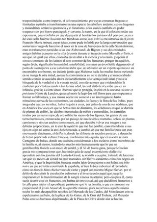 trasponiéndolas a otro imperio, el del conocimiento, por cuyas comarcas fragosas e
ilimitadas aspiraba a transformarse en una especie de caballero andante, cuyos dragones
y malandrines serían la ignorancia y el fanatismo, a los cuales confiaba en poder
traspasar con ese hierro puntiagudo y cortante, la razón, en la que él colocaba todas sus
esperanzas, pues confiaba en que despejaría al hombre los caminos del porvenir, acerca
del cual solía hacerse ilusiones tan frondosas como sólo volví a encontrarlas en el joven
Francois-Marie Arouet, cuyas ideas, como pude inferirlo por la larga conversación que
sostuvimos luego de hacerme el amor en la casa de huéspedes de la calle Saint-Antoine,
eran extrañamente parecidas a las que Aldrovandi, de Bignon y sus dos enlutados
amigos habían expuesto en la silla de posta durante el trayecto entre Marsella y París, o
sea que, al igual que ellos, colocaba en un altar a la ciencia y a la razón, y oponía el
sensus communis de los latinos al sens commun de los franceses, porque en aquéllos,
según decía, significaba humanidad, sensibilidad, mientras en éstos había degenerado al
punto de asemejarlos a ese caballero árabe que, no obstante ser un experto químico o un
encomiable astrónomo, no dudaría jamás que Mahoma hacía las medias lunas metiendo
en su manga la otra mitad, porque la conveniencia así se lo dictaba y el menoscabado
sentido común se asociaba ahora ineluctablemente a la ventaja individual y no a la
búsqueda de la verdad ni a la ventaja social, consideraciones que evidenciaban la
erudición por él almacenada a tan lozana edad, la cual atribuía al cariño que en su
infancia, gracias a cierto abate libertino que lo protegía, inspiró en la anciana cocotte et
précieuse Ninon de Lenclos, quien al morir le legó dos mil libros para que empezara a
formar su biblioteca, y esa misma noche me sometió a un interrogatorio harto
minucioso acerca de las costumbres, las ciudades, la fauna y la flora de las Indias, pues
aseguraba que, en su niñez, había llegado a creer, por culpa de una de sus nodrizas, que
en América los vasos en que se bebía eran de diamante, los colchones en que se dormía
de plumas de colibrí, las alcobas incrustadas de rubíes y esmeraldas, los carruajes
tirados por carneros rojos, de oro sólido las mesas de los figones, las gentes de una
tierna hermosura, enmarcadas por un paisaje de inaccesibles montañas, selvas de plantas
carnívoras y ríos tan anchos como mares, así que deseaba volver esa imagen a sus
debidas proporciones, en lo cual le ayudé lo que me fue posible, convirtiéndome a sus
ojos en algo así como la anti-Scheherezada, a cambio de que me familiarizara con este
otro mundo alucinante, el de París, donde las diferencias sociales parecían, a despecho
de la tan ponderada cultura francesa, muchísimo más agudas que en nuestra remota
Cartagena de Indias, donde uno acababa considerando a los esclavos como miembros de
la familia o, al menos, tratándolos mucho más humanamente que lo que un
gentilhombre francés a un mozo de cordel, y él rió de buena gana, porque le hacían
gracia mis comparaciones que, haciendo gala de aquel escepticismo dialéctico
aprendido con los jesuitas del Louis-le-Grand, se resistía a aceptar, tratando de hacerme
ver que los mozos de cordel no eran marcados con fierros candentes como los negros en
América, y que la Inquisición francesa estaba lejos de parecerse a esa hidra, esa bête
noire en que se había constituido la española, si bien lo hice ruborizar al recordarle
cómo un francés hizo chicharrones de carne y papel con nuestro Miguel Servet, por el
delito de descubrir la circulación pulmonar y el inverecundo papel que juega la
respiración en la transformación de la sangre venosa en arterial, pero eso para él, como
suele ocurrir con los franceses, era harina de otro costal, así que decidimos lanzarnos a
la calle para iniciar el aprendizaje parisiense que le reclamaba, y que ciertamente me
proporcionó el joven Arouet de insuperable manera, pues recorrimos aquella misma
noche los más desapacibles recodos del Mercado de los Cerdos, del Montfaucon con su
espeluznante patíbulo, de la plaza de los Gatos, de la Cruz del Trohoir, del Mercado
Palus con sus barracas alquitranadas, de la Plaza de Gréve donde aún se hacían
 