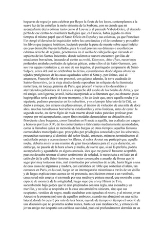 hogueras de regocijo para celebrar por Reyes la fiesta de los locos, contemplamos a la
suave luz de las estrellas la mole siniestra de la Sorbona, con su cúpula que mi
acompañante decía estimar tanto como al Louvre y al panzudo Val-de-Gráce, el dentado
perfil de ese centro de enseñanza teológica que, en Francia, había jugado en otros
tiempos el mismo papel que el Santo Oficio en España y sus colonias, ya que Francisco
I le otorgó el derecho de inquisición sobre las conciencias y el de condenar y proscribir
los libros que juzgase heréticos, haciendo pender la pena de muerte sobre aquel infeliz
en cuyo domicilio fuesen hallados, para lo cual poseían sus dómines o escolásticos
esbirros derecho de registro, penetramos en el ovillo de callejuelas que circunda el
sepulcro de los Santos Inocentes, donde salieron a nuestro encuentro gavillas de
estudiantes borrachos, lanzando al viento su evohé, Dionysos, Attes Hyes, recorrimos
profundos arrabales poblados de iglesias góticas, entre ellos el de Saint-Germain, con
sus tres agujas románicas y, en uno de sus ángulos, el puntiagudo campanario de Saint-
Sulpice, cerca del cual se celebraban las ferias, columbramos desde alguna altura los
tejados pruriginosos de las casas agachadas sobre el Sena y, por último, casi al
amanecer, Francois-Marie me presentó, con galante ademán, la torre cuadrada de
Sainte-Geneviéve, de la vieja abadía donde reposaban las reliquias de la iluminada
nanterresa, mi tocaya, patrona de París, que procuró víveres a los desvalidos y
aterrorizados pobladores de Lutecia a despecho del asedio de las hordas de Atila, y que
mi amigo, con ligereza juvenil, había incorporado a su literatura que, no obstante, poco
hagiográfica sería a partir de este momento, y he de decir que, entre aquella noche y la
siguiente, pudimos presenciar en los suburbios, y en el propio laberinto de la Cité, un
duelo a estoque, dos atracos en pleno arroyo, el intento de violación de una niña de doce
años, muchas tumultuosas borracheras estudiantiles y otras lindezas, antes de cenar, la
segunda noche, en cierto figón de mala muerte donde todos parecían profesar gran
respeto por mi acompañante, cuyos finos modales denunciaban su ubicación en la
floreciente clase burguesa, como llamaban en Francia a aquélla, tan exaltada con cargos
y honores por Luis XIV, de los comerciantes o fabricantes medianamente acomodados,
como la llamaban quizá en memoria de los burgos de otros tiempos, aquellas famosas
comunidades municipales que, protegidas por privilegios concedidos por los soberanos,
procuraban sustraerse al dominio del señor feudal, entonces, mientras terminábamos el
endiablado potaje y acometíamos los filetes, el señor Arouet me participó que, aquella
noche, debería asistir a una reunión de gran trascendencia para él, cuya duración, sin
embargo, no pasaría de la hora u hora y media, de suerte que, si así lo prefería, podría
acompañarlo y aguardarlo en alguna antesala, idea que me pareció bastante aceptable,
pues no deseaba retornar al atroz sentimiento de soledad, lo necesitaba a mi lado en el
cubículo de la calle Saint-Antoine, a lo mejor comenzaba a amarlo, de forma que lo
seguí por muy tortuosas rúas, mal alumbradas por antorchas de aceite, hasta llegar a una
de esas casas de argamasa y madera, con cariátides de roble que sostenían el alero, tan
comunes en París, en la cual, luego de un interrogatorio misterioso a través de un visillo
y de largas explicaciones acerca de mi presencia, nos hicieron entrar a un vestíbulo,
cuya pared más amplia vi exornada por una mediocre pintura mural, que mostraba a una
especie de monarca de la antigüedad, luego supe que al rey Hiram de Tiro,
sucumbiendo bajo golpes que le eran propinados con una regla, una escuadra y un
martillo, y no sólo se respiraba en la casa una atmósfera siniestra, sino que sus
ocupantes, vestidos de negro, medio ocultaban con capuchas el rostro, y al mismo joven
Arouet se le proporcionó uno de aquellos embozos, cuando me abandonó en una salita
lateral, donde lo esperé por más de tres horas, oyendo de tiempo en tiempo el vocerío de
una discusión que no prometía acabar nunca, hasta ser casi medianoche, y entonces mi
joven amigo me despertó con cariñosa suavidad, pues caí profundamente dormida en un
 