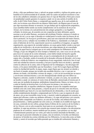 diván, y dijo que podíamos irnos, y advertí un grupo sombrío y sigiloso de gentes que se
hundían en la semioscuridad de la calzada, entre las cuales me pareció reconocer a uno
de los dos caballeros enlutados con quienes hice el viaje de Marsella a París pero creció
mi perplejidad cuando ganamos la esquina y pude ver en una cartela el nombre de la
calle, la del Cloîte-Notre-Dame, y comprendí que aquella casa, de la cual acababa de
salir, era la misma cuya dirección me dejaron Aldrovandi y de Bignon para el caso de
que algo necesitara durante su ausencia, así que deduje que la organización enigmática,
cuya asamblea había tenido esa noche cumplimiento con la asistencia de mi joven
Arouet, era la misma a la cual pertenecían mis amigos geógrafos y sus lúgubres
cofrades, la misma que, de acuerdo con mis sospechas un tanto delirantes, quería
asesinar a un tal señor Ramsay, secretario del arzobispo Fénelon, entonces el miedo se
apoderó de mí y ya no supe si deseaba en verdad pasar la noche entre los brazos de mi
nuevo protector, mi bourgeois gentilhomme, para usar una expresión del teatro francés,
cuyo rostro joven y soñador me recordaba el de Federico y, marchando a su lado por
entre el laberinto de la Cité, experimenté sucesivos escalofríos al imaginar, en aquella
organización, una especie de sociedad satánica, en cuyas garras había venido a caer por
culpa de mi irreflexión y de mi provincialismo, por culpa además de mi exacerbada
lujuria, de aquel lascivo estigma que en mi carne estamparon los filibusteros de la
Tortuga, el que me obligaba en otros tiempos a bañarme seis, siete veces en un solo día,
para lavar mi cuerpo de la costra infamante, como había tratado de hacerlo aquella
noche de tempestad, hacía quince años, en que la contemplación de mi desnudo en el
espejo alto y biselado, unida al recuerdo de la desnudez africana de Bernabé y de la muy
esbelta y criolla de Federico, me compelieron al acto angustiado, tralá-lá-lá, tras el cual
sentí una soledad de ruinosos recuerdos y huí por el pasillo hacia mi alcoba y, apretada
contra la cabecera de la cama, entre el fogonazo de los relámpagos y las descargas del
trueno, oí los pasos intolerables que me buscaban y vi por fin la negra figura perfilada
contra la claridad del pasillo, la negra, negra, negra figura que me arrancó un alarido y
me borró el mundo, porque me invadió una sacudida eléctrica y me vi caer por un
abismo sin fondo, con horribles visiones de sangre, y volví en mí recorrida por un nuevo
y envolvente estremecimiento y con otro desesperanzado alarido que mis labios no
llegaron a articular, cuando el carboniento visitante, ya junto a la cama, me sacudió de
un hombro y pude ver entonces el rostro triste de Bernabé, atemorizado él mismo por el
susto que me acababa de propinar, pidiéndome tranquilizarme, blanca, no tema, soy yo,
a toda mi familia la hicieron huir o se la llevaron los piratas y me siento tan
desamparado allá, en aquellas caballerizas, hágame un poco de compañía usted que
también está sola como alma penante, y muerta de pavor lo estreché entre mis brazos,
agradeciéndole que fuera él y no una manifestación de ultratumba, y me di cuenta que
estaba completamente desnudo y emparamado por la lluvia y que su urgencia de calor,
de amor, era ya tan irresistible como la mía, y acaricié, todavía galopante mi corazón, su
áspera piel africana y todos sus atributos africanos, y lo supe tan próximo a mi corazón,
porque había compartido con Federico, en casa de los Goltar, una infancia llena de
presentimientos, y había quedado tan solo como yo, olvidado en el establo de negros de
mi casa, comiendo de mis sobras, porque hasta el último de los esclavos de los Goltar y
de los Alcocer, con su sola excepción, huyó para no ser asesinado o llevado por los
malditos, lo supe tan próximo a mi corazón que renuncié para siempre a las advertencias
piadosas de mi confesor, muerto también por los piratas, y por primera vez me dejé
voluntariamente penetrar por un varón, por toda esa ternura desolada de Bernabé, y ya
no sentí que la posesión infamaba mi cuerpo, sino al contrario, lo lavaba con bálsamos
de pureza, le borraba las costras inferidas por los filibusteros, lo renovaba como un baño
lustral, y sonreí al recordar que había pensado que se trataba del carboniento Satanás y
 