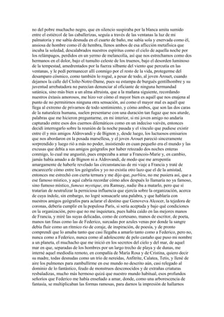 no del pobre muchacho negro, que en silencio suspiraba por la blanca amita sumido
entre el estiércol de las caballerizas, seguía a través de las ventanas la luz de mi
palmatoria y me sabía desnuda en el cuarto de baño, me sabía sola y enervada como él,
ansiosa de hombre como él de hembra, llenos ambos de esa aflicción metafísica que
incuba la soledad, descalabrados nuestros espíritus como el cielo de aquella noche por
los relámpagos, perdidos en un yermo de melancolía, así que nos estrechamos como dos
hermanos en el dolor, bajo el tumulto celeste de los truenos, bajo el desorden luminoso
de la tempestad, amedrentados por la fuerza silbante del viento que percutía en las
ventanas, y le pedí permanecer allí conmigo por el resto de la vida, protegerme del
desamparo cósmico, como también lo rogué, a pesar de todo, al joven Arouet, cuando
dejamos la calle del Cloîte-Notre-Dame, pues su estampa de burgués gentilhombre y su
juventud arrebatadora no parecían denunciar al oficiante de ninguna hermandad
satánica, sino más bien a un alma altruista, que a la mañana siguiente, recordando
nuestros éxtasis amorosos, me hizo ver cómo el mayor bien es aquél que nos enajena al
punto de no permitirnos ninguna otra sensación, así como el mayor mal es aquél que
llega al extremo de privarnos de todo sentimiento, y cómo ambos, que son las dos caras
de la naturaleza humana, suelen presentarse con una duración tan fugaz que nos aturde,
palabras que me hicieron preguntarme, en mi interior, si mi joven amigo no andaría
capturado entre esos dos cuernos dilemáticos como en un indeciso vaivén, entonces
decidí interrogarlo sobre la reunión de la noche pasada y el vínculo que pudiese existir
entre él y mis amigos Aldrovandi y de Bignon y, desde luego, los luctuosos emisarios
que nos abordaron en la posada marsellesa, y el joven Arouet pareció sinceramente
sorprendido y luego rió a más no poder, insistiendo en cuan pequeño era el mundo y las
excusas que debía a sus amigos geógrafos por haber retozado dos noches enteras
conmigo, lo cual me angustió, pues empezaba a amar a Francois-Marie y, en cambio,
jamás había amado a de Bignon ni a Aldrovandi, de modo que me arrepentía
amargamente de haberle revelado las circunstancias de mi viaje a Francia y traté de
encarecerle cómo entre los geógrafos y yo no existía otro lazo que el de la amistad,
entonces me estrechó con cierta ternura y me dijo que, parbleu, no me pusiera así, que a
ese famoso místico, y aquí cabría recordar cómo años después lo llamaría no ya famoso,
sino fumoso místico, fumeux mystique, era Ramsay, nadie iba a matarlo, pero que sí
tratarían de neutralizar la perniciosa influencia que ejercía sobre la organización, acerca
de cuya índole, sin embargo, no logré sonsacarle una palabra, y que hablaría con
nuestros amigos geógrafos para aclarar el destino que Genoveva Alcocer, la tejedora de
coronas, debería cumplir en la populosa París, si sería aceptada y bajo qué condiciones
en la organización, pero que no me inquietara, pues había caído en las mejores manos
de Francia, y miré las suyas delicadas, como de cortesano, manos de escritor, de poeta,
manos tan finas como las de Federico, surcadas por azules venas por donde la sangre
debía fluir como un rítmico río de coraje, de inspiración, de poesía, y de pronto
comprendí que lo amaba tanto que casi llegaba a amarlo tanto como a Federico, pero no,
nunca como a Federico, nunca como al adolescente de pelo castaño que puso mi nombre
a un planeta, el muchacho que me inició en los secretos del cielo y del mar, de aquel
mar en que, separadas de los hombres por un largo trecho de playa y de dunas, me
interné aquel mediodía remoto, en compañía de María Rosa y de Cristina, quiero decir
su madre, todas desnudas como un trío de nereidas, Anfitrite, Calatea, Tetis, y llené de
aire los pulmones para zambullirme en ese mundo no descrito aún, casi relegado al
dominio de lo fantástico, feudo de monstruos desconocidos y de extrañas criaturas
resbaladizas, mucho más hermoso quizá que nuestro mundo habitual, esos profundos
señoríos que Federico me había enseñado a amar, donde, como una arborescencia de
fantasía, se multiplicaban las formas ramosas, para darnos la impresión de hallarnos
 