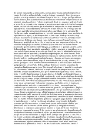 del animal eran grandes y amenazantes, sus feas patas traseras daban la impresión de
paletas de rehilete, andaba de lado, yendo y viniendo en cualquier dirección, como si
quisiera avanzar y retroceder no sólo en el espacio sino en el tiempo, prefiguración de
nuestra fantasía, bien extraño animal de abdomen tan reducido en comparación con las
antenas y las patas, entonces Federico se preguntó dónde los cangrejos tendrían el sexo
y, según decía, no pudo evitar observar el suyo propio, encogido y virginal, así que para
apartar las ideas encalabrinantes que acudieron a su imaginación, se arrojó otra vez al
agua desde las rocas ásperamente labradas por el mar, cribadas por el trabajo lento de
las olas y recorridas en sus intersticios por jaibas escurridizas, por la jaiba azul del
Caribe, para nadar hasta cierta distancia y permitir a su cuerpo flotar como una balsa, la
espalda sobre el agua, y el pecho apuntando al cielo claro, donde pocas nubes, muy
blancas, modificaban al capricho del viento sus contornos vedijosos, imitando siluetas
de monstruos de fábula o perfiles de viejos barbudos como profetas del Antiguo
Testamento, y dejó aletear hacia ellas la imaginación para preguntarse si algún día, en
máquinas de su propia invención, el hombre podría volar más allá de esas formas
escarchadas que no eran sino vapor de agua, y acordarse de lo que oyó aseverar acerca
de Leonardo da Vinci, que diseñó un artefacto volador, semejante al murciélago, en el
cual realizó algunos vuelos, y recordar que Borelli, tal como lo relataban los viajeros a
bordo de los navíos mercantes, y a él Borelli le preocupaba por haber sido uno de los
primeros en señalar la trayectoria parabólica seguida por ciertos cometas, Borelli había
descrito las leyes mecánicas del vuelo de las aves, y Besnier, un francés, un enemigo,
decían que había construido un juego de alas accionadas con brazos y piernas, y él
soñaba que alguna vez el hombre volaría como Dédalo, el mítico discípulo de Hermes
que por primera vez usó velas de lona en lugar de remos y animó a las estatuas de
piedra insuflándoles mercurio como Dios alma a los hombres, el legendario constructor
del laberinto de Creta que, cautivo de su propio invento, escapó gracias a unas alas
adheridas con cera a sus hombros, alas que le permitieron llegar sano y salvo a Sicilia,
como el hombre llegaría adonde lo deseara después de hender las alturas profundas, y
entonces, con esa idea de profundidad, volvió en sí y pensó que sentía el mar demasiado
profundo bajo su cuerpo, porque, volando en inmediaciones del sol de las fantasías y de
las maravillas, prendido a sus sueños como Dédalo a sus alas, sintió las suyas derretirse
como las de Ícaro para caer en la cuenta otra vez de que flotaba sobre el traicionero
precipicio marino, sostenido en mero equilibrio mecánico y zarandeado por las
corrientes, que evidentemente lo habían arrastrado, pues allá, en la perspectiva, la playa
no era ahora tan desértica como cuando la abandonó, sino que alcanzaba a divisar un
bosque de nerviosas palmeras, más allá de las cuales descollaba un médano inmenso, y
en esa dirección nadó, tratando de no calcular la distancia que lo separaba de tierra sino
de fijar la vista, sin pensar, en el palmar y en la sinuosa formación de arena, hasta sentir
bajo sus plantas primero el sedimento glutinoso y desigual, luego el arenal caldeado por
el mediodía, sobre el cual se vio obligado a tenderse, con el corazón desbocado,
pensando que Cipriano andaría ya en su busca, que no tenía con qué cubrirse, que
pronto sería hora de reunirse con los demás, que ahora el aire parecía inmóvil,
dificultando la respiración y recalentando aún más la playa, por la cual finalmente
avanzó, en procura de la sombra de los cocoteros que alivió sus pies abrasados, pero lo
hostigó inmediatamente con nubes de jejenes que asediaron sin clemencia sus tobillos,
así que por eso no sintió quizás el crujido de los yerbajos sino que alzó la vista sólo al
oír el corto y aspirado grito, pues frente a él había un espectáculo muy bello, es decir,
me hallaba yo enteramente desnuda y con los brazos cargados de cocos, y creo que por
un momento no logró reconocerme, absorto como quedó en mi pelvis sombreada,
mientras a mí la pirámide de cocos se me iba al suelo como una catarata fibrosa y
 