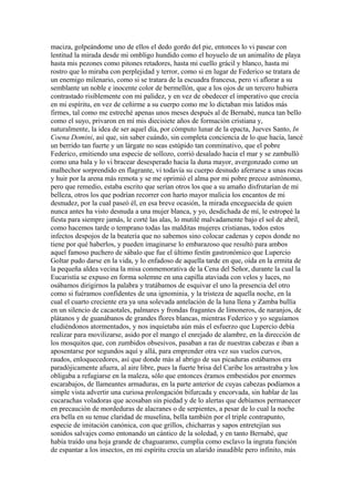 maciza, golpeándome uno de ellos el dedo gordo del pie, entonces lo vi pasear con
lentitud la mirada desde mi ombligo hundido como el hoyuelo de un animalito de playa
hasta mis pezones como pitones retadores, hasta mi cuello grácil y blanco, hasta mi
rostro que lo miraba con perplejidad y terror, como si en lugar de Federico se tratara de
un enemigo milenario, como si se tratara de la escuadra francesa, pero vi aflorar a su
semblante un noble e inocente color de bermellón, que a los ojos de un tercero hubiera
contrastado risiblemente con mi palidez, y en vez de obedecer el imperativo que crecía
en mi espíritu, en vez de ceñirme a su cuerpo como me lo dictaban mis latidos más
firmes, tal como me estreché apenas unos meses después al de Bernabé, nunca tan bello
como el suyo, privaron en mí mis diecisiete años de formación cristiana y,
naturalmente, la idea de ser aquel día, por cómputo lunar de la epacta, Jueves Santo, In
Coena Domini, así que, sin saber cuándo, sin completa conciencia de lo que hacía, lancé
un berrido tan fuerte y un lárgate no seas estúpido tan conminativo, que el pobre
Federico, emitiendo una especie de sollozo, corrió desalado hacia el mar y se zambulló
como una bala y lo vi bracear desesperado hacia la duna mayor, avergonzado como un
malhechor sorprendido en flagrante, vi todavía su cuerpo desnudo aferrarse a unas rocas
y huir por la arena más remota y se me oprimió el alma por mi pobre precoz astrónomo,
pero que remedio, estaba escrito que serían otros los que a su amaño disfrutarían de mi
belleza, otros los que podrían recorrer con harto mayor malicia los encantos de mi
desnudez, por la cual paseó él, en esa breve ocasión, la mirada enceguecida de quien
nunca antes ha visto desnuda a una mujer blanca, y yo, desdichada de mí, le estropeé la
fiesta para siempre jamás, le corté las alas, lo mutilé malvadamente bajo el sol de abril,
como hacemos tarde o temprano todas las malditas mujeres cristianas, todos estos
infectos despojos de la beatería que no sabemos sino colocar cadenas y cepos donde no
tiene por qué haberlos, y pueden imaginarse lo embarazoso que resultó para ambos
aquel famoso puchero de sábalo que fue el último festín gastronómico que Lupercio
Goltar pudo darse en la vida, y lo enfadoso de aquella tarde en que, oída en la ermita de
la pequeña aldea vecina la misa conmemorativa de la Cena del Señor, durante la cual la
Eucaristía se expuso en forma solemne en una capilla ataviada con velos y luces, no
osábamos dirigirnos la palabra y tratábamos de esquivar el uno la presencia del otro
como si fuéramos confidentes de una ignominia, y la tristeza de aquella noche, en la
cual el cuarto creciente era ya una solevada antelación de la luna llena y Zamba bullía
en un silencio de cacaotales, palmares y frondas fragantes de limoneros, de naranjos, de
plátanos y de guanábanos de grandes flores blancas, mientras Federico y yo seguíamos
eludiéndonos atormentados, y nos inquietaba aún más el esfuerzo que Lupercio debía
realizar para movilizarse, asido por el mango el enrejado de alambre, en la dirección de
los mosquitos que, con zumbidos obsesivos, pasaban a ras de nuestras cabezas e iban a
aposentarse por segundos aquí y allá, para emprender otra vez sus vuelos curvos,
raudos, enloquecedores, así que donde más al abrigo de sus picaduras estábamos era
paradójicamente afuera, al aire libre, pues la fuerte brisa del Caribe los arrastraba y los
obligaba a refugiarse en la maleza, sólo que entonces éramos embestidos por enormes
escarabajos, de llameantes armaduras, en la parte anterior de cuyas cabezas podíamos a
simple vista advertir una curiosa prolongación bifurcada y encorvada, sin hablar de las
cucarachas voladoras que acosaban sin piedad y de lo alertas que debíamos permanecer
en precaución de mordeduras de alacranes o de serpientes, a pesar de lo cual la noche
era bella en su tenue claridad de muselina, bella también por el triple contrapunto,
especie de imitación canónica, con que grillos, chicharras y sapos entretejían sus
sonidos salvajes como entonando un cántico de la soledad, y en tanto Bernabé, que
había traído una hoja grande de chaguaramo, cumplía como esclavo la ingrata función
de espantar a los insectos, en mi espíritu crecía un alarido inaudible pero infinito, más
 