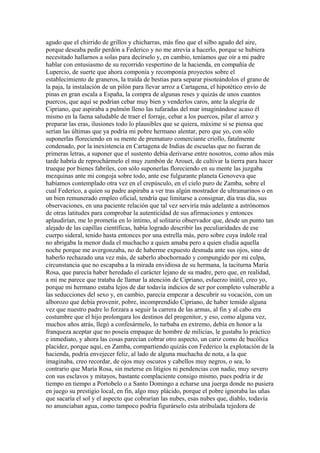 agudo que el chirrido de grillos y chicharras, más fino que el silbo agudo del aire,
porque deseaba pedir perdón a Federico y no me atrevía a hacerlo, porque se hubiera
necesitado hallarnos a solas para decírselo y, en cambio, teníamos que oír a mi padre
hablar con entusiasmo de su recorrido vespertino de la hacienda, en compañía de
Lupercio, de suerte que ahora componía y recomponía proyectos sobre el
establecimiento de graneros, la traída de bestias para separar pisoteándolos el grano de
la paja, la instalación de un pilón para llevar arroz a Cartagena, el hipotético envío de
pinas en gran escala a España, la compra de algunas reses y quizás de unos cuantos
puercos, que aquí se podrían cebar muy bien y venderlos caros, ante la alegría de
Cipriano, que aspiraba a pulmón lleno las tufaradas del mar imaginándose acaso él
mismo en la faena saludable de traer el forraje, cebar a los puercos, pilar el arroz y
preparar las eras, ilusiones todo lo plausibles que se quiera, máxime si se piensa que
serían las últimas que ya podría mi pobre hermano alentar, pero que yo, con sólo
suponerlas floreciendo en su mente de prematuro comerciante criollo, fatalmente
condenado, por la inexistencia en Cartagena de Indias de escuelas que no fueran de
primeras letras, a suponer que el sustento debía derivarse entre nosotros, como años más
tarde habría de reprochármelo el muy zumbón de Arouet, de cultivar la tierra para hacer
trueque por bienes fabriles, con sólo suponerlas floreciendo en su mente las juzgaba
mezquinas ante mi congoja sobre todo, ante ese fulgurante planeta Genoveva que
habíamos contemplado otra vez en el crepúsculo, en el cielo puro de Zamba, sobre el
cual Federico, a quien su padre aspiraba a ver tras algún mostrador de ultramarinos o en
un bien remunerado empleo oficial, tendría que limitarse a consignar, día tras día, sus
observaciones, en una paciente relación que tal vez serviría más adelante a astrónomos
de otras latitudes para comprobar la autenticidad de sus afirmaciones y entonces
aplaudirían, me lo prometía en lo íntimo, al solitario observador que, desde un punto tan
alejado de las capillas científicas, había logrado describir las peculiaridades de ese
cuerpo sideral, tenido hasta entonces por una estrella más, pero sobre cuya índole real
no abrigaba la menor duda el muchacho a quien amaba pero a quien eludía aquella
noche porque me avergonzaba, no de haberme expuesto desnuda ante sus ojos, sino de
haberlo rechazado una vez más, de saberlo abochornado y compungido por mi culpa,
circunstancia que no escapaba a la mirada envidiosa de su hermana, la taciturna María
Rosa, que parecía haber heredado el carácter lejano de su madre, pero que, en realidad,
a mí me parece que trataba de llamar la atención de Cipriano, esfuerzo inútil, creo yo,
porque mi hermano estaba lejos de dar todavía indicios de ser por completo vulnerable a
las seducciones del sexo y, en cambio, parecía empezar a descubrir su vocación, con un
alborozo que debía provenir, pobre, incomprendido Cipriano, de haber temido alguna
vez que nuestro padre lo forzara a seguir la carrera de las armas, al fin y al cabo era
costumbre que el hijo prolongara los destinos del progenitor, y eso, como alguna vez,
muchos años atrás, llegó a confesármelo, lo turbaba en extremo, debía en honor a la
franqueza aceptar que no poseía empaque de hombre de milicias, le gustaba lo práctico
e inmediato, y ahora las cosas parecían cobrar otro aspecto, un cariz como de bucólica
placidez, porque aquí, en Zamba, compartiendo quizás con Federico la explotación de la
hacienda, podría envejecer feliz, al lado de alguna muchacha de nota, a la que
imaginaba, creo recordar, de ojos muy oscuros y cabellos muy negros, o sea, lo
contrario que María Rosa, sin meterse en litigios ni pendencias con nadie, muy severo
con sus esclavos y mitayos, bastante complaciente consigo mismo, pues podría ir de
tiempo en tiempo a Portobelo o a Santo Domingo a echarse una juerga donde no pusiera
en juego su prestigio local, en fin, algo muy plácido, porque el pobre ignoraba las uñas
que sacaría el sol y el aspecto que cobrarían las nubes, esas nubes que, diablo, todavía
no anunciaban agua, como tampoco podría figurárselo esta atribulada tejedora de
 