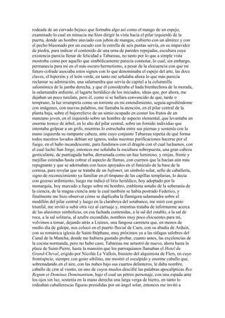 rodeada de un curvado bejuco que formaba algo así como el mango de un espejo,
examinado lo cual en minucia me hizo dirigir la vista hacia el pilar izquierdo de la
puerta, donde un hombre ataviado con jubón de mangas, cubierto con un almirez y con
el pecho blasonado por un escudo con la estrella de seis puntas servía, en su impavidez
de piedra, para indicar el contenido de una urna de paredes repujadas, escultura cuya
existencia parecía llenar de felicidad a Tabareau, no tanto por lo que a simple vista
mostraba como por aquello que simbólicamente parecía connotar, lo cual, sin embargo,
permanecía para mí en el más oscuro hermetismo, a pesar de la elocuencia con que mi
futuro cofrade asociaba estos signos con lo que denominaba el espejo del arte, las doce
claves, el hiperión y el león verde, en tanto me señalaba ahora lo que más parecía
reclamar su admiración, una salamandra que servía de capitel a la columnilla
salomónica de la jamba derecha, y que él consideraba el hada bienhechora de la morada,
la salamandra ardiente, el lagarto heráldico de los iniciados, ideas que, por ahora, me
dejaban un poco turulata, pero él, como si se hallara convencido de que, tarde o
temprano, la luz irrumpiría como un torrente en mi entendimiento, seguía agrediéndome
con imágenes, con nuevas palabras, me llamaba la atención, en el pilar central de la
planta baja, sobre el bajorrelieve de un simio ocupado en comer los frutos de un
manzano joven, en el izquierdo sobre un hombre de aspecto elemental, que levantaba un
enorme tronco de árbol, en lo alto del pilar central, sobre un fornido individuo que
intentaba golpear a un grifo, mientras lo estrechaba entre sus piernas y sostenía con la
mano izquierda su rampante cabeza, ante cuyo conjunto Tabareau repetía de qué forma
todos nuestros lavados debían ser ígneos, todas nuestras purificaciones hacerse por el
fuego, en el baño incandescente, para fundirnos con el dragón con el cual luchamos, con
el cual luchó San Jorge, entonces me señalaba la escultura sobrepuesta, una gran cabeza
gesticulante, de puntiaguda barba, derramada como un haz luminoso, y orejas, frente y
mejillas estiradas hasta cobrar el aspecto de llamas, con cuernos que la hacían aún más
repugnante y que se adornaban con lazos apoyados en el funículo de la base de la
cornisa, para revelar que se trataba de un bafomet, un símbolo solar, sello de caballería,
signo de reconocimiento ya familiar en el tímpano de las capillas templarias, lo decía
con gozoso ardimiento, luego me indicó el lirio heráldico, hoy adoptado por la
monarquía, hoy marcado a fuego sobre mi hombro, emblema antaño de la soberanía de
la ciencia, de la magna ciencia ante la cual también se había postrado Federico, y
finalmente me hizo observar cómo se duplicaba la flamígera salamandra sobre el
modillón del pilar central y luego en la claraboya del sotabanco, me miró con gesto
triunfal, me invitó a subir otra vez al carruaje y, mientras trataba de informarme acerca
de las alusiones simbólicas, en esa fachada contenidas, a la sal del establo, a la sal de
roca, a la sal solitaria, al azufre escondido, nombres muy poco elocuentes para mí,
volvimos a tomar, dejando atrás a Lisieux, una fangosa carretera que, en menos de
medio día de galope, nos colocó en el puerto fluvial de Caen, con su abadía de Arduin,
con su románica iglesia de Saint-Stéphane, muy próximos ya a las ráfagas salobres del
Canal de la Mancha, donde me hubiera gustado probar, cuanto antes, las excelencias de
la cocina normanda, pero no hubo caso, Tabareau me arrastró de nuevo, ahora hasta la
plaza de Saint-Pierre, hasta la mansión que los parroquianos llamaban el Hotel du
Grand-Cheval, erigido por Nicolás Le Vallois, bisnieto del alquimista de Flers, en cuyo
frontispicio, siempre con gesto sibilino, me mostró el esculpido y enorme caballo que,
sobrenadando en el aire, con las nubes bajo sus cuartos delanteros, le daba nombre,
caballo de crin al viento, en uno de cuyos muslos descifré las palabras apocalípticas Rex
Regum et Dominus Dominantium, bajo el cual un pétreo personaje, con una espada ante
los ojos sin luz, sostenía en la mano derecha una larga verga de hierro, en tanto lo
rodeaban caballerescas figuras presididas por un ángel solar, entonces me invitó a
 